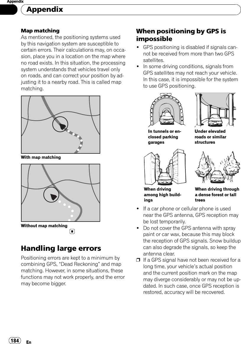 Map matchingAs mentioned, the positioning systems usedby this navigation system are susceptible tocertain errors. Their calculations may, on occa-sion, place you in a location on the map whereno road exists. In this situation, the processingsystem understands that vehicles travel onlyon roads, and can correct your position by ad-justing it to a nearby road. This is called mapmatching.With map matchingWithout map matchingHandling large errorsPositioning errors are kept to a minimum bycombining GPS, “Dead Reckoning”and mapmatching. However, in some situations, thesefunctions may not work properly, and the errormay become bigger.When positioning by GPS isimpossible!GPS positioning is disabled if signals can-not be received from more than two GPSsatellites.!In some driving conditions, signals fromGPS satellites may not reach your vehicle.In this case, it is impossible for the systemto use GPS positioning.In tunnels or en-closed parkinggaragesUnder elevatedroads or similarstructuresWhen drivingamong high build-ingsWhen driving througha dense forest or talltrees!If a car phone or cellular phone is usednear the GPS antenna, GPS reception maybe lost temporarily.!Do not cover the GPS antenna with spraypaint or car wax, because this may blockthe reception of GPS signals. Snow buildupcan also degrade the signals, so keep theantenna clear.pIf a GPS signal have not been received for along time, your vehicle’s actual positionand the current position mark on the mapmay diverge considerably or may not be up-dated. In such case, once GPS reception isrestored, accuracy will be recovered.AppendixEn184Appendix