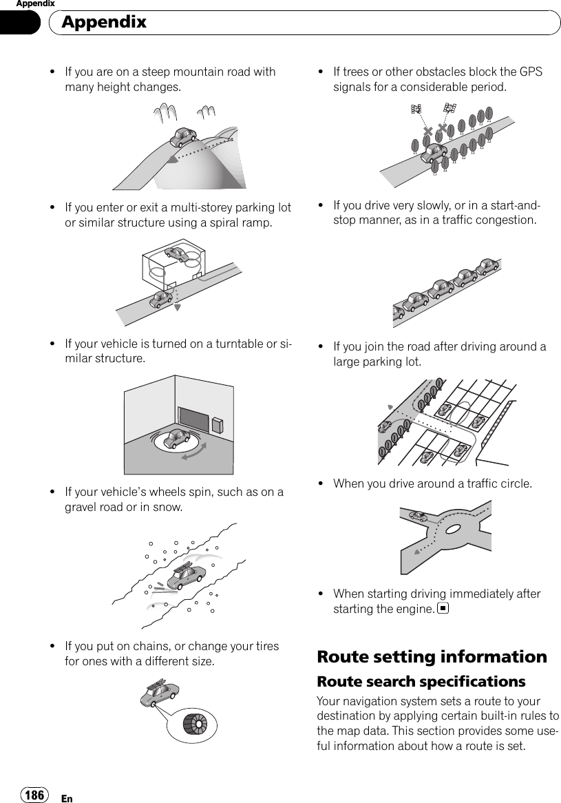 !If you are on a steep mountain road withmany height changes.!If you enter or exit a multi-storey parking lotor similar structure using a spiral ramp.!If your vehicle is turned on a turntable or si-milar structure.!If your vehicle’s wheels spin, such as on agravel road or in snow.!If you put on chains, or change your tiresfor ones with a different size.!If trees or other obstacles block the GPSsignals for a considerable period.!If you drive very slowly, or in a start-and-stop manner, as in a traffic congestion.!If you join the road after driving around alarge parking lot.!When you drive around a traffic circle.!When starting driving immediately afterstarting the engine.Route setting informationRoute search specificationsYour navigation system sets a route to yourdestination by applying certain built-in rules tothe map data. This section provides some use-ful information about how a route is set.AppendixEn186Appendix