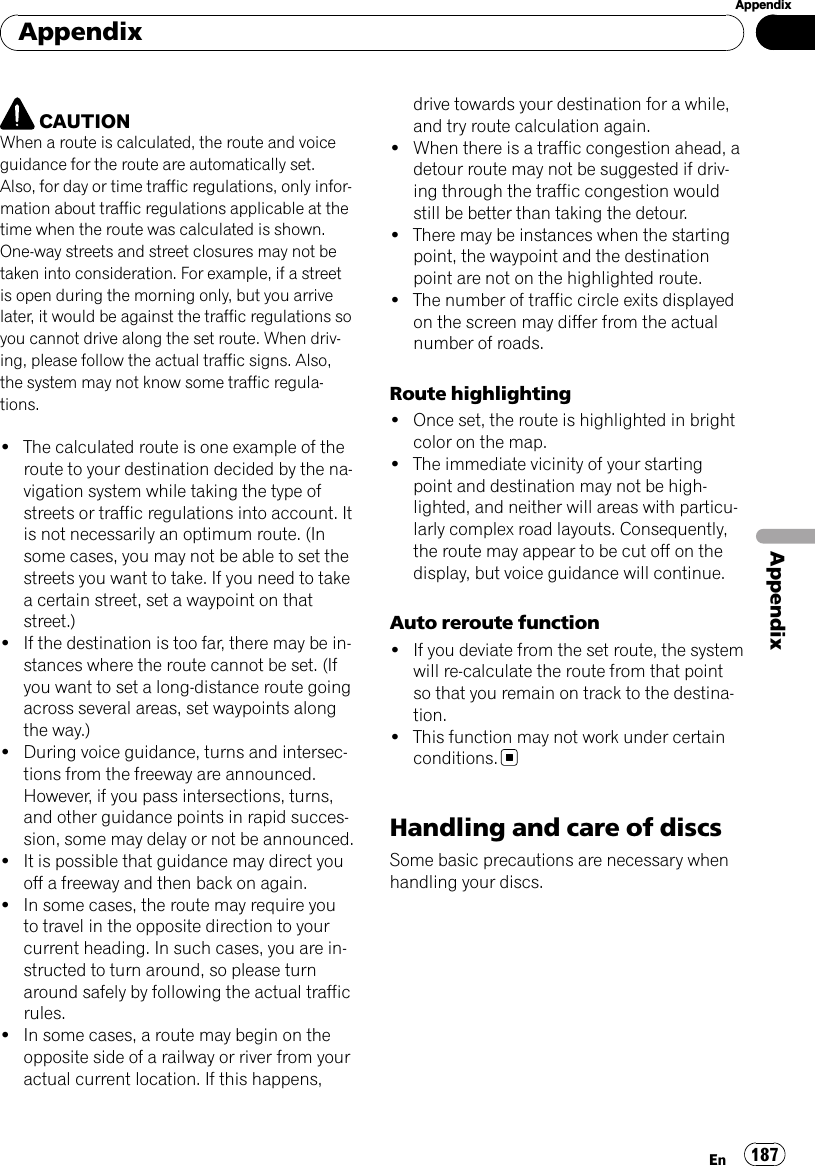 CAUTIONWhen a route is calculated, the route and voiceguidance for the route are automatically set.Also, for day or time traffic regulations, only infor-mation about traffic regulations applicable at thetime when the route was calculated is shown.One-way streets and street closures may not betaken into consideration. For example, if a streetis open during the morning only, but you arrivelater, it would be against the traffic regulations soyou cannot drive along the set route. When driv-ing, please follow the actual traffic signs. Also,the system may not know some traffic regula-tions.!The calculated route is one example of theroute to your destination decided by the na-vigation system while taking the type ofstreets or traffic regulations into account. Itis not necessarily an optimum route. (Insome cases, you may not be able to set thestreets you want to take. If you need to takea certain street, set a waypoint on thatstreet.)!If the destination is too far, there may be in-stances where the route cannot be set. (Ifyou want to set a long-distance route goingacross several areas, set waypoints alongthe way.)!During voice guidance, turns and intersec-tions from the freeway are announced.However, if you pass intersections, turns,and other guidance points in rapid succes-sion, some may delay or not be announced.!It is possible that guidance may direct youoff a freeway and then back on again.!In some cases, the route may require youto travel in the opposite direction to yourcurrent heading. In such cases, you are in-structed to turn around, so please turnaround safely by following the actual trafficrules.!In some cases, a route may begin on theopposite side of a railway or river from youractual current location. If this happens,drive towards your destination for a while,and try route calculation again.!When there is a traffic congestion ahead, adetour route may not be suggested if driv-ing through the traffic congestion wouldstill be better than taking the detour.!There may be instances when the startingpoint, the waypoint and the destinationpoint are not on the highlighted route.!The number of traffic circle exits displayedon the screen may differ from the actualnumber of roads.Route highlighting!Once set, the route is highlighted in brightcolor on the map.!The immediate vicinity of your startingpoint and destination may not be high-lighted, and neither will areas with particu-larly complex road layouts. Consequently,the route may appear to be cut off on thedisplay, but voice guidance will continue.Auto reroute function!If you deviate from the set route, the systemwill re-calculate the route from that pointso that you remain on track to the destina-tion.!This function may not work under certainconditions.Handling and care of discsSome basic precautions are necessary whenhandling your discs.AppendixEn 187AppendixAppendix