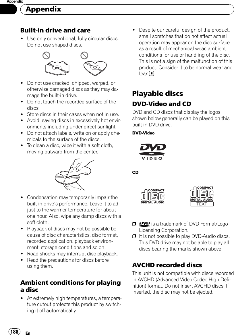 Built-in drive and care!Use only conventional, fully circular discs.Do not use shaped discs.!Do not use cracked, chipped, warped, orotherwise damaged discs as they may da-mage the built-in drive.!Do not touch the recorded surface of thediscs.!Store discs in their cases when not in use.!Avoid leaving discs in excessively hot envir-onments including under direct sunlight.!Do not attach labels, write on or apply che-micals to the surface of the discs.!To clean a disc, wipe it with a soft cloth,moving outward from the center.!Condensation may temporarily impair thebuilt-in drive’s performance. Leave it to ad-just to the warmer temperature for aboutone hour. Also, wipe any damp discs with asoft cloth.!Playback of discs may not be possible be-cause of disc characteristics, disc format,recorded application, playback environ-ment, storage conditions and so on.!Road shocks may interrupt disc playback.!Read the precautions for discs beforeusing them.Ambient conditions for playinga disc!At extremely high temperatures, a tempera-ture cutout protects this product by switch-ing it off automatically.!Despite our careful design of the product,small scratches that do not affect actualoperation may appear on the disc surfaceas a result of mechanical wear, ambientconditions for use or handling of the disc.This is not a sign of the malfunction of thisproduct. Consider it to be normal wear andtear.Playable discsDVD-Video and CDDVD and CD discs that display the logosshown below generally can be played on thisbuilt-in DVD drive.DVD-VideoCDpis a trademark of DVD Format/LogoLicensing Corporation.pIt is not possible to play DVD-Audio discs.This DVD drive may not be able to play alldiscs bearing the marks shown above.AVCHD recorded discsThis unit is not compatible with discs recordedin AVCHD (Advanced Video Codec High Defi-nition) format. Do not insert AVCHD discs. Ifinserted, the disc may not be ejected.AppendixEn188Appendix