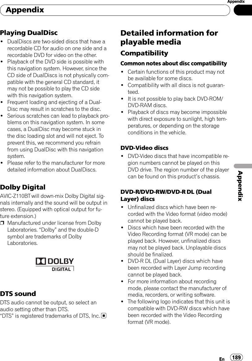 Playing DualDisc!DualDiscs are two-sided discs that have arecordable CD for audio on one side and arecordable DVD for video on the other.!Playback of the DVD side is possible withthis navigation system. However, since theCD side of DualDiscs is not physically com-patible with the general CD standard, itmay not be possible to play the CD sidewith this navigation system.!Frequent loading and ejecting of a Dual-Disc may result in scratches to the disc.!Serious scratches can lead to playback pro-blems on this navigation system. In somecases, a DualDisc may become stuck inthe disc loading slot and will not eject. Toprevent this, we recommend you refrainfrom using DualDisc with this navigationsystem.!Please refer to the manufacturer for moredetailed information about DualDiscs.Dolby DigitalAVIC-Z110BT will down-mix Dolby Digital sig-nals internally and the sound will be output instereo. (Equipped with optical output for fu-ture extension.)pManufactured under license from DolbyLaboratories. “Dolby”and the double-Dsymbol are trademarks of DolbyLaboratories.DTS soundDTS audio cannot be output, so select anaudio setting other than DTS.“DTS”is registered trademarks of DTS, Inc.Detailed information forplayable mediaCompatibilityCommon notes about disc compatibility!Certain functions of this product may notbe available for some discs.!Compatibility with all discs is not guaran-teed.!It is not possible to play back DVD-ROM/DVD-RAM discs.!Playback of discs may become impossiblewith direct exposure to sunlight, high tem-peratures, or depending on the storageconditions in the vehicle.DVD-Video discs!DVD-Video discs that have incompatible re-gion numbers cannot be played on thisDVD drive. The region number of the playercan be found on this product’s chassis.DVD-R/DVD-RW/DVD-R DL (DualLayer) discs!Unfinalized discs which have been re-corded with the Video format (video mode)cannot be played back.!Discs which have been recorded with theVideo Recording format (VR mode) can beplayed back. However, unfinalized discsmay not be played back. Unplayable discsshould be finalized.!DVD-R DL (Dual Layer) discs which havebeen recorded with Layer Jump recordingcannot be played back.!For more information about recordingmode, please contact the manufacturer ofmedia, recorders, or writing software.!The following logo indicates that this unit iscompatible with DVD-RW discs which havebeen recorded with the Video Recordingformat (VR mode).AppendixEn 189AppendixAppendix
