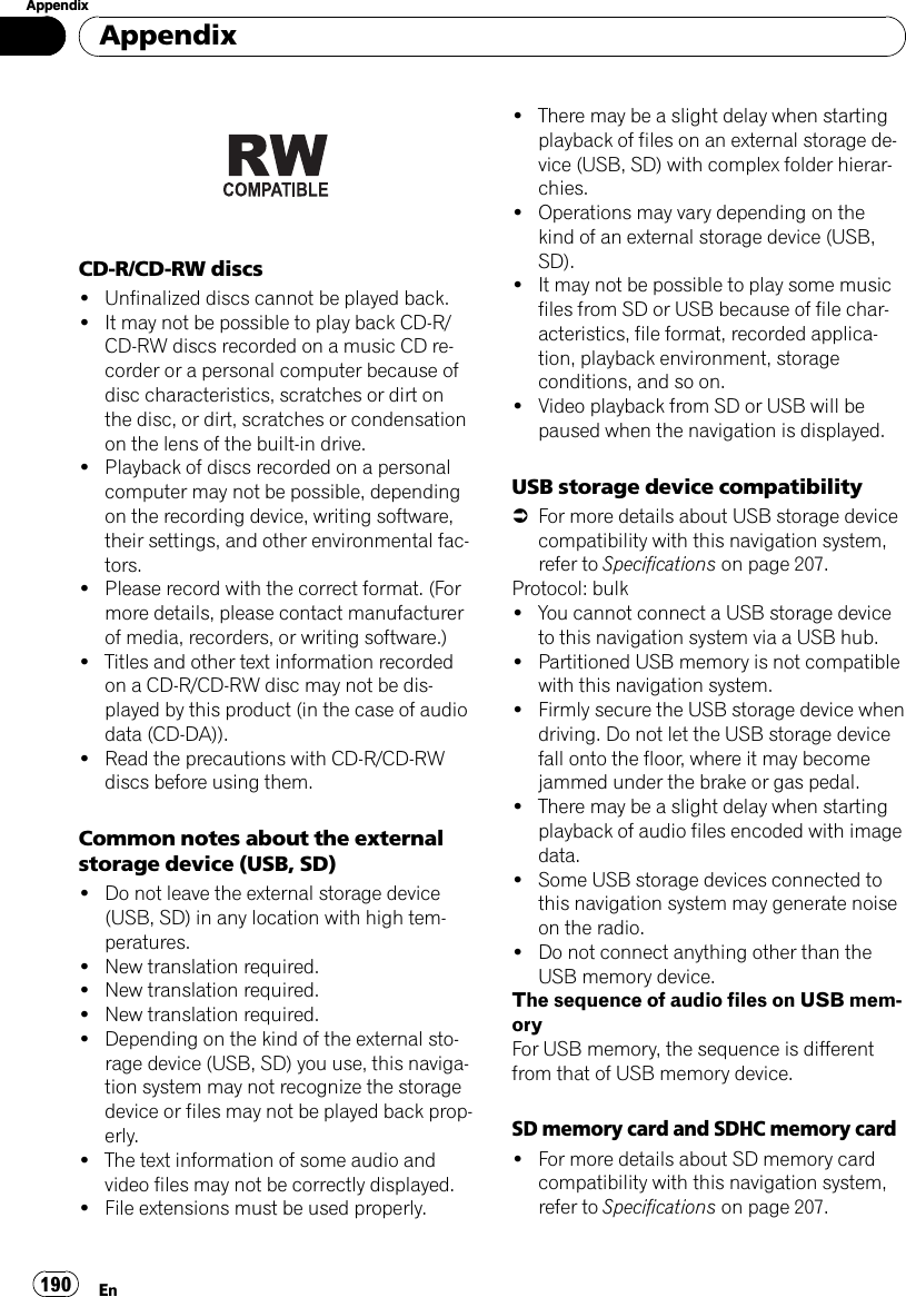CD-R/CD-RW discs!Unfinalized discs cannot be played back.!It may not be possible to play back CD-R/CD-RW discs recorded on a music CD re-corder or a personal computer because ofdisc characteristics, scratches or dirt onthe disc, or dirt, scratches or condensationon the lens of the built-in drive.!Playback of discs recorded on a personalcomputer may not be possible, dependingon the recording device, writing software,their settings, and other environmental fac-tors.!Please record with the correct format. (Formore details, please contact manufacturerof media, recorders, or writing software.)!Titles and other text information recordedon a CD-R/CD-RW disc may not be dis-played by this product (in the case of audiodata (CD-DA)).!Read the precautions with CD-R/CD-RWdiscs before using them.Common notes about the externalstorage device (USB, SD)!Do not leave the external storage device(USB, SD) in any location with high tem-peratures.!New translation required.!New translation required.!New translation required.!Depending on the kind of the external sto-rage device (USB, SD) you use, this naviga-tion system may not recognize the storagedevice or files may not be played back prop-erly.!The text information of some audio andvideo files may not be correctly displayed.!File extensions must be used properly.!There may be a slight delay when startingplayback of files on an external storage de-vice (USB, SD) with complex folder hierar-chies.!Operations may vary depending on thekind of an external storage device (USB,SD).!It may not be possible to play some musicfiles from SD or USB because of file char-acteristics, file format, recorded applica-tion, playback environment, storageconditions, and so on.!Video playback from SD or USB will bepaused when the navigation is displayed.USB storage device compatibility=For more details about USB storage devicecompatibility with this navigation system,refer to Specifications on page 207.Protocol: bulk!You cannot connect a USB storage deviceto this navigation system via a USB hub.!Partitioned USB memory is not compatiblewith this navigation system.!Firmly secure the USB storage device whendriving. Do not let the USB storage devicefall onto the floor, where it may becomejammed under the brake or gas pedal.!There may be a slight delay when startingplayback of audio files encoded with imagedata.!Some USB storage devices connected tothis navigation system may generate noiseon the radio.!Do not connect anything other than theUSB memory device.The sequence of audio files on USB mem-oryFor USB memory, the sequence is differentfrom that of USB memory device.SD memory card and SDHC memory card!For more details about SD memory cardcompatibility with this navigation system,refer to Specifications on page 207.AppendixEn190Appendix