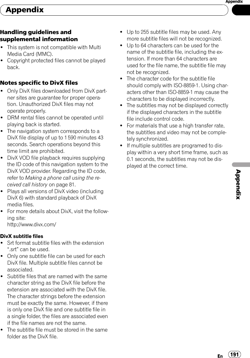 Handling guidelines andsupplemental information!This system is not compatible with MultiMedia Card (MMC).!Copyright protected files cannot be playedback.Notes specific to DivX files!Only DivX files downloaded from DivX part-ner sites are guarantee for proper opera-tion. Unauthorized DivX files may notoperate properly.!DRM rental files cannot be operated untilplaying back is started.!The navigation system corresponds to aDivX file display of up to 1 590 minutes 43seconds. Search operations beyond thistime limit are prohibited.!DivX VOD file playback requires supplyingthe ID code of this navigation system to theDivX VOD provider. Regarding the ID code,refer to Making a phone call using the re-ceived call history on page 81.!Plays all versions of DivX video (includingDivX 6) with standard playback of DivXmedia files.!For more details about DivX, visit the follow-ing site:http://www.divx.com/DivX subtitle files!Srt format subtitle files with the extension“.srt”can be used.!Only one subtitle file can be used for eachDivX file. Multiple subtitle files cannot beassociated.!Subtitle files that are named with the samecharacter string as the DivX file before theextension are associated with the DivX file.The character strings before the extensionmust be exactly the same. However, if thereis only one DivX file and one subtitle file ina single folder, the files are associated evenif the file names are not the same.!The subtitle file must be stored in the samefolder as the DivX file.!Up to 255 subtitle files may be used. Anymore subtitle files will not be recognized.!Up to 64 characters can be used for thename of the subtitle file, including the ex-tension. If more than 64 characters areused for the file name, the subtitle file maynot be recognized.!The character code for the subtitle fileshould comply with ISO-8859-1. Using char-acters other than ISO-8859-1 may cause thecharacters to be displayed incorrectly.!The subtitles may not be displayed correctlyif the displayed characters in the subtitlefile include control code.!For materials that use a high transfer rate,the subtitles and video may not be comple-tely synchronized.!If multiple subtitles are programed to dis-play within a very short time frame, such as0.1 seconds, the subtitles may not be dis-played at the correct time.AppendixEn 191AppendixAppendix