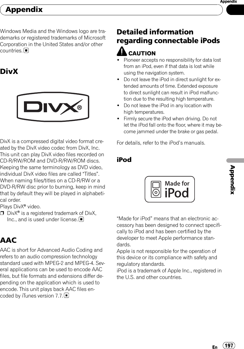 Windows Media and the Windows logo are tra-demarks or registered trademarks of MicrosoftCorporation in the United States and/or othercountries.DivXDivX is a compressed digital video format cre-ated by the DivX video codec from DivX, Inc.This unit can play DivX video files recorded onCD-R/RW/ROM and DVD-R/RW/ROM discs.Keeping the same terminology as DVD video,individual DivX video files are called “Titles”.When naming files/titles on a CD-R/RW or aDVD-R/RW disc prior to burning, keep in mindthat by default they will be played in alphabeti-cal order.Plays DivXâvideo.pDivXâis a registered trademark of DivX,Inc., and is used under license.AACAAC is short for Advanced Audio Coding andrefers to an audio compression technologystandard used with MPEG-2 and MPEG-4. Sev-eral applications can be used to encode AACfiles, but file formats and extensions differ de-pending on the application which is used toencode. This unit plays back AAC files en-coded by iTunes version 7.7.Detailed informationregarding connectable iPodsCAUTION!Pioneer accepts no responsibility for data lostfrom an iPod, even if that data is lost whileusing the navigation system.!Do not leave the iPod in direct sunlight for ex-tended amounts of time. Extended exposureto direct sunlight can result in iPod malfunc-tion due to the resulting high temperature.!Do not leave the iPod in any location withhigh temperatures.!Firmly secure the iPod when driving. Do notlet the iPod fall onto the floor, where it may be-come jammed under the brake or gas pedal.For details, refer to the iPod’s manuals.iPod“Made for iPod”means that an electronic ac-cessory has been designed to connect specifi-cally to iPod and has been certified by thedeveloper to meet Apple performance stan-dards.Apple is not responsible for the operation ofthis device or its compliance with safety andregulatory standards.iPod is a trademark of Apple Inc., registered inthe U.S. and other countries.AppendixEn 197AppendixAppendix