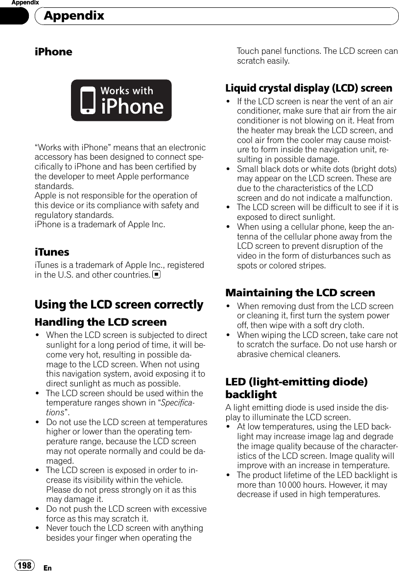 iPhone“Works with iPhone”means that an electronicaccessory has been designed to connect spe-cifically to iPhone and has been certified bythe developer to meet Apple performancestandards.Apple is not responsible for the operation ofthis device or its compliance with safety andregulatory standards.iPhone is a trademark of Apple Inc.iTunesiTunes is a trademark of Apple Inc., registeredin the U.S. and other countries.Using the LCD screen correctlyHandling the LCD screen!When the LCD screen is subjected to directsunlight for a long period of time, it will be-come very hot, resulting in possible da-mage to the LCD screen. When not usingthis navigation system, avoid exposing it todirect sunlight as much as possible.!The LCD screen should be used within thetemperature ranges shown in “Specifica-tions”.!Do not use the LCD screen at temperatureshigher or lower than the operating tem-perature range, because the LCD screenmay not operate normally and could be da-maged.!The LCD screen is exposed in order to in-crease its visibility within the vehicle.Please do not press strongly on it as thismay damage it.!Do not push the LCD screen with excessiveforce as this may scratch it.!Never touch the LCD screen with anythingbesides your finger when operating theTouch panel functions. The LCD screen canscratch easily.Liquid crystal display (LCD) screen!If the LCD screen is near the vent of an airconditioner, make sure that air from the airconditioner is not blowing on it. Heat fromthe heater may break the LCD screen, andcool air from the cooler may cause moist-ure to form inside the navigation unit, re-sulting in possible damage.!Small black dots or white dots (bright dots)may appear on the LCD screen. These aredue to the characteristics of the LCDscreen and do not indicate a malfunction.!The LCD screen will be difficult to see if it isexposed to direct sunlight.!When using a cellular phone, keep the an-tenna of the cellular phone away from theLCD screen to prevent disruption of thevideo in the form of disturbances such asspots or colored stripes.Maintaining the LCD screen!When removing dust from the LCD screenor cleaning it, first turn the system poweroff, then wipe with a soft dry cloth.!When wiping the LCD screen, take care notto scratch the surface. Do not use harsh orabrasive chemical cleaners.LED (light-emitting diode)backlightA light emitting diode is used inside the dis-play to illuminate the LCD screen.!At low temperatures, using the LED back-light may increase image lag and degradethe image quality because of the character-istics of the LCD screen. Image quality willimprove with an increase in temperature.!The product lifetime of the LED backlight ismore than 10 000 hours. However, it maydecrease if used in high temperatures.AppendixEn198Appendix