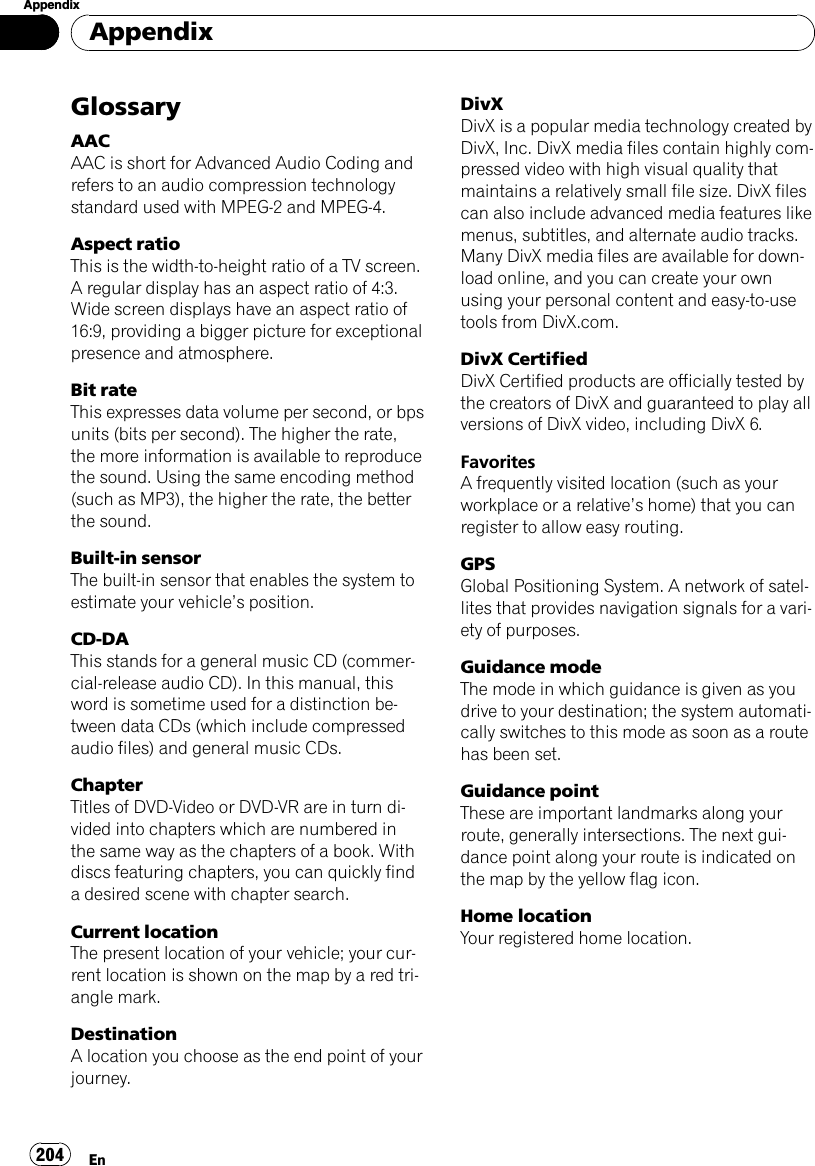 GlossaryAACAAC is short for Advanced Audio Coding andrefers to an audio compression technologystandard used with MPEG-2 and MPEG-4.Aspect ratioThis is the width-to-height ratio of a TV screen.A regular display has an aspect ratio of 4:3.Wide screen displays have an aspect ratio of16:9, providing a bigger picture for exceptionalpresence and atmosphere.Bit rateThis expresses data volume per second, or bpsunits (bits per second). The higher the rate,the more information is available to reproducethe sound. Using the same encoding method(such as MP3), the higher the rate, the betterthe sound.Built-in sensorThe built-in sensor that enables the system toestimate your vehicle’s position.CD-DAThis stands for a general music CD (commer-cial-release audio CD). In this manual, thisword is sometime used for a distinction be-tween data CDs (which include compressedaudio files) and general music CDs.ChapterTitles of DVD-Video or DVD-VR are in turn di-vided into chapters which are numbered inthe same way as the chapters of a book. Withdiscs featuring chapters, you can quickly finda desired scene with chapter search.Current locationThe present location of your vehicle; your cur-rent location is shown on the map by a red tri-angle mark.DestinationA location you choose as the end point of yourjourney.DivXDivX is a popular media technology created byDivX, Inc. DivX media files contain highly com-pressed video with high visual quality thatmaintains a relatively small file size. DivX filescan also include advanced media features likemenus, subtitles, and alternate audio tracks.Many DivX media files are available for down-load online, and you can create your ownusing your personal content and easy-to-usetools from DivX.com.DivX CertifiedDivX Certified products are officially tested bythe creators of DivX and guaranteed to play allversions of DivX video, including DivX 6.FavoritesA frequently visited location (such as yourworkplace or a relative’s home) that you canregister to allow easy routing.GPSGlobal Positioning System. A network of satel-lites that provides navigation signals for a vari-ety of purposes.Guidance modeThe mode in which guidance is given as youdrive to your destination; the system automati-cally switches to this mode as soon as a routehas been set.Guidance pointThese are important landmarks along yourroute, generally intersections. The next gui-dance point along your route is indicated onthe map by the yellow flag icon.Home locationYour registered home location.AppendixEn204Appendix