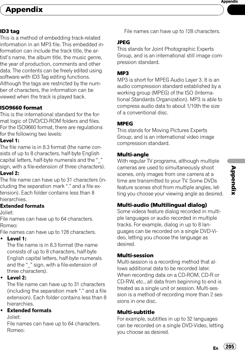 ID3 tagThis is a method of embedding track-relatedinformation in an MP3 file. This embedded in-formation can include the track title, the ar-tist’s name, the album title, the music genre,the year of production, comments and otherdata. The contents can be freely edited usingsoftware with ID3 Tag editing functions.Although the tags are restricted by the num-ber of characters, the information can beviewed when the track is played back.ISO9660 formatThis is the international standard for the for-mat logic of DVD/CD-ROM folders and files.For the ISO9660 format, there are regulationsfor the following two levels:Level 1:The file name is in 8.3 format (the name con-sists of up to 8 characters, half-byte Englishcapital letters, half-byte numerals and the “_”sign, with a file-extension of three characters).Level 2:The file name can have up to 31 characters (in-cluding the separation mark “.”and a file ex-tension). Each folder contains less than 8hierarchies.Extended formatsJoliet:File names can have up to 64 characters.Romeo:File names can have up to 128 characters.!Level 1:The file name is in 8.3 format (the nameconsists of up to 8 characters, half-byteEnglish capital letters, half-byte numeralsand the “_”sign, with a file-extension ofthree characters).!Level 2:The file name can have up to 31 characters(including the separation mark “.”and a fileextension). Each folder contains less than 8hierarchies.!Extended formatsJoliet:File names can have up to 64 characters.Romeo:File names can have up to 128 characters.JPEGThis stands for Joint Photographic ExpertsGroup, and is an international still image com-pression standard.MP3MP3 is short for MPEG Audio Layer 3. It is anaudio compression standard established by aworking group (MPEG) of the ISO (Interna-tional Standards Organization). MP3 is able tocompress audio data to about 1/10th the sizeof a conventional disc.MPEGThis stands for Moving Pictures ExpertsGroup, and is an international video imagecompression standard.Multi-angleWith regular TV programs, although multiplecameras are used to simultaneously shootscenes, only images from one camera at atime are transmitted to your TV. Some DVDsfeature scenes shot from multiple angles, let-ting you choose your viewing angle as desired.Multi-audio (Multilingual dialog)Some videos feature dialog recorded in multi-ple languages or audio recorded in multipletracks. For example, dialog in up to 8 lan-guages can be recorded on a single DVD-Vi-deo, letting you choose the language asdesired.Multi-sessionMulti-session is a recording method that al-lows additional data to be recorded later.When recording data on a CD-ROM, CD-R orCD-RW, etc., all data from beginning to end istreated as a single unit or session. Multi-ses-sion is a method of recording more than 2 ses-sions in one disc.Multi-subtitleFor example, subtitles in up to 32 languagescan be recorded on a single DVD-Video, lettingyou choose as desired.AppendixEn 205AppendixAppendix