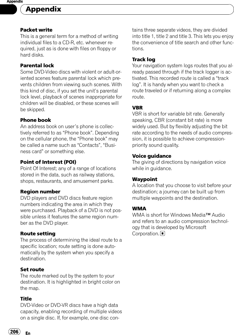 Packet writeThis is a general term for a method of writingindividual files to a CD-R, etc. whenever re-quired, just as is done with files on floppy orhard disks.Parental lockSome DVD-Video discs with violent or adult-or-iented scenes feature parental lock which pre-vents children from viewing such scenes. Withthis kind of disc, if you set the unit’s parentallock level, playback of scenes inappropriate forchildren will be disabled, or these scenes willbe skipped.Phone bookAn address book on user’s phone is collec-tively referred to as “Phone book”. Dependingon the cellular phone, the “Phone book”maybe called a name such as “Contacts”,“Busi-ness card”or something else.Point of Interest (POI)Point Of Interest; any of a range of locationsstored in the data, such as railway stations,shops, restaurants, and amusement parks.Region numberDVD players and DVD discs feature regionnumbers indicating the area in which theywere purchased. Playback of a DVD is not pos-sible unless it features the same region num-ber as the DVD player.Route settingThe process of determining the ideal route to aspecific location; route setting is done auto-matically by the system when you specify adestination.Set routeThe route marked out by the system to yourdestination. It is highlighted in bright color onthe map.TitleDVD-Video or DVD-VR discs have a high datacapacity, enabling recording of multiple videoson a single disc. If, for example, one disc con-tains three separate videos, they are dividedinto title 1, title 2 and title 3. This lets you enjoythe convenience of title search and other func-tions.Track logYour navigation system logs routes that you al-ready passed through if the track logger is ac-tivated. This recorded route is called a “tracklog”. It is handy when you want to check aroute traveled or if returning along a complexroute.VBRVBR is short for variable bit rate. Generallyspeaking, CBR (constant bit rate) is morewidely used. But by flexibly adjusting the bitrate according to the needs of audio compres-sion, it is possible to achieve compression-priority sound quality.Voice guidanceThe giving of directions by navigation voicewhile in guidance.WaypointA location that you choose to visit before yourdestination; a journey can be built up frommultiple waypoints and the destination.WMAWMA is short for Windows Media™Audioand refers to an audio compression technol-ogy that is developed by MicrosoftCorporation.AppendixEn206Appendix