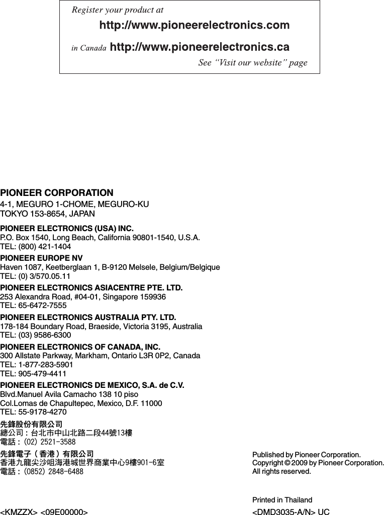 PIONEER CORPORATION4-1, MEGURO 1-CHOME, MEGURO-KUTOKYO 153-8654, JAPANPIONEER ELECTRONICS (USA) INC.P.O. Box 1540, Long Beach, California 90801-1540, U.S.A.TEL: (800) 421-1404PIONEER EUROPE NVHaven 1087, Keetberglaan 1, B-9120 Melsele, Belgium/BelgiqueTEL: (0) 3/570.05.11PIONEER ELECTRONICS ASIACENTRE PTE. LTD.253 Alexandra Road, #04-01, Singapore 159936TEL: 65-6472-7555PIONEER ELECTRONICS AUSTRALIA PTY. LTD.178-184 Boundary Road, Braeside, Victoria 3195, AustraliaTEL: (03) 9586-6300PIONEER ELECTRONICS OF CANADA, INC.300 Allstate Parkway, Markham, Ontario L3R 0P2, CanadaTEL: 1-877-283-5901TEL: 905-479-4411PIONEER ELECTRONICS DE MEXICO, S.A. de C.V.Blvd.Manuel Avila Camacho 138 10 pisoCol.Lomas de Chapultepec, Mexico, D.F. 11000TEL: 55-9178-4270先鋒股份有限公司總公司:台北市中山北路二段44號13樓電話: (02) 2521-3588先鋒電子（香港）有限公司香港九龍尖沙咀海港城世界商業中心9樓901-6室電話: (0852) 2848-6488Published by Pioneer Corporation.Copyright © 2009 by Pioneer Corporation.All rights reserved.Printed in Thailand&lt;DMD3035-A/N&gt; UC&lt;KMZZX&gt; &lt;09E00000&gt;