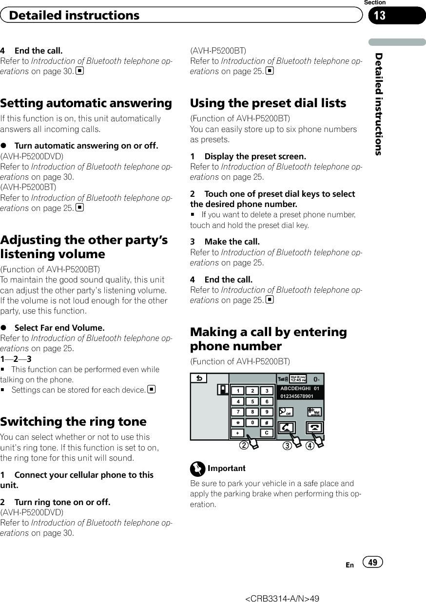 4 End the call.Refer to Introduction of Bluetooth telephone op-erations on page 30.Setting automatic answeringIf this function is on, this unit automaticallyanswers all incoming calls.%Turn automatic answering on or off.(AVH-P5200DVD)Refer to Introduction of Bluetooth telephone op-erations on page 30.(AVH-P5200BT)Refer to Introduction of Bluetooth telephone op-erations on page 25.Adjusting the other party’slistening volume(Function of AVH-P5200BT)To maintain the good sound quality, this unitcan adjust the other party’s listening volume.If the volume is not loud enough for the otherparty, use this function.%Select Far end Volume.Refer to Introduction of Bluetooth telephone op-erations on page 25.1—2—3#This function can be performed even whiletalking on the phone.#Settings can be stored for each device.Switching the ring toneYou can select whether or not to use thisunit’s ring tone. If this function is set to on,the ring tone for this unit will sound.1 Connect your cellular phone to thisunit.2 Turn ring tone on or off.(AVH-P5200DVD)Refer to Introduction of Bluetooth telephone op-erations on page 30.(AVH-P5200BT)Refer to Introduction of Bluetooth telephone op-erations on page 25.Using the preset dial lists(Function of AVH-P5200BT)You can easily store up to six phone numbersas presets.1 Display the preset screen.Refer to Introduction of Bluetooth telephone op-erations on page 25.2 Touch one of preset dial keys to selectthe desired phone number.#If you want to delete a preset phone number,touch and hold the preset dial key.3 Make the call.Refer to Introduction of Bluetooth telephone op-erations on page 25.4 End the call.Refer to Introduction of Bluetooth telephone op-erations on page 25.Making a call by enteringphone number(Function of AVH-P5200BT)Wed 28 may112:45 PMABCDEHGHI01234567890101123456789*0#+COffImportantBe sure to park your vehicle in a safe place andapply the parking brake when performing this op-eration.&lt;CRB3314-A/N&gt;49En 49Section13Detailed instructionsDetailed instructions