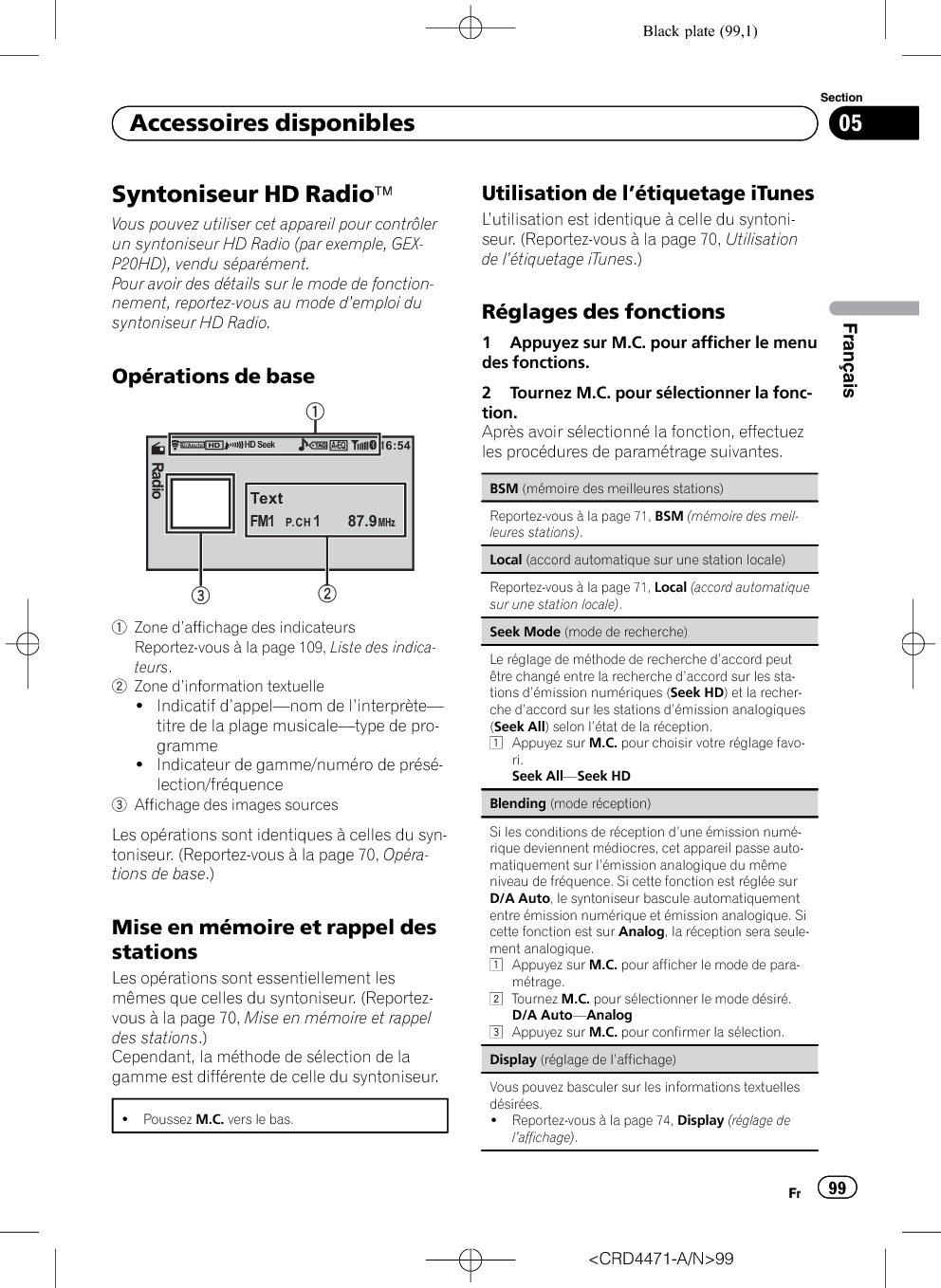 Black plate (99,1)Syntoniseur HD RadioäVous pouvez utiliser cet appareil pour contrôlerun syntoniseur HD Radio (par exemple, GEX-P20HD), vendu séparément.Pour avoir des détails sur le mode de fonction-nement, reportez-vous au mode d’emploi dusyntoniseur HD Radio.Opérations de base16:54TextFM11    87.9P.CHMHzRadioA-EQD/AautoHD Seek122231Zone d’affichage des indicateursReportez-vous à la page 109, Liste des indica-teurs.2Zone d’information textuelle!Indicatif d’appel—nom de l’interprète—titre de la plage musicale—type de pro-gramme!Indicateur de gamme/numéro de présé-lection/fréquence3Affichage des images sourcesLes opérations sont identiques à celles du syn-toniseur. (Reportez-vous à la page 70, Opéra-tions de base.)Mise en mémoire et rappel desstationsLes opérations sont essentiellement lesmêmes que celles du syntoniseur. (Reportez-vous à la page 70, Mise en mémoire et rappeldes stations.)Cependant, la méthode de sélection de lagamme est différente de celle du syntoniseur.!Poussez M.C. vers le bas.Utilisation de l’étiquetage iTunesL’utilisation est identique à celle du syntoni-seur. (Reportez-vous à la page 70, Utilisationde l’étiquetage iTunes.)Réglages des fonctions1 Appuyez sur M.C. pour afficher le menudes fonctions.2 Tournez M.C. pour sélectionner la fonc-tion.Après avoir sélectionné la fonction, effectuezles procédures de paramétrage suivantes.BSM (mémoire des meilleures stations)Reportez-vous à la page 71, BSM (mémoire des meil-leures stations).Local (accord automatique sur une station locale)Reportez-vous à la page 71, Local (accord automatiquesur une station locale).Seek Mode (mode de recherche)Le réglage de méthode de recherche d’accord peutêtre changé entre la recherche d’accord sur les sta-tions d’émission numériques (Seek HD) et la recher-che d’accord sur les stations d’émission analogiques(Seek All) selon l’état de la réception.1Appuyez sur M.C. pour choisir votre réglage favo-ri.Seek All—Seek HDBlending (mode réception)Si les conditions de réception d’une émission numé-rique deviennent médiocres, cet appareil passe auto-matiquement sur l’émission analogique du mêmeniveau de fréquence. Si cette fonction est réglée surD/A Auto, le syntoniseur bascule automatiquemententre émission numérique et émission analogique. Sicette fonction est sur Analog, la réception sera seule-ment analogique.1Appuyez sur M.C. pour afficher le mode de para-métrage.2Tournez M.C. pour sélectionner le mode désiré.D/A Auto—Analog3Appuyez sur M.C. pour confirmer la sélection.Display (réglage de l’affichage)Vous pouvez basculer sur les informations textuellesdésirées.!Reportez-vous à la page 74, Display (réglage del’affichage).&lt;CRD4471-A/N&gt;99Fr 99SectionFrançais05Accessoires disponibles
