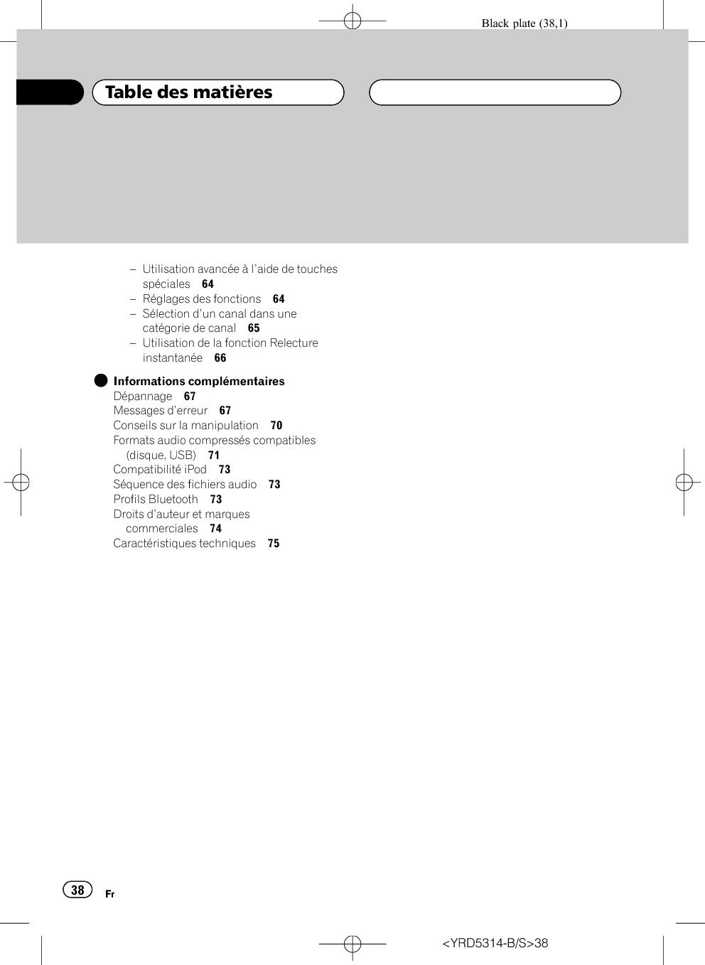 Black plate (38,1)–Utilisation avancée à l’aide de touchesspéciales 64–Réglages des fonctions 64–Sélection d’un canal dans unecatégorie de canal 65–Utilisation de la fonction Relectureinstantanée 66Informations complémentairesDépannage 67Messages d’erreur 67Conseils sur la manipulation 70Formats audio compressés compatibles(disque, USB) 71Compatibilité iPod 73Séquence des fichiers audio 73Profils Bluetooth 73Droits d’auteur et marquescommerciales 74Caractéristiques techniques 75&lt;YRD5314-B/S&gt;38Table des matièresFr38
