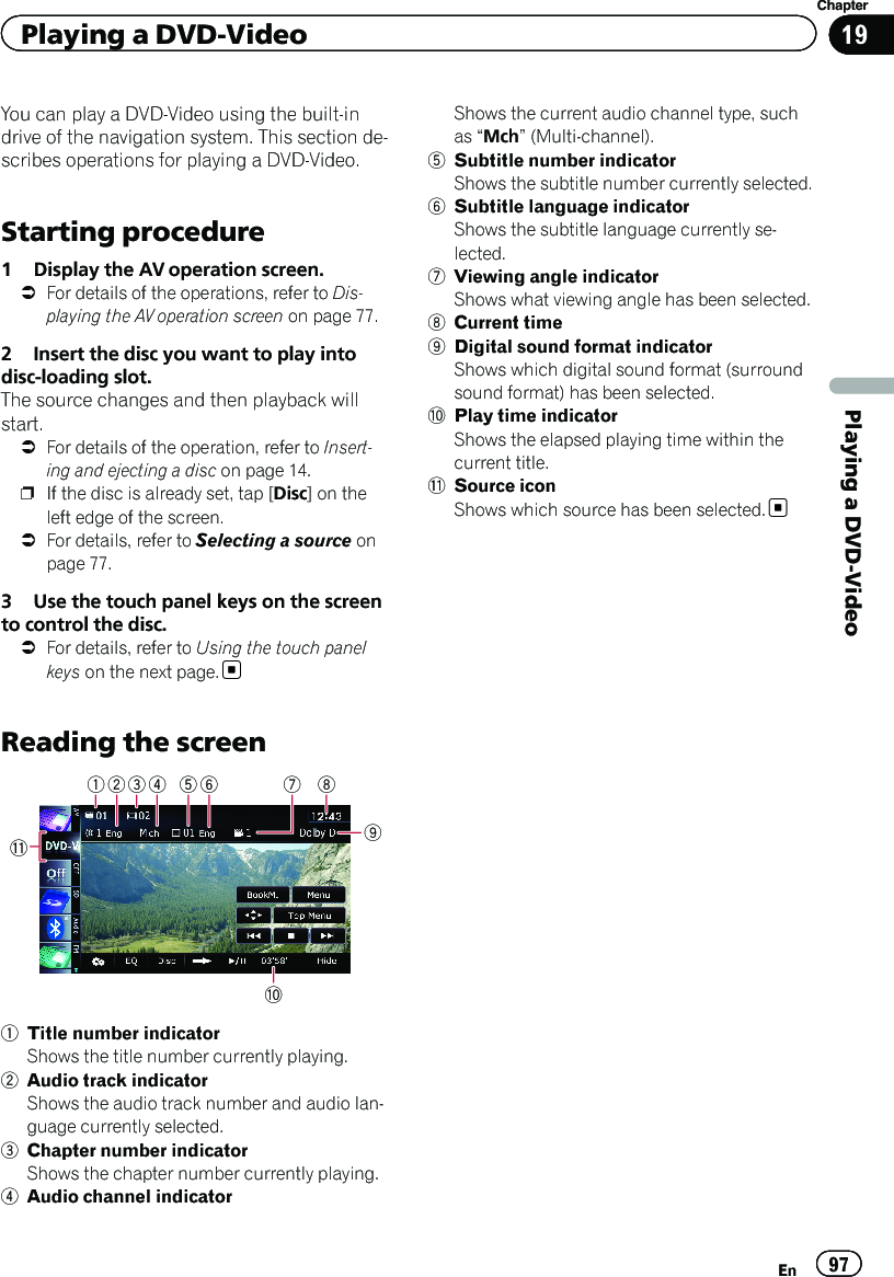 You can play a DVD-Video using the built-indrive of the navigation system. This section de-scribes operations for playing a DVD-Video.Starting procedure1 Display the AV operation screen.=For details of the operations, refer to Dis-playing the AV operation screen on page 77.2 Insert the disc you want to play intodisc-loading slot.The source changes and then playback willstart.=For details of the operation, refer to Insert-ing and ejecting a disc on page 14.pIf the disc is already set, tap [Disc] on theleft edge of the screen.=For details, refer to Selecting a source onpage 77.3 Use the touch panel keys on the screento control the disc.=For details, refer to Using the touch panelkeys on the next page.Reading the screenb61 52 3 4a7891Title number indicatorShows the title number currently playing.2Audio track indicatorShows the audio track number and audio lan-guage currently selected.3Chapter number indicatorShows the chapter number currently playing.4Audio channel indicatorShows the current audio channel type, suchas “Mch”(Multi-channel).5Subtitle number indicatorShows the subtitle number currently selected.6Subtitle language indicatorShows the subtitle language currently se-lected.7Viewing angle indicatorShows what viewing angle has been selected.8Current time9Digital sound format indicatorShows which digital sound format (surroundsound format) has been selected.aPlay time indicatorShows the elapsed playing time within thecurrent title.bSource iconShows which source has been selected.En 97Chapter19Playing a DVD-VideoPlaying a DVD-Video