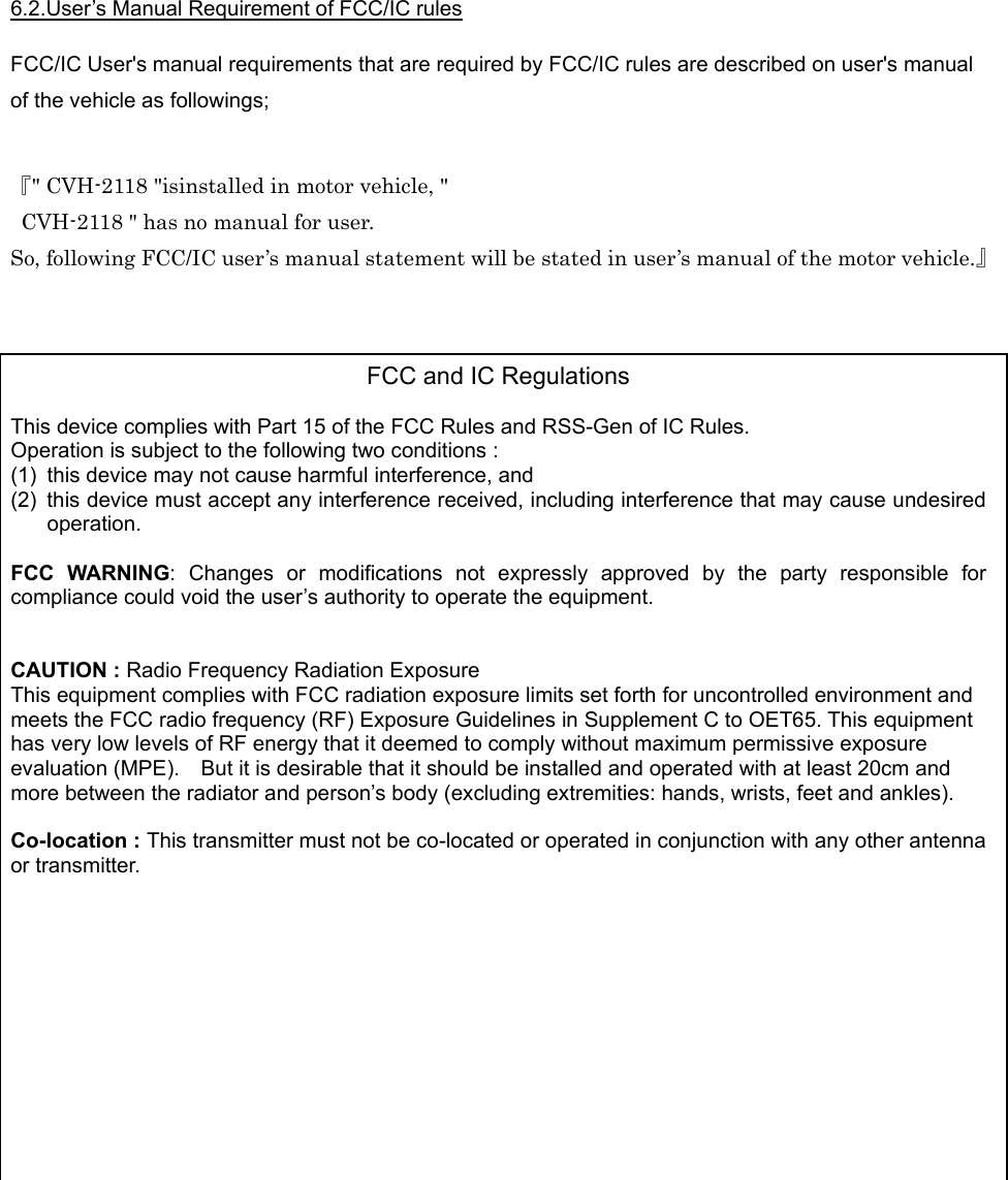  6.2.User’s Manual Requirement of FCC/IC rules  FCC/IC User&apos;s manual requirements that are required by FCC/IC rules are described on user&apos;s manual of the vehicle as followings;   『&quot; CVH-2118 &quot;isinstalled in motor vehicle, &quot;   CVH-2118 &quot; has no manual for user. So, following FCC/IC user’s manual statement will be stated in user’s manual of the motor vehicle.』     FCC and IC Regulations  This device complies with Part 15 of the FCC Rules and RSS-Gen of IC Rules. Operation is subject to the following two conditions : (1)  this device may not cause harmful interference, and (2)  this device must accept any interference received, including interference that may cause undesired operation.  FCC WARNING: Changes or modifications not expressly approved by the party responsible for compliance could void the user’s authority to operate the equipment.   CAUTION : Radio Frequency Radiation Exposure This equipment complies with FCC radiation exposure limits set forth for uncontrolled environment and meets the FCC radio frequency (RF) Exposure Guidelines in Supplement C to OET65. This equipment has very low levels of RF energy that it deemed to comply without maximum permissive exposure evaluation (MPE).    But it is desirable that it should be installed and operated with at least 20cm and more between the radiator and person’s body (excluding extremities: hands, wrists, feet and ankles).  Co-location : This transmitter must not be co-located or operated in conjunction with any other antenna or transmitter.            
