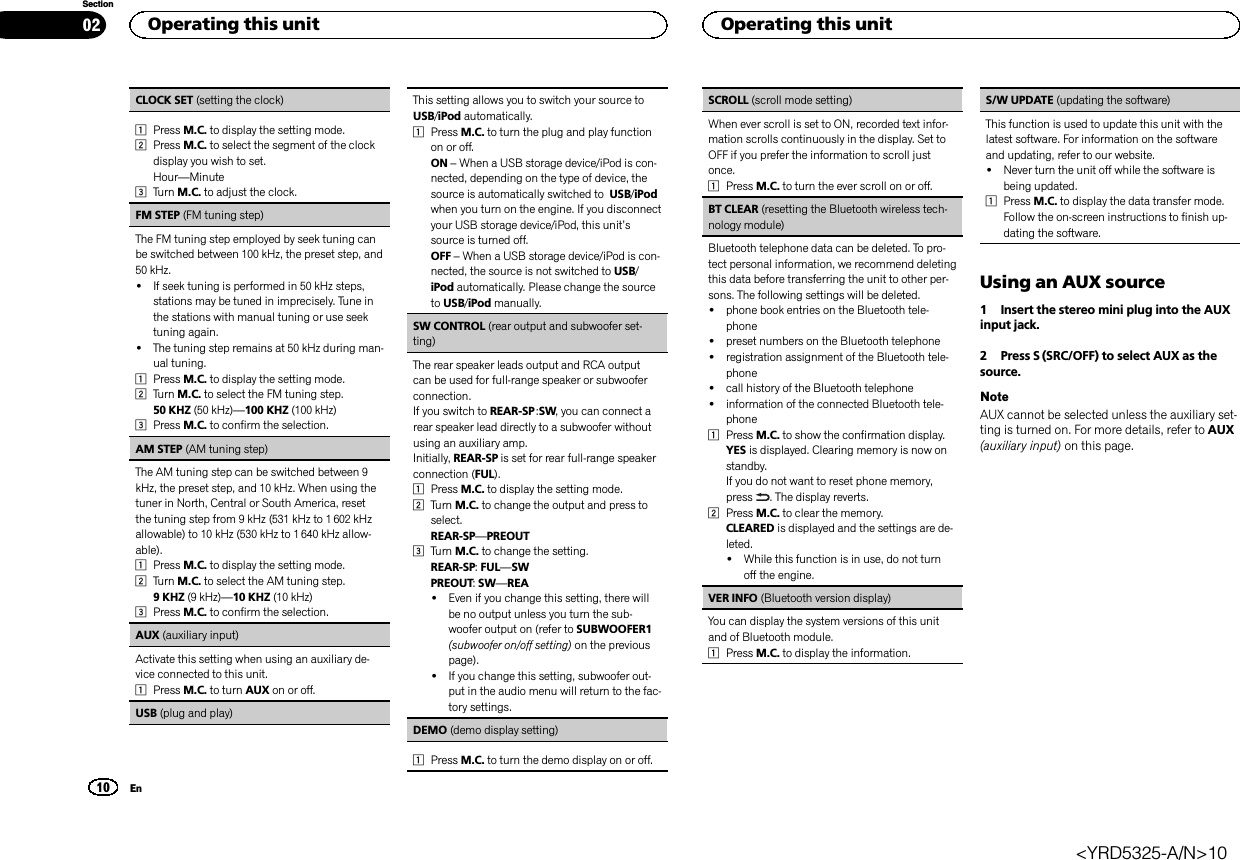 CLOCK SET (setting the clock)1Press M.C. to display the setting mode.2Press M.C. to select the segment of the clockdisplay you wish to set.Hour—Minute3Turn M.C. to adjust the clock.FM STEP (FM tuning step)The FM tuning step employed by seek tuning canbe switched between 100 kHz, the preset step, and50 kHz.!If seek tuning is performed in 50 kHz steps,stations may be tuned in imprecisely. Tune inthe stations with manual tuning or use seektuning again.!The tuning step remains at 50 kHz during man-ual tuning.1Press M.C. to display the setting mode.2Turn M.C. to select the FM tuning step.50 KHZ (50 kHz)—100 KHZ (100 kHz)3Press M.C. to confirm the selection.AM STEP (AM tuning step)The AM tuning step can be switched between 9kHz, the preset step, and 10 kHz. When using thetuner in North, Central or South America, resetthe tuning step from 9 kHz (531 kHz to 1 602 kHzallowable) to 10 kHz (530 kHz to 1 640 kHz allow-able).1Press M.C. to display the setting mode.2Turn M.C. to select the AM tuning step.9 KHZ (9 kHz)—10 KHZ (10 kHz)3Press M.C. to confirm the selection.AUX (auxiliary input)Activate this setting when using an auxiliary de-vice connected to this unit.1Press M.C. to turn AUX on or off.USB (plug and play)This setting allows you to switch your source toUSB/iPod automatically.1Press M.C. to turn the plug and play functionon or off.ON –When a USB storage device/iPod is con-nected, depending on the type of device, thesource is automatically switched to USB/iPodwhen you turn on the engine. If you disconnectyour USB storage device/iPod, this unit’ssource is turned off.OFF –When a USB storage device/iPod is con-nected, the source is not switched to USB/iPod automatically. Please change the sourceto USB/iPod manually.SW CONTROL (rear output and subwoofer set-ting)The rear speaker leads output and RCA outputcan be used for full-range speaker or subwooferconnection.If you switch to REAR-SP :SW, you can connect arear speaker lead directly to a subwoofer withoutusing an auxiliary amp.Initially, REAR-SP is set for rear full-range speakerconnection (FUL).1Press M.C. to display the setting mode.2Turn M.C. to change the output and press toselect.REAR-SP—PREOUT3Turn M.C. to change the setting.REAR-SP:FUL—SWPREOUT:SW—REA!Even if you change this setting, there willbe no output unless you turn the sub-woofer output on (refer to SUBWOOFER1(subwoofer on/off setting) on the previouspage).!If you change this setting, subwoofer out-put in the audio menu will return to the fac-tory settings.DEMO (demo display setting)1Press M.C. to turn the demo display on or off.SCROLL (scroll mode setting)When ever scroll is set to ON, recorded text infor-mation scrolls continuously in the display. Set toOFF if you prefer the information to scroll justonce.1Press M.C. to turn the ever scroll on or off.BT CLEAR (resetting the Bluetooth wireless tech-nology module)Bluetooth telephone data can be deleted. To pro-tect personal information, we recommend deletingthis data before transferring the unit to other per-sons. The following settings will be deleted.!phone book entries on the Bluetooth tele-phone!preset numbers on the Bluetooth telephone!registration assignment of the Bluetooth tele-phone!call history of the Bluetooth telephone!information of the connected Bluetooth tele-phone1Press M.C. to show the confirmation display.YES is displayed. Clearing memory is now onstandby.If you do not want to reset phone memory,press . The display reverts.2Press M.C. to clear the memory.CLEARED is displayed and the settings are de-leted.!While this function is in use, do not turnoff the engine.VER INFO (Bluetooth version display)You can display the system versions of this unitand of Bluetooth module.1Press M.C. to display the information.S/W UPDATE (updating the software)This function is used to update this unit with thelatest software. For information on the softwareand updating, refer to our website.!Never turn the unit off while the software isbeing updated.1Press M.C. to display the data transfer mode.Follow the on-screen instructions to finish up-dating the software.Using an AUX source1 Insert the stereo mini plug into the AUXinput jack.2 Press S (SRC/OFF) to select AUX as thesource.NoteAUX cannot be selected unless the auxiliary set-ting is turned on. For more details, refer to AUX(auxiliary input) on this page.Operating this unit0210SectionOperating this unitEn&lt;YRD5325-A/N&gt;10