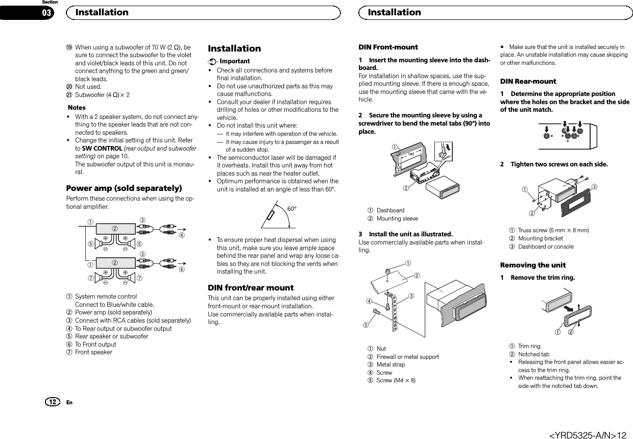 jWhen using a subwoofer of 70 W (2 Ω), besure to connect the subwoofer to the violetand violet/black leads of this unit. Do notconnect anything to the green and green/black leads.kNot used.lSubwoofer (4 Ω)× 2Notes!With a 2 speaker system, do not connect any-thing to the speaker leads that are not con-nected to speakers.!Change the initial setting of this unit. Referto SW CONTROL (rear output and subwoofersetting) on page 10.The subwoofer output of this unit is monau-ral.Power amp (sold separately)Perform these connections when using the op-tional amplifier.1132455326771System remote controlConnect to Blue/white cable.2Power amp (sold separately)3Connect with RCA cables (sold separately)4To Rear output or subwoofer output5Rear speaker or subwoofer6To Front output7Front speakerInstallationImportant!Check all connections and systems beforefinal installation.!Do not use unauthorized parts as this maycause malfunctions.!Consult your dealer if installation requiresdrilling of holes or other modifications to thevehicle.!Do not install this unit where:—it may interfere with operation of the vehicle.—it may cause injury to a passenger as a resultof a sudden stop.!The semiconductor laser will be damaged ifit overheats. Install this unit away from hotplaces such as near the heater outlet.!Optimum performance is obtained when theunit is installed at an angle of less than 60°.60°!To ensure proper heat dispersal when usingthis unit, make sure you leave ample spacebehind the rear panel and wrap any loose ca-bles so they are not blocking the vents wheninstalling the unit.DIN front/rear mountThis unit can be properly installed using eitherfront-mount or rear-mount installation.Use commercially available parts when instal-ling.DIN Front-mount1 Insert the mounting sleeve into the dash-board.For installation in shallow spaces, use the sup-plied mounting sleeve. If there is enough space,use the mounting sleeve that came with the ve-hicle.2 Secure the mounting sleeve by using ascrewdriver to bend the metal tabs (90°) intoplace.121Dashboard2Mounting sleeve3 Install the unit as illustrated.Use commercially available parts when instal-ling.123451Nut2Firewall or metal support3Metal strap4Screw5Screw (M4 × 8)#Make sure that the unit is installed securely inplace. An unstable installation may cause skippingor other malfunctions.DIN Rear-mount1 Determine the appropriate positionwhere the holes on the bracket and the sideof the unit match.2 Tighten two screws on each side.1231Truss screw (5 mm × 8 mm)2Mounting bracket3Dashboard or consoleRemoving the unit1 Remove the trim ring.1Trim ring2Notched tab!Releasing the front panel allows easier ac-cess to the trim ring.!When reattaching the trim ring, point theside with the notched tab down.Installation0312SectionInstallationEn&lt;YRD5325-A/N&gt;12