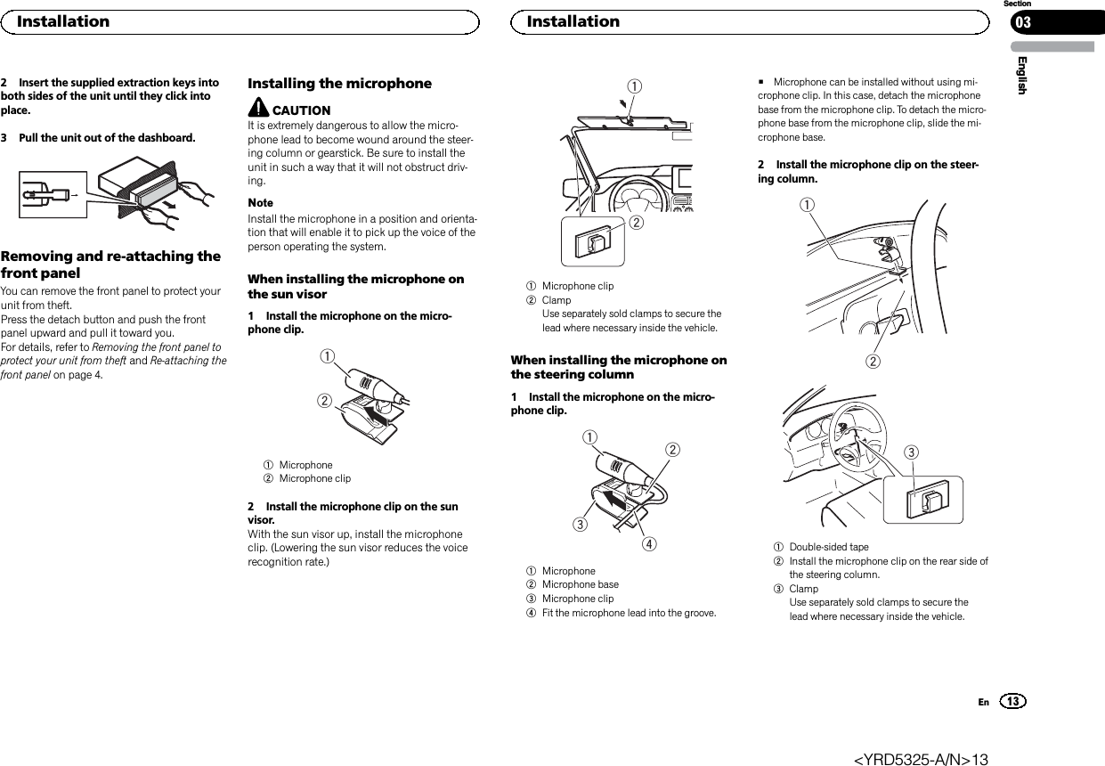 2 Insert the supplied extraction keys intoboth sides of the unit until they click intoplace.3 Pull the unit out of the dashboard.Removing and re-attaching thefront panelYou can remove the front panel to protect yourunit from theft.Press the detach button and push the frontpanel upward and pull it toward you.For details, refer to Removing the front panel toprotect your unit from theft and Re-attaching thefront panel on page 4.Installing the microphoneCAUTIONIt is extremely dangerous to allow the micro-phone lead to become wound around the steer-ing column or gearstick. Be sure to install theunit in such a way that it will not obstruct driv-ing.NoteInstall the microphone in a position and orienta-tion that will enable it to pick up the voice of theperson operating the system.When installing the microphone onthe sun visor1 Install the microphone on the micro-phone clip.121Microphone2Microphone clip2 Install the microphone clip on the sunvisor.With the sun visor up, install the microphoneclip. (Lowering the sun visor reduces the voicerecognition rate.)121Microphone clip2ClampUse separately sold clamps to secure thelead where necessary inside the vehicle.When installing the microphone onthe steering column1 Install the microphone on the micro-phone clip.21341Microphone2Microphone base3Microphone clip4Fit the microphone lead into the groove.#Microphone can be installed without using mi-crophone clip. In this case, detach the microphonebase from the microphone clip. To detach the micro-phone base from the microphone clip, slide the mi-crophone base.2 Install the microphone clip on the steer-ing column.1231Double-sided tape2Install the microphone clip on the rear side ofthe steering column.3ClampUse separately sold clamps to secure thelead where necessary inside the vehicle.EnglishInstallation 0313SectionInstallationEn&lt;YRD5325-A/N&gt;13