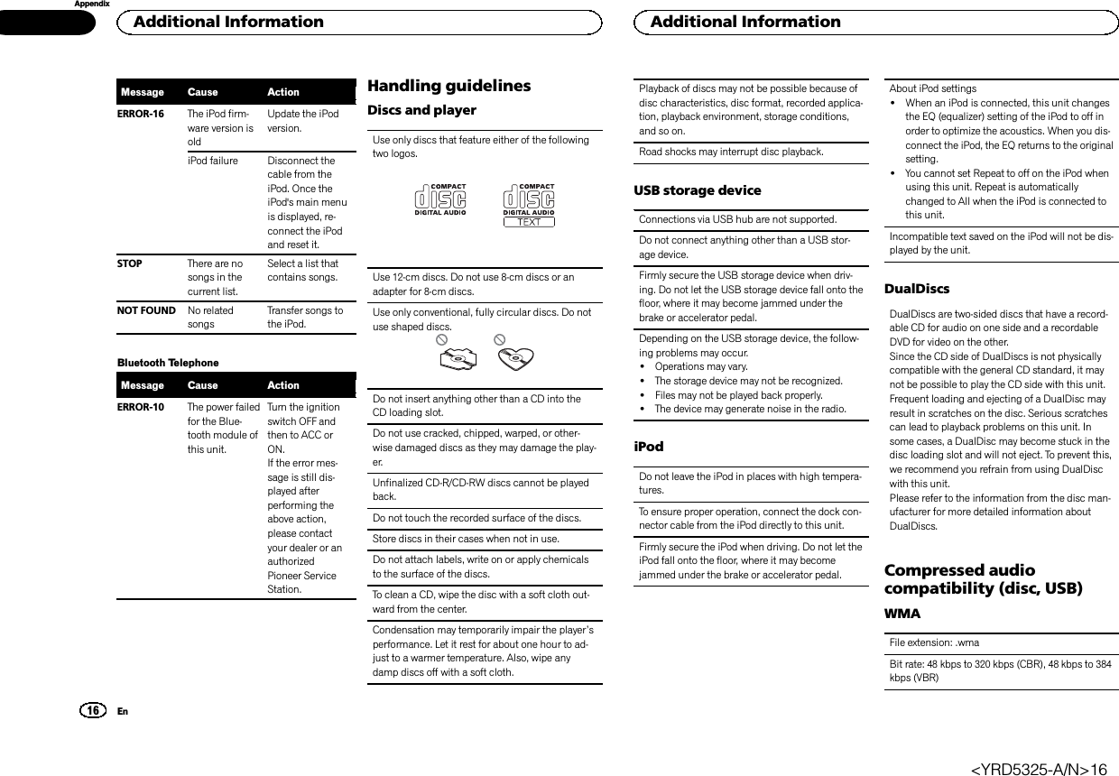 Message Cause ActionERROR-16 The iPod firm-ware version isoldUpdate the iPodversion.iPod failure Disconnect thecable from theiPod. Once theiPod&apos;s main menuis displayed, re-connect the iPodand reset it.STOP There are nosongs in thecurrent list.Select a list thatcontains songs.NOT FOUND No relatedsongsTransfer songs tothe iPod.Bluetooth TelephoneMessage Cause ActionERROR-10 The power failedfor the Blue-tooth module ofthis unit.Turn the ignitionswitch OFF andthen to ACC orON.If the error mes-sage is still dis-played afterperforming theabove action,please contactyour dealer or anauthorizedPioneer ServiceStation.Handling guidelinesDiscs and playerUse only discs that feature either of the followingtwo logos.Use 12-cm discs. Do not use 8-cm discs or anadapter for 8-cm discs.Use only conventional, fully circular discs. Do notuse shaped discs.Do not insert anything other than a CD into theCD loading slot.Do not use cracked, chipped, warped, or other-wise damaged discs as they may damage the play-er.Unfinalized CD-R/CD-RW discs cannot be playedback.Do not touch the recorded surface of the discs.Store discs in their cases when not in use.Do not attach labels, write on or apply chemicalsto the surface of the discs.To clean a CD, wipe the disc with a soft cloth out-ward from the center.Condensation may temporarily impair the player’sperformance. Let it rest for about one hour to ad-just to a warmer temperature. Also, wipe anydamp discs off with a soft cloth.Playback of discs may not be possible because ofdisc characteristics, disc format, recorded applica-tion, playback environment, storage conditions,and so on.Road shocks may interrupt disc playback.USB storage deviceConnections via USB hub are not supported.Do not connect anything other than a USB stor-age device.Firmly secure the USB storage device when driv-ing. Do not let the USB storage device fall onto thefloor, where it may become jammed under thebrake or accelerator pedal.Depending on the USB storage device, the follow-ing problems may occur.!Operations may vary.!The storage device may not be recognized.!Files may not be played back properly.!The device may generate noise in the radio.iPodDo not leave the iPod in places with high tempera-tures.To ensure proper operation, connect the dock con-nector cable from the iPod directly to this unit.Firmly secure the iPod when driving. Do not let theiPod fall onto the floor, where it may becomejammed under the brake or accelerator pedal.About iPod settings!When an iPod is connected, this unit changesthe EQ (equalizer) setting of the iPod to off inorder to optimize the acoustics. When you dis-connect the iPod, the EQ returns to the originalsetting.!You cannot set Repeat to off on the iPod whenusing this unit. Repeat is automaticallychanged to All when the iPod is connected tothis unit.Incompatible text saved on the iPod will not be dis-played by the unit.DualDiscsDualDiscs are two-sided discs that have a record-able CD for audio on one side and a recordableDVD for video on the other.Since the CD side of DualDiscs is not physicallycompatible with the general CD standard, it maynot be possible to play the CD side with this unit.Frequent loading and ejecting of a DualDisc mayresult in scratches on the disc. Serious scratchescan lead to playback problems on this unit. Insome cases, a DualDisc may become stuck in thedisc loading slot and will not eject. To prevent this,we recommend you refrain from using DualDiscwith this unit.Please refer to the information from the disc man-ufacturer for more detailed information aboutDualDiscs.Compressed audiocompatibility (disc, USB)WMAFile extension: .wmaBit rate: 48 kbps to 320 kbps (CBR), 48 kbps to 384kbps (VBR)Additional Information16AppendixAdditional InformationEn&lt;YRD5325-A/N&gt;16