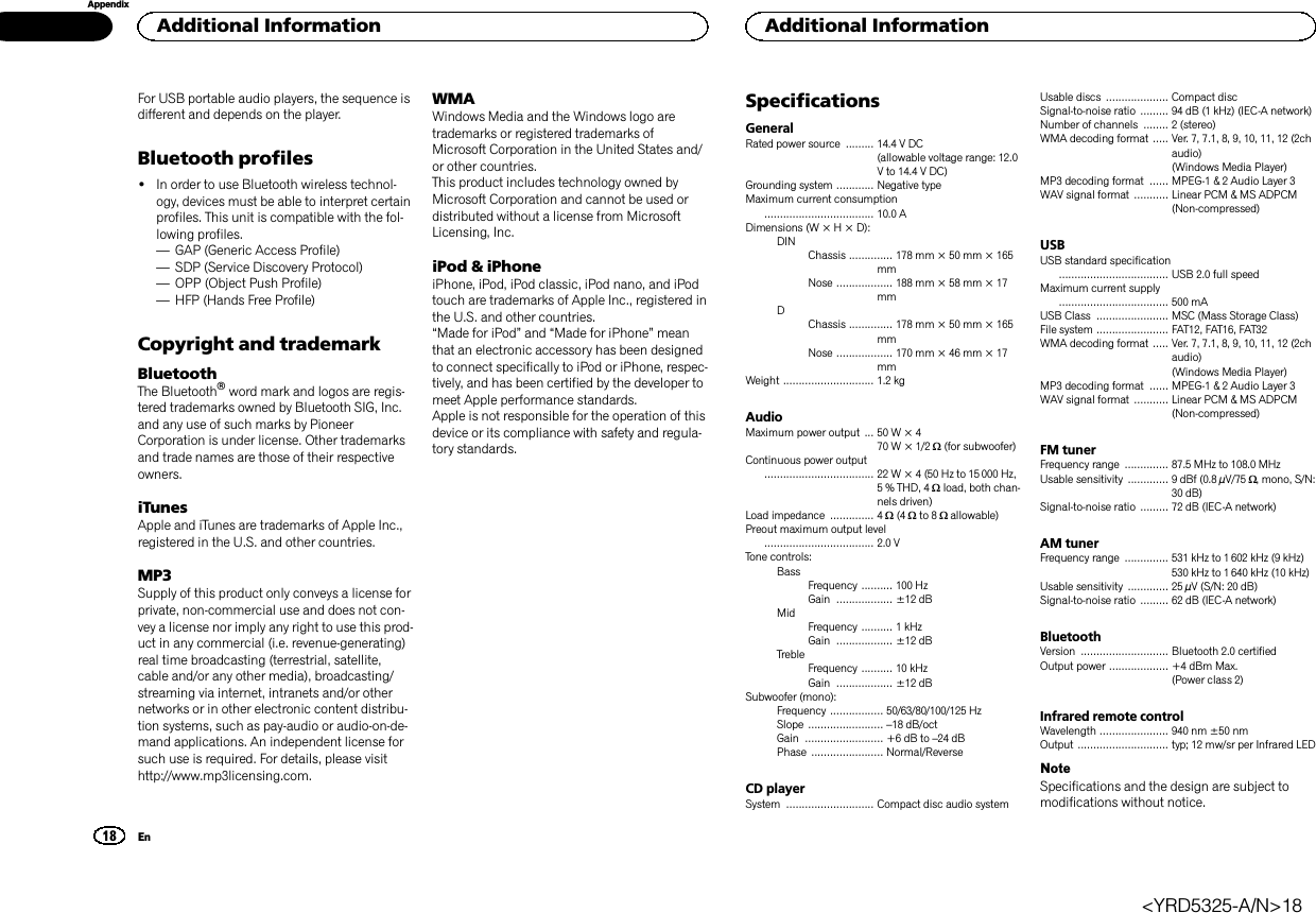 For USB portable audio players, the sequence isdifferent and depends on the player.Bluetooth profiles!In order to use Bluetooth wireless technol-ogy, devices must be able to interpret certainprofiles. This unit is compatible with the fol-lowing profiles.—GAP (Generic Access Profile)—SDP (Service Discovery Protocol)—OPP (Object Push Profile)—HFP (Hands Free Profile)Copyright and trademarkBluetoothThe Bluetoothâword mark and logos are regis-tered trademarks owned by Bluetooth SIG, Inc.and any use of such marks by PioneerCorporation is under license. Other trademarksand trade names are those of their respectiveowners.iTunesApple and iTunes are trademarks of Apple Inc.,registered in the U.S. and other countries.MP3Supply of this product only conveys a license forprivate, non-commercial use and does not con-vey a license nor imply any right to use this prod-uct in any commercial (i.e. revenue-generating)real time broadcasting (terrestrial, satellite,cable and/or any other media), broadcasting/streaming via internet, intranets and/or othernetworks or in other electronic content distribu-tion systems, such as pay-audio or audio-on-de-mand applications. An independent license forsuch use is required. For details, please visithttp://www.mp3licensing.com.WMAWindows Media and the Windows logo aretrademarks or registered trademarks ofMicrosoft Corporation in the United States and/or other countries.This product includes technology owned byMicrosoft Corporation and cannot be used ordistributed without a license from MicrosoftLicensing, Inc.iPod &amp; iPhoneiPhone, iPod, iPod classic, iPod nano, and iPodtouch are trademarks of Apple Inc., registered inthe U.S. and other countries.“Made for iPod”and “Made for iPhone”meanthat an electronic accessory has been designedto connect specifically to iPod or iPhone, respec-tively, and has been certified by the developer tomeet Apple performance standards.Apple is not responsible for the operation of thisdevice or its compliance with safety and regula-tory standards.SpecificationsGeneralRated power source ......... 14.4 V DC(allowable voltage range: 12.0V to 14.4 V DC)Grounding system ............ Negative typeMaximum current consumption................................... 10.0 ADimensions (W × H × D):DINChassis .............. 178 mm × 50 mm × 165mmNose .................. 188 mm × 58 mm × 17mmDChassis .............. 178 mm × 50 mm × 165mmNose .................. 170 mm × 46 mm × 17mmWeight ............................. 1.2 kgAudioMaximum power output ... 50 W × 470 W × 1/2 W(for subwoofer)Continuous power output................................... 22 W × 4 (50 Hz to 15000 Hz,5 % THD, 4 Wload, both chan-nels driven)Load impedance .............. 4 W(4 Wto 8 Wallowable)Preout maximum output level................................... 2.0 VTone controls:BassFrequency .......... 100 HzGain .................. ±12 dBMidFrequency .......... 1 kHzGain .................. ±12 dBTrebleFrequency .......... 10 kHzGain .................. ±12 dBSubwoofer (mono):Frequency ................. 50/63/80/100/125 HzSlope ........................ –18 dB/octGain ......................... +6 dB to –24 dBPhase ....................... Normal/ReverseCD playerSystem ............................ Compact disc audio systemUsable discs .................... Compact discSignal-to-noise ratio ......... 94 dB (1 kHz) (IEC-A network)Number of channels ........ 2 (stereo)WMA decoding format ..... Ver. 7, 7.1, 8, 9, 10, 11, 12 (2chaudio)(Windows Media Player)MP3 decoding format ...... MPEG-1 &amp; 2 Audio Layer 3WAV signal format ........... Linear PCM &amp; MS ADPCM(Non-compressed)USBUSB standard specification................................... USB 2.0 full speedMaximum current supply................................... 500 mAUSB Class ....................... MSC (Mass Storage Class)File system ....................... FAT12, FAT16, FAT32WMA decoding format ..... Ver. 7, 7.1, 8, 9, 10, 11, 12 (2chaudio)(Windows Media Player)MP3 decoding format ...... MPEG-1 &amp; 2 Audio Layer 3WAV signal format ........... Linear PCM &amp; MS ADPCM(Non-compressed)FM tunerFrequency range .............. 87.5 MHz to 108.0 MHzUsable sensitivity ............. 9 dBf (0.8 µV/75 W, mono, S/N:30 dB)Signal-to-noise ratio ......... 72 dB (IEC-A network)AM tunerFrequency range .............. 531 kHz to 1 602 kHz (9 kHz)530 kHz to 1 640 kHz (10 kHz)Usable sensitivity ............. 25 µV (S/N: 20 dB)Signal-to-noise ratio ......... 62 dB (IEC-A network)BluetoothVersion ............................ Bluetooth 2.0 certifiedOutput power ................... +4 dBm Max.(Power class 2)Infrared remote controlWavelength ...................... 940 nm ±50 nmOutput ............................. typ; 12 mw/sr per Infrared LEDNoteSpecifications and the design are subject tomodifications without notice.Additional Information18AppendixAdditional InformationEn&lt;YRD5325-A/N&gt;18