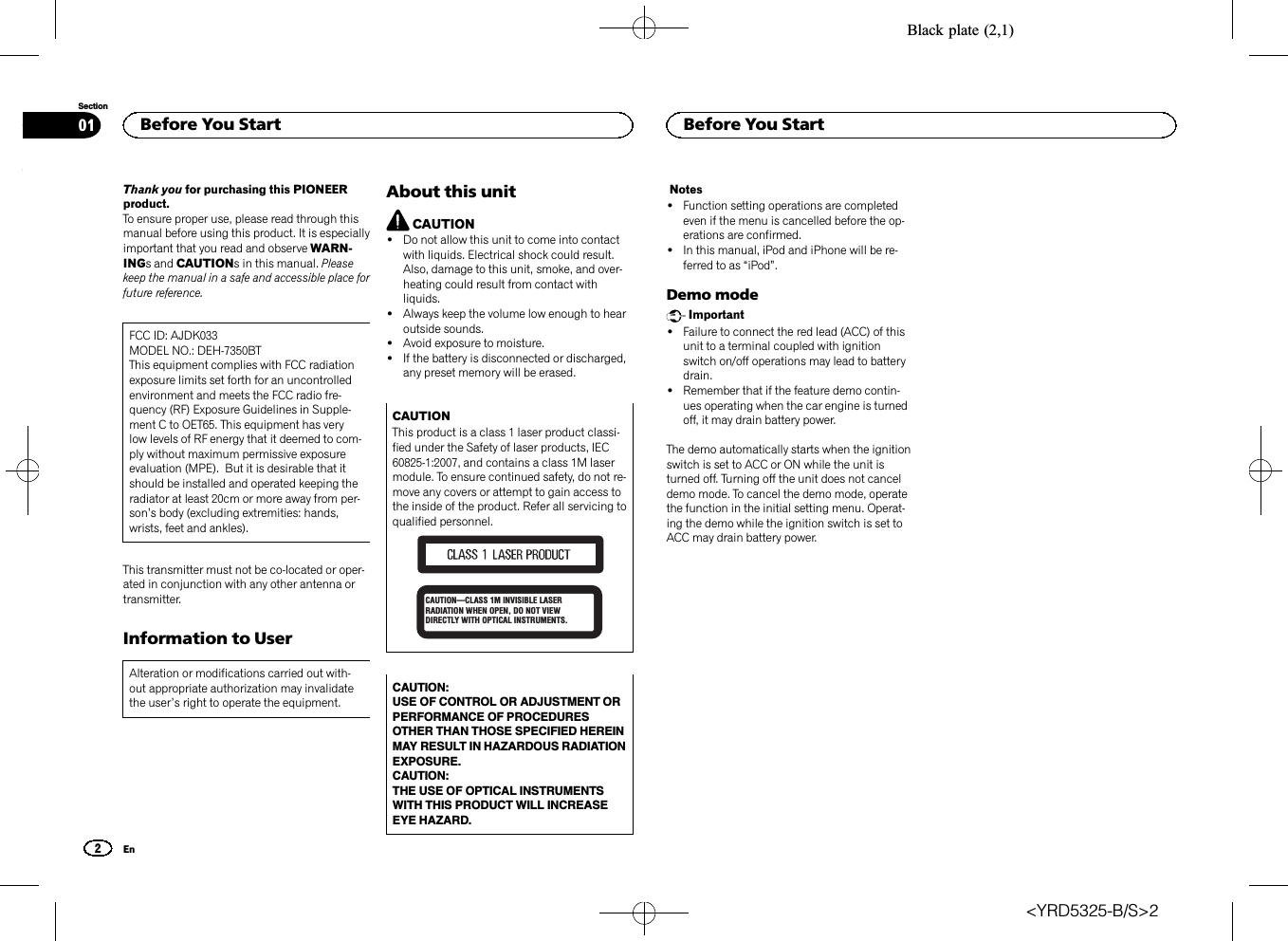 Black plate (2,1)Thank you for purchasing this PIONEERproduct.To ensure proper use, please read through thismanual before using this product. It is especiallyimportant that you read and observe WARN-INGs and CAUTIONs in this manual. Pleasekeep the manual in a safe and accessible place forfuture reference.FCC ID: AJDK033MODEL NO.: DEH-7350BTThis equipment complies with FCC radiationexposure limits set forth for an uncontrolledenvironment and meets the FCC radio fre-quency (RF) Exposure Guidelines in Supple-ment C to OET65. This equipment has verylow levels of RF energy that it deemed to com-ply without maximum permissive exposureevaluation (MPE). But it is desirable that itshould be installed and operated keeping theradiator at least 20cm or more away from per-son’s body (excluding extremities: hands,wrists, feet and ankles).This transmitter must not be co-located or oper-ated in conjunction with any other antenna ortransmitter.Information to UserAlteration or modifications carried out with-out appropriate authorization may invalidatethe user’s right to operate the equipment.About this unitCAUTION!Do not allow this unit to come into contactwith liquids. Electrical shock could result.Also, damage to this unit, smoke, and over-heating could result from contact withliquids.!Always keep the volume low enough to hearoutside sounds.!Avoid exposure to moisture.!If the battery is disconnected or discharged,any preset memory will be erased.CAUTIONThis product is a class 1 laser product classi-fied under the Safety of laser products, IEC60825-1:2007, and contains a class 1M lasermodule. To ensure continued safety, do not re-move any covers or attempt to gain access tothe inside of the product. Refer all servicing toqualified personnel.CAUTION—CLASS 1M INVISIBLE LASER RADIATION WHEN OPEN, DO NOT VIEW DIRECTLY WITH OPTICAL INSTRUMENTS.CAUTION:USE OF CONTROL OR ADJUSTMENT ORPERFORMANCE OF PROCEDURESOTHER THAN THOSE SPECIFIED HEREINMAY RESULT IN HAZARDOUS RADIATIONEXPOSURE.CAUTION:THE USE OF OPTICAL INSTRUMENTSWITH THIS PRODUCT WILL INCREASEEYE HAZARD.Notes!Function setting operations are completedeven if the menu is cancelled before the op-erations are confirmed.!In this manual, iPod and iPhone will be re-ferred to as “iPod”.Demo modeImportant!Failure to connect the red lead (ACC) of thisunit to a terminal coupled with ignitionswitch on/off operations may lead to batterydrain.!Remember that if the feature demo contin-ues operating when the car engine is turnedoff, it may drain battery power.The demo automatically starts when the ignitionswitch is set to ACC or ON while the unit isturned off. Turning off the unit does not canceldemo mode. To cancel the demo mode, operatethe function in the initial setting menu. Operat-ing the demo while the ignition switch is set toACC may drain battery power.Before You Start2SectionBefore You StartEn01&lt;YRD5325-B/S&gt;2