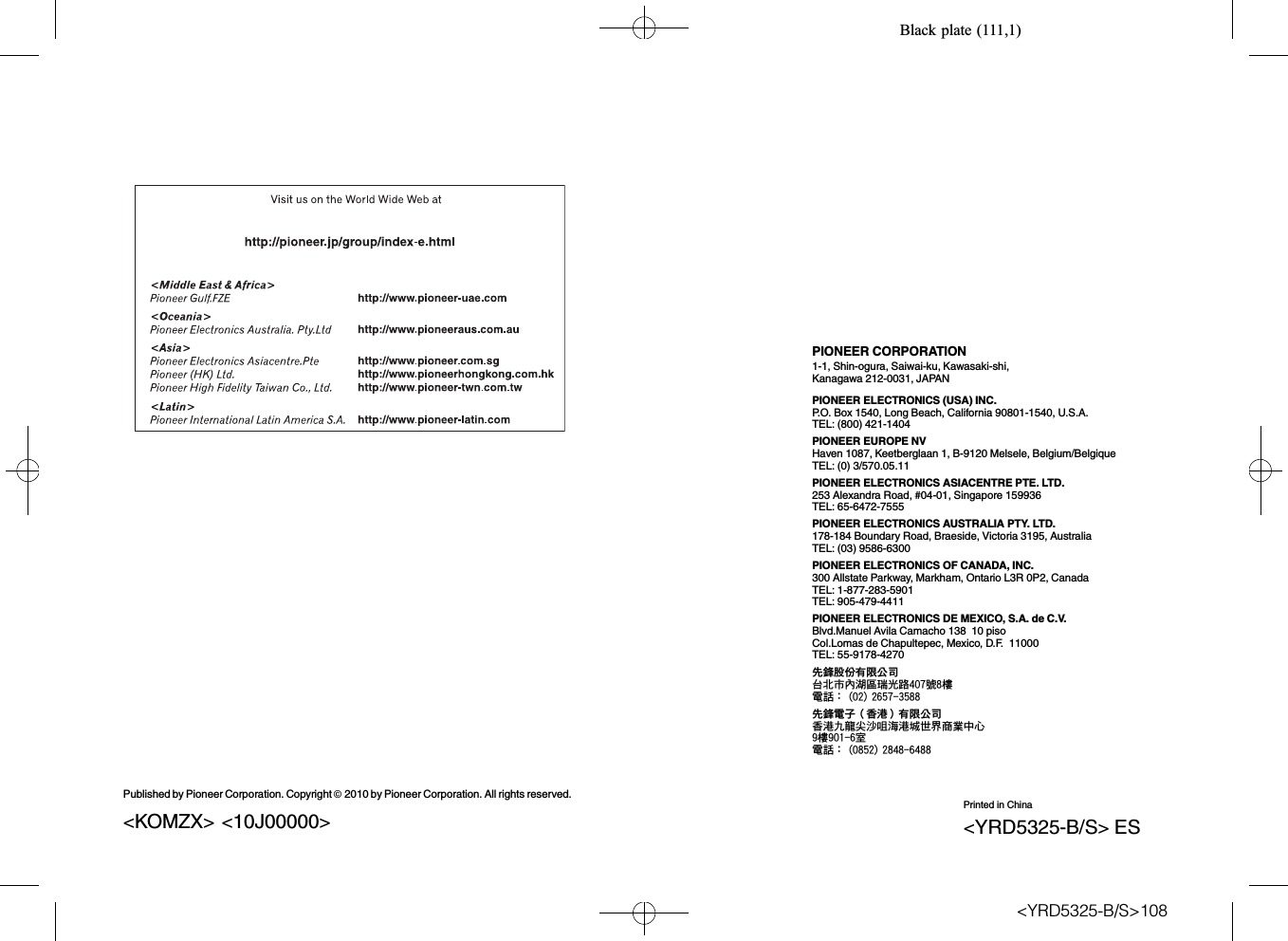 Black plate (111,1)PIONEER CORPORATION1-1, Shin-ogura, Saiwai-ku, Kawasaki-shi,Kanagawa 212-0031, JAPANPIONEER ELECTRONICS (USA) INC.P.O. Box 1540, Long Beach, California 90801-1540, U.S.A.TEL: (800) 421-1404PIONEER EUROPE NVHaven 1087, Keetberglaan 1, B-9120 Melsele, Belgium/BelgiqueTEL: (0) 3/570.05.11PIONEER ELECTRONICS ASIACENTRE PTE. LTD.253 Alexandra Road, #04-01, Singapore 159936TEL: 65-6472-7555PIONEER ELECTRONICS AUSTRALIA PTY. LTD.178-184 Boundary Road, Braeside, Victoria 3195, AustraliaTEL: (03) 9586-6300PIONEER ELECTRONICS OF CANADA, INC.300 Allstate Parkway, Markham, Ontario L3R 0P2, CanadaTEL: 1-877-283-5901TEL: 905-479-4411PIONEER ELECTRONICS DE MEXICO, S.A. de C.V.Blvd.Manuel Avila Camacho 138 10 pisoCol.Lomas de Chapultepec, Mexico, D.F. 11000TEL: 55-9178-4270先鋒股份有限公司台北市內湖區瑞光路407號8樓電話：(02) 2657-3588先鋒電子（香港）有限公司香港九龍尖沙咀海港城世界商業中心9樓901-6室電話：(0852) 2848-6488Published by Pioneer Corporation. Copyright ã2010 by Pioneer Corporation. All rights reserved.Printed in China&lt;YRD5325-B/S&gt; ES&lt;KOMZX&gt; &lt;10J00000&gt;&lt;YRD5325-B/S&gt;108