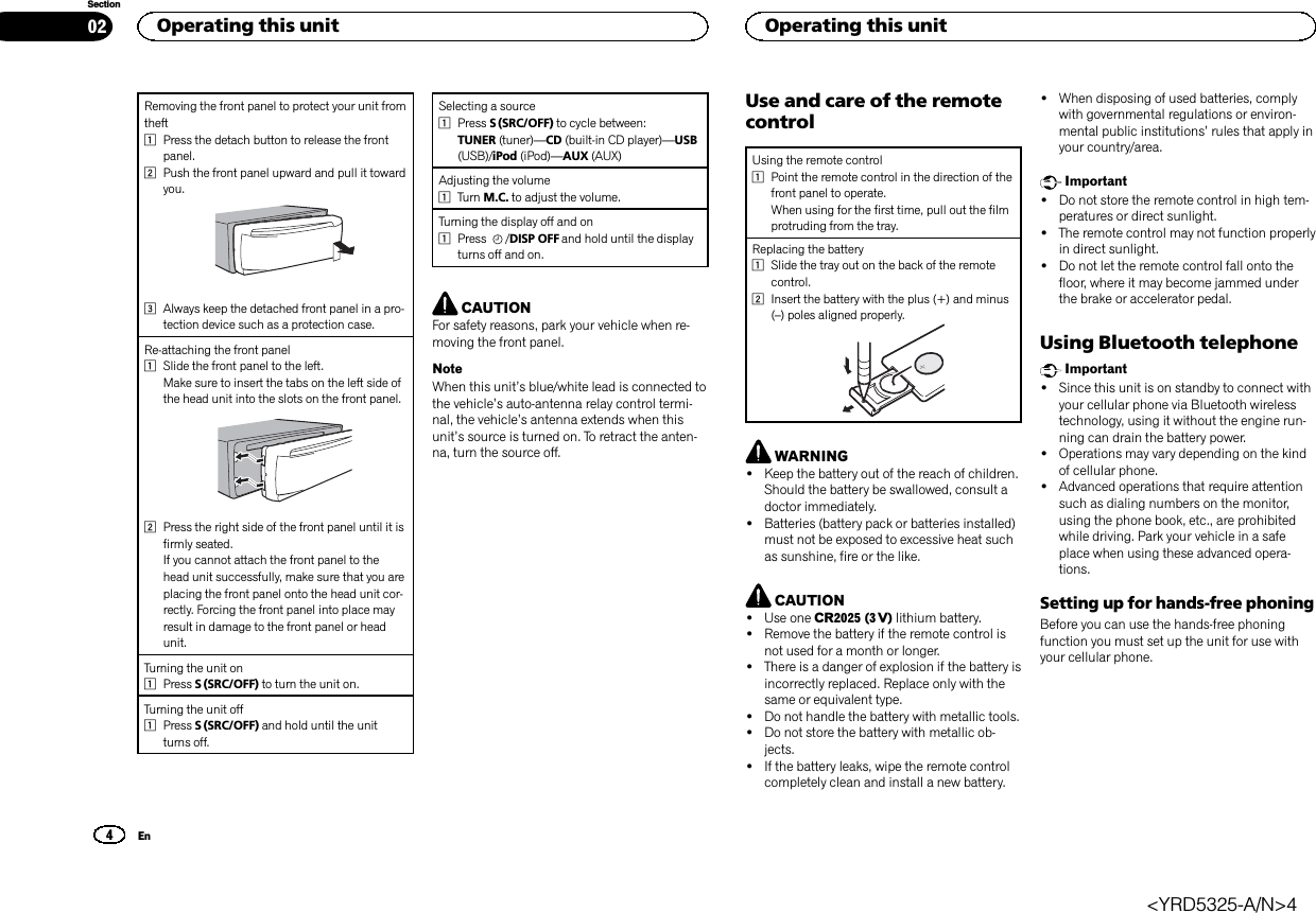 Removing the front panel to protect your unit fromtheft1Press the detach button to release the frontpanel.2Push the front panel upward and pull it towardyou.3Always keep the detached front panel in a pro-tection device such as a protection case.Re-attaching the front panel1Slide the front panel to the left.Make sure to insert the tabs on the left side ofthe head unit into the slots on the front panel.2Press the right side of the front panel until it isfirmly seated.If you cannot attach the front panel to thehead unit successfully, make sure that you areplacing the front panel onto the head unit cor-rectly. Forcing the front panel into place mayresult in damage to the front panel or headunit.Turning the unit on1Press S (SRC/OFF) to turn the unit on.Turning the unit off1Press S (SRC/OFF) and hold until the unitturns off.Selecting a source1Press S (SRC/OFF) to cycle between:TUNER (tuner)—CD (built-in CD player)—USB(USB)/iPod (iPod)—AUX (AUX)Adjusting the volume1Turn M.C. to adjust the volume.Turning the display off and on1Press /DISP OFF and hold until the displayturns off and on.CAUTIONFor safety reasons, park your vehicle when re-moving the front panel.NoteWhen this unit’s blue/white lead is connected tothe vehicle’s auto-antenna relay control termi-nal, the vehicle’s antenna extends when thisunit’s source is turned on. To retract the anten-na, turn the source off.Use and care of the remotecontrolUsing the remote control1Point the remote control in the direction of thefront panel to operate.When using for the first time, pull out the filmprotruding from the tray.Replacing the battery1Slide the tray out on the back of the remotecontrol.2Insert the battery with the plus (+) and minus(–) poles aligned properly.WARNING!Keep the battery out of the reach of children.Should the battery be swallowed, consult adoctor immediately.!Batteries (battery pack or batteries installed)must not be exposed to excessive heat suchas sunshine, fire or the like.CAUTION!Use one CR2025 (3 V) lithium battery.!Remove the battery if the remote control isnot used for a month or longer.!There is a danger of explosion if the battery isincorrectly replaced. Replace only with thesame or equivalent type.!Do not handle the battery with metallic tools.!Do not store the battery with metallic ob-jects.!If the battery leaks, wipe the remote controlcompletely clean and install a new battery.!When disposing of used batteries, complywith governmental regulations or environ-mental public institutions’rules that apply inyour country/area.Important!Do not store the remote control in high tem-peratures or direct sunlight.!The remote control may not function properlyin direct sunlight.!Do not let the remote control fall onto thefloor, where it may become jammed underthe brake or accelerator pedal.Using Bluetooth telephoneImportant!Since this unit is on standby to connect withyour cellular phone via Bluetooth wirelesstechnology, using it without the engine run-ning can drain the battery power.!Operations may vary depending on the kindof cellular phone.!Advanced operations that require attentionsuch as dialing numbers on the monitor,using the phone book, etc., are prohibitedwhile driving. Park your vehicle in a safeplace when using these advanced opera-tions.Setting up for hands-free phoningBefore you can use the hands-free phoningfunction you must set up the unit for use withyour cellular phone.Operating this unit024SectionOperating this unitEn&lt;YRD5325-A/N&gt;4