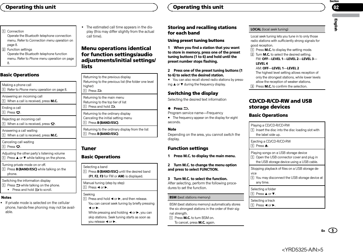 1ConnectionOperate the Bluetooth telephone connectionmenu. Refer to Connection menu operation onpage 8.2Function settingsOperate the Bluetooth telephone functionmenu. Refer to Phone menu operation on page8.Basic OperationsMaking a phone call1Refer to Phone menu operation on page 8.Answering an incoming call1When a call is received, press M.C.Ending a call1Press .Rejecting an incoming call1When a call is received, press .Answering a call waiting1When a call is received, press M.C.Canceling call waiting1Press .Adjusting the other party’s listening volume1Press aor bwhile talking on the phone.Turning private mode on or off.1Press B (BAND/ESC) while talking on thephone.Switching the information display1Press while talking on the phone.!Press and hold to scroll.Notes!If private mode is selected on the cellularphone, hands-free phoning may not be avail-able.!The estimated call time appears in the dis-play (this may differ slightly from the actualcall time).Menu operations identicalfor function settings/audioadjustments/initial settings/listsReturning to the previous displayReturning to the previous list (the folder one levelhigher)1Press .Returning to the main menuReturning to the top tier of list1Press and hold .Returning to the ordinary displayCanceling the initial setting menu1Press B (BAND/ESC).Returning to the ordinary display from the list1Press B (BAND/ESC).TunerBasic OperationsSelecting a band1Press B (BAND/ESC) until the desired band(F1,F2,F3 for FM or AM) is displayed.Manual tuning (step by step)1Press cor d.Seeking1Press and hold cor d, and then release.You can cancel seek tuning by briefly pressingcor d.While pressing and holding cor d, you canskip stations. Seek tuning starts as soon asyou release cor d.Storing and recalling stationsfor each bandUsing preset tuning buttons1 When you find a station that you wantto store in memory, press one of the presettuning buttons (1 to 6) and hold until thepreset number stops flashing.2 Press one of the preset tuning buttons (1to 6) to select the desired station.#You can also recall stored radio stations by press-ing aor bduring the frequency display.Switching the displaySelecting the desired text information%Press .Program service name—Frequency#The frequency appear on the display for eightseconds.NoteDepending on the area, you cannot switch thedisplay.Function settings1 Press M.C. to display the main menu.2 Turn M.C. to change the menu optionand press to select FUNCTION.3 Turn M.C. to select the function.After selecting, perform the following proce-dures to set the function.BSM (best stations memory)BSM (best stations memory) automatically storesthe six strongest stations in the order of their sig-nal strength.1Press M.C. to turn BSM on.To cancel, press M.C. again.LOCAL (local seek tuning)Local seek tuning lets you tune in to only thoseradio stations with sufficiently strong signals forgood reception.1Press M.C. to display the setting mode.2Turn M.C. to select the desired setting.FM: OFF—LEVEL 1—LEVEL 2—LEVEL 3—LEVEL 4AM: OFF—LEVEL 1—LEVEL 2The highest level setting allows reception ofonly the strongest stations, while lower levelsallow the reception of weaker stations.3Press M.C. to confirm the selection.CD/CD-R/CD-RW and USBstorage devicesBasic OperationsPlaying a CD/CD-R/CD-RW1Insert the disc into the disc loading slot withthe label side up.Ejecting a CD/CD-R/CD-RW1Press h.Playing songs on a USB storage device1Open the USB connector cover and plug inthe USB storage device using a USB cable.Stopping playback of files on a USB storage de-vice1You may disconnect the USB storage device atany time.Selecting a folder1Press aor b.Selecting a track1Press cor d.EnglishOperating this unit 025SectionOperating this unitEn&lt;YRD5325-A/N&gt;5