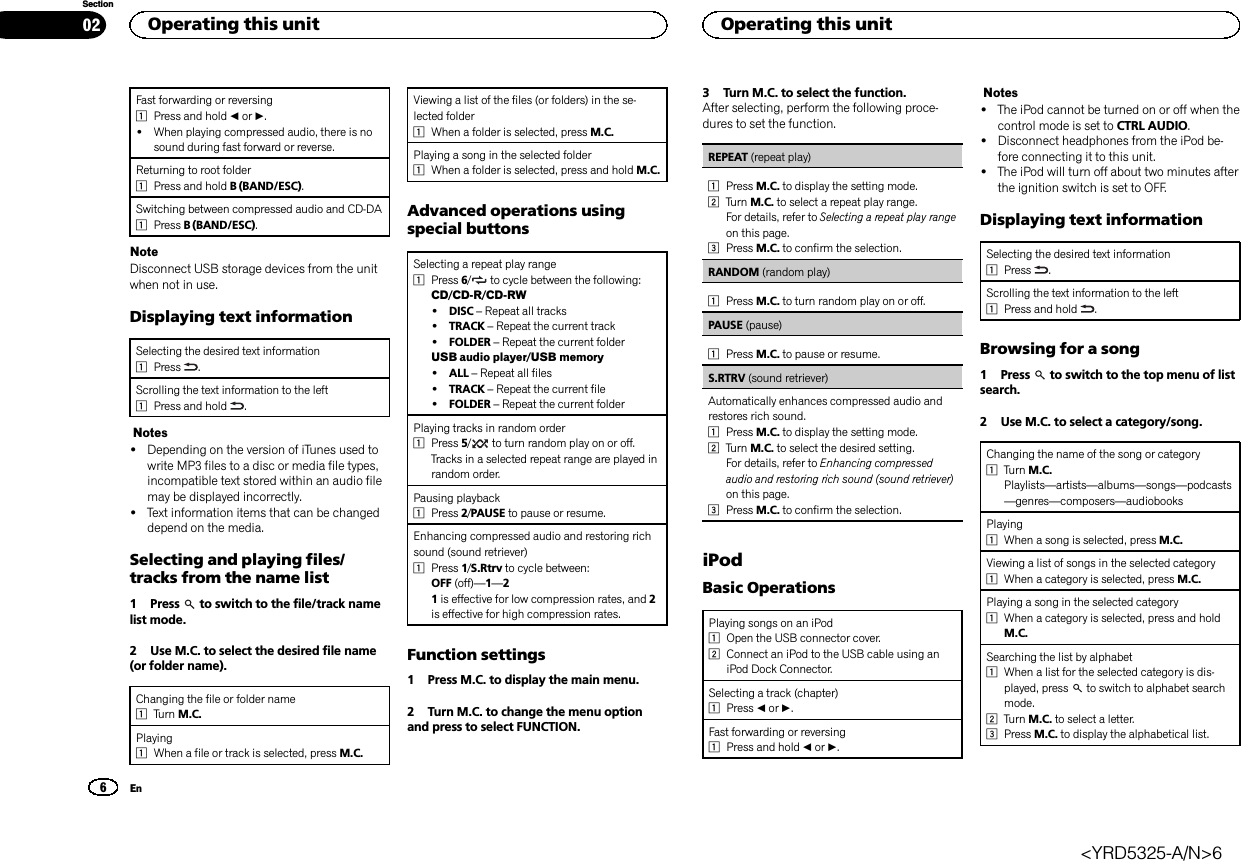 Fast forwarding or reversing1Press and hold cor d.!When playing compressed audio, there is nosound during fast forward or reverse.Returning to root folder1Press and hold B (BAND/ESC).Switching between compressed audio and CD-DA1Press B (BAND/ESC).NoteDisconnect USB storage devices from the unitwhen not in use.Displaying text informationSelecting the desired text information1Press .Scrolling the text information to the left1Press and hold .Notes!Depending on the version of iTunes used towrite MP3 files to a disc or media file types,incompatible text stored within an audio filemay be displayed incorrectly.!Text information items that can be changeddepend on the media.Selecting and playing files/tracks from the name list1 Press to switch to the file/track namelist mode.2 Use M.C. to select the desired file name(or folder name).Changing the file or folder name1Turn M.C.Playing1When a file or track is selected, press M.C.Viewing a list of the files (or folders) in the se-lected folder1When a folder is selected, press M.C.Playing a song in the selected folder1When a folder is selected, press and hold M.C.Advanced operations usingspecial buttonsSelecting a repeat play range1Press 6/to cycle between the following:CD/CD-R/CD-RW!DISC –Repeat all tracks!TRACK –Repeat the current track!FOLDER –Repeat the current folderUSB audio player/USB memory!ALL –Repeat all files!TRACK –Repeat the current file!FOLDER –Repeat the current folderPlaying tracks in random order1Press 5/to turn random play on or off.Tracks in a selected repeat range are played inrandom order.Pausing playback1Press 2/PAUSE to pause or resume.Enhancing compressed audio and restoring richsound (sound retriever)1Press 1/S.Rtrv to cycle between:OFF (off)—1—21is effective for low compression rates, and 2is effective for high compression rates.Function settings1 Press M.C. to display the main menu.2 Turn M.C. to change the menu optionand press to select FUNCTION.3 Turn M.C. to select the function.After selecting, perform the following proce-dures to set the function.REPEAT (repeat play)1Press M.C. to display the setting mode.2Turn M.C. to select a repeat play range.For details, refer to Selecting a repeat play rangeon this page.3Press M.C. to confirm the selection.RANDOM (random play)1Press M.C. to turn random play on or off.PAUSE (pause)1Press M.C. to pause or resume.S.RTRV (sound retriever)Automatically enhances compressed audio andrestores rich sound.1Press M.C. to display the setting mode.2Turn M.C. to select the desired setting.For details, refer to Enhancing compressedaudio and restoring rich sound (sound retriever)on this page.3Press M.C. to confirm the selection.iPodBasic OperationsPlaying songs on an iPod1Open the USB connector cover.2Connect an iPod to the USB cable using aniPod Dock Connector.Selecting a track (chapter)1Press cor d.Fast forwarding or reversing1Press and hold cor d.Notes!The iPod cannot be turned on or off when thecontrol mode is set to CTRL AUDIO.!Disconnect headphones from the iPod be-fore connecting it to this unit.!The iPod will turn off about two minutes afterthe ignition switch is set to OFF.Displaying text informationSelecting the desired text information1Press .Scrolling the text information to the left1Press and hold .Browsing for a song1 Press to switch to the top menu of listsearch.2 Use M.C. to select a category/song.Changing the name of the song or category1Turn M.C.Playlists—artists—albums—songs—podcasts—genres—composers—audiobooksPlaying1When a song is selected, press M.C.Viewing a list of songs in the selected category1When a category is selected, press M.C.Playing a song in the selected category1When a category is selected, press and holdM.C.Searching the list by alphabet1When a list for the selected category is dis-played, press to switch to alphabet searchmode.2Turn M.C. to select a letter.3Press M.C. to display the alphabetical list.Operating this unit026SectionOperating this unitEn&lt;YRD5325-A/N&gt;6