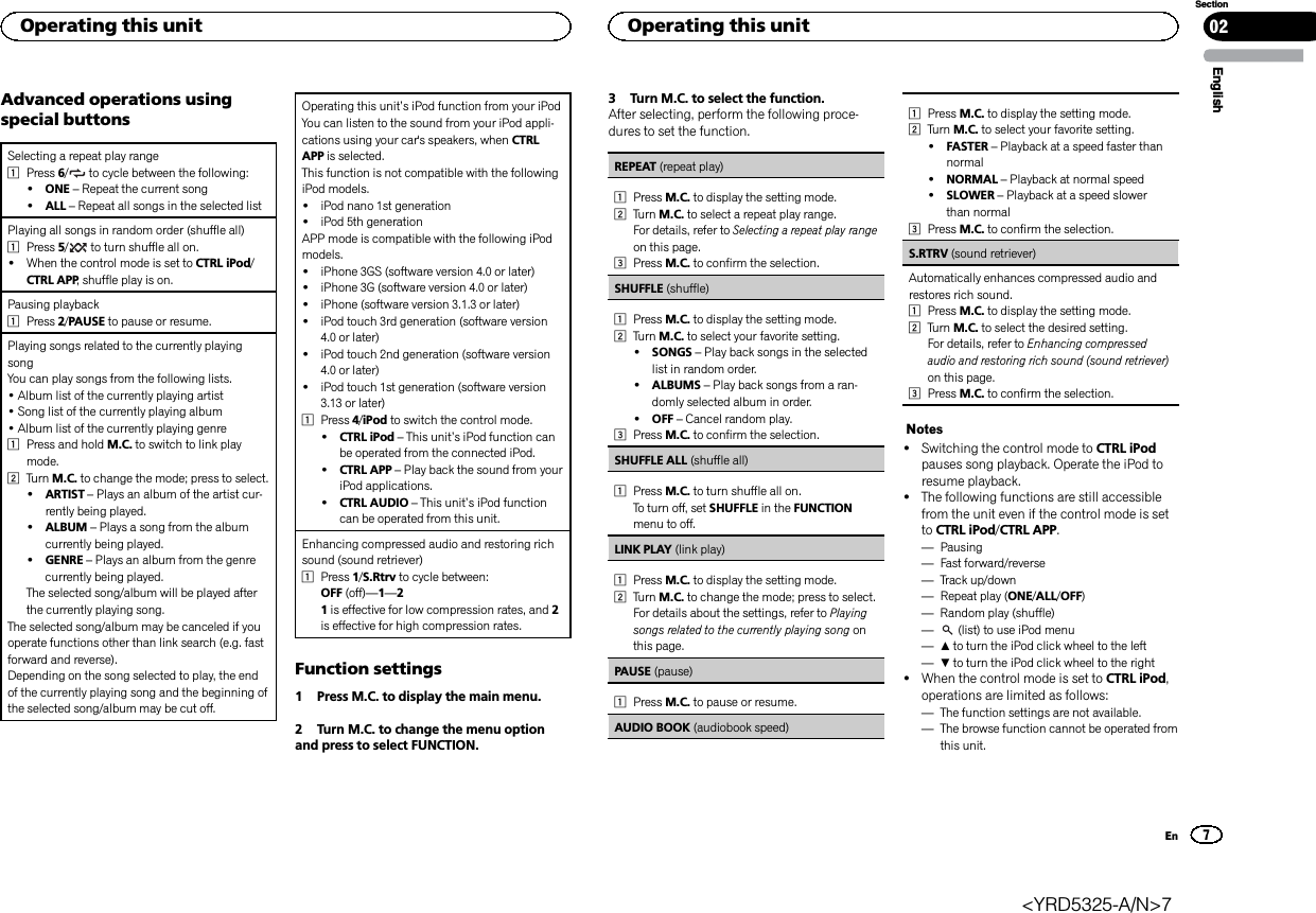 Advanced operations usingspecial buttonsSelecting a repeat play range1Press 6/to cycle between the following:!ONE –Repeat the current song!ALL –Repeat all songs in the selected listPlaying all songs in random order (shuffle all)1Press 5/to turn shuffle all on.!When the control mode is set to CTRL iPod/CTRL APP, shuffle play is on.Pausing playback1Press 2/PAUSE to pause or resume.Playing songs related to the currently playingsongYou can play songs from the following lists.•Album list of the currently playing artist•Song list of the currently playing album•Album list of the currently playing genre1Press and hold M.C. to switch to link playmode.2Turn M.C. to change the mode; press to select.!ARTIST –Plays an album of the artist cur-rently being played.!ALBUM –Plays a song from the albumcurrently being played.!GENRE –Plays an album from the genrecurrently being played.The selected song/album will be played afterthe currently playing song.The selected song/album may be canceled if youoperate functions other than link search (e.g. fastforward and reverse).Depending on the song selected to play, the endof the currently playing song and the beginning ofthe selected song/album may be cut off.Operating this unit’s iPod function from your iPodYou can listen to the sound from your iPod appli-cations using your car&apos;s speakers, when CTRLAPP is selected.This function is not compatible with the followingiPod models.!iPod nano 1st generation!iPod 5th generationAPP mode is compatible with the following iPodmodels.!iPhone 3GS (software version 4.0 or later)!iPhone 3G (software version 4.0 or later)!iPhone (software version 3.1.3 or later)!iPod touch 3rd generation (software version4.0 or later)!iPod touch 2nd generation (software version4.0 or later)!iPod touch 1st generation (software version3.13 or later)1Press 4/iPod to switch the control mode.!CTRL iPod –This unit’s iPod function canbe operated from the connected iPod.!CTRL APP –Play back the sound from youriPod applications.!CTRL AUDIO –This unit’s iPod functioncan be operated from this unit.Enhancing compressed audio and restoring richsound (sound retriever)1Press 1/S.Rtrv to cycle between:OFF (off)—1—21is effective for low compression rates, and 2is effective for high compression rates.Function settings1 Press M.C. to display the main menu.2 Turn M.C. to change the menu optionand press to select FUNCTION.3 Turn M.C. to select the function.After selecting, perform the following proce-dures to set the function.REPEAT (repeat play)1Press M.C. to display the setting mode.2Turn M.C. to select a repeat play range.For details, refer to Selecting a repeat play rangeon this page.3Press M.C. to confirm the selection.SHUFFLE (shuffle)1Press M.C. to display the setting mode.2Turn M.C. to select your favorite setting.!SONGS –Play back songs in the selectedlist in random order.!ALBUMS –Play back songs from a ran-domly selected album in order.!OFF –Cancel random play.3Press M.C. to confirm the selection.SHUFFLE ALL (shuffle all)1Press M.C. to turn shuffle all on.To turn off, set SHUFFLE in the FUNCTIONmenu to off.LINK PLAY (link play)1Press M.C. to display the setting mode.2Turn M.C. to change the mode; press to select.For details about the settings, refer to Playingsongs related to the currently playing song onthis page.PAUSE (pause)1Press M.C. to pause or resume.AUDIO BOOK (audiobook speed)1Press M.C. to display the setting mode.2Turn M.C. to select your favorite setting.!FASTER –Playback at a speed faster thannormal!NORMAL –Playback at normal speed!SLOWER –Playback at a speed slowerthan normal3Press M.C. to confirm the selection.S.RTRV (sound retriever)Automatically enhances compressed audio andrestores rich sound.1Press M.C. to display the setting mode.2Turn M.C. to select the desired setting.For details, refer to Enhancing compressedaudio and restoring rich sound (sound retriever)on this page.3Press M.C. to confirm the selection.Notes!Switching the control mode to CTRL iPodpauses song playback. Operate the iPod toresume playback.!The following functions are still accessiblefrom the unit even if the control mode is setto CTRL iPod/CTRL APP.—Pausing—Fast forward/reverse—Track up/down—Repeat play (ONE/ALL/OFF)—Random play (shuffle)—(list) to use iPod menu—ato turn the iPod click wheel to the left—bto turn the iPod click wheel to the right!When the control mode is set to CTRL iPod,operations are limited as follows:—The function settings are not available.—The browse function cannot be operated fromthis unit.EnglishOperating this unit 027SectionOperating this unitEn&lt;YRD5325-A/N&gt;7