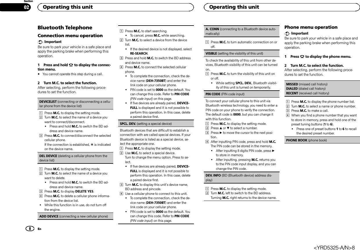Bluetooth TelephoneConnection menu operationImportantBe sure to park your vehicle in a safe place andapply the parking brake when performing thisoperation.1 Press and hold to display the connec-tion menu.#You cannot operate this step during a call.2 Turn M.C. to select the function.After selecting, perform the following proce-dures to set the function.DEVICELIST (connecting or disconnecting a cellu-lar phone from the device list)1Press M.C. to display the setting mode.2Turn M.C. to select the name of a device youwant to connect/disconnect.!Press and hold M.C. to switch the BD ad-dress and device name.3Press M.C. to connect/disconnect the selectedcellular phone.If the connection is established, *is indicatedon the device name.DEL DEVICE (deleting a cellular phone from thedevice list)1Press M.C. to display the setting mode.2Turn M.C. to select the name of a device youwant to delete.!Press and hold M.C. to switch the BD ad-dress and device name.3Press M.C. to display DELETE YES.4Press M.C. to delete a cellular phone informa-tion from the device list.!While this function is in use, do not turn offthe engine.ADD DEVICE (connecting a new cellular phone)1Press M.C. to start searching.!To cancel, press M.C. while searching.2Turn M.C. to select a device from the devicelist.!If the desired device is not displayed, selectRE-SEARCH.3Press and hold M.C. to switch the BD addressand device name.4Press M.C. to connect the selected cellularphone.!To complete the connection, check the de-vice name (DEH-7350BT) and enter thelink code on your cellular phone.!PIN code is set to 0000 as the default. Youcan change this code. Refer to PIN CODE(PIN code input) on this page.!If five devices are already paired, DEVICE-FULL is displayed and it is not possible toperform this operation. In this case, deletea paired device first.SPCL. DEV. (setting a special device)Bluetooth devices that are difficult to establish aconnection with are called special devices. If yourBluetooth device is listed as a special device, se-lect the appropriate one.1Press M.C. to display the setting mode.2Use M.C. to select a special device.Turn to change the menu option. Press to se-lect.!If five devices are already paired, DEVICE-FULL is displayed and it is not possible toperform this operation. In this case, deletea paired device first.3Turn M.C. to display this unit’s device name,BD address and pincode.4Use a cellular phone to connect to this unit.!To complete the connection, check the de-vice name (DEH-7350BT) and enter thelink code on your cellular phone.!PIN code is set to 0000 as the default. Youcan change this code. Refer to PIN CODE(PIN code input) on this page.A. CONN (connecting to a Bluetooth device auto-matically)1Press M.C. to turn automatic connection on oroff.VISIBLE (setting the visibility of this unit)To check the availability of this unit from other de-vices, Bluetooth visibility of this unit can be turnedon.1Press M.C. to turn the visibility of this unit onor off.!While setting SPCL. DEV., Bluetooth visibil-ity of this unit is turned on temporarily.PIN CODE (PIN code input)To connect your cellular phone to this unit viaBluetooth wireless technology, you need to enter aPIN code on your phone to verify the connection.The default code is 0000, but you can change itwith this function.1Press M.C. to display the setting mode.2Press aor bto select a number.3Press dto move the cursor to the next posi-tion.4After inputting PIN code, press and hold M.C.The PIN code can be stored in the memory.!After inputting 8 digits PIN code, press dto store in memory.!After inputting, pressing M.C. returns youto the PIN code input display, and you canchange the PIN code.DEV. INFO (BD (Bluetooth device) address dis-play)1Press M.C. to display the setting mode.2Turn M.C. left to switch to the BD address.Turning M.C. right returns to the device name.Phone menu operationImportantBe sure to park your vehicle in a safe place andapply the parking brake when performing thisoperation.1 Press to display the phone menu.2 Turn M.C. to select the function.After selecting, perform the following proce-dures to set the function.MISSED (missed call history)DIALED (dialed call history)RECENT (received call history)1Press M.C. to display the phone number list.2Turn M.C. to select a name or phone number.3Press M.C. to make a call.4When you find a phone number that you wantto store in memory, press and hold one of thepreset tuning buttons (1to 6).!Press one of preset buttons 1to 6to recallthe desired preset number.PHONE BOOK (phone book)Operating this unit028SectionOperating this unitEn&lt;YRD5325-A/N&gt;8