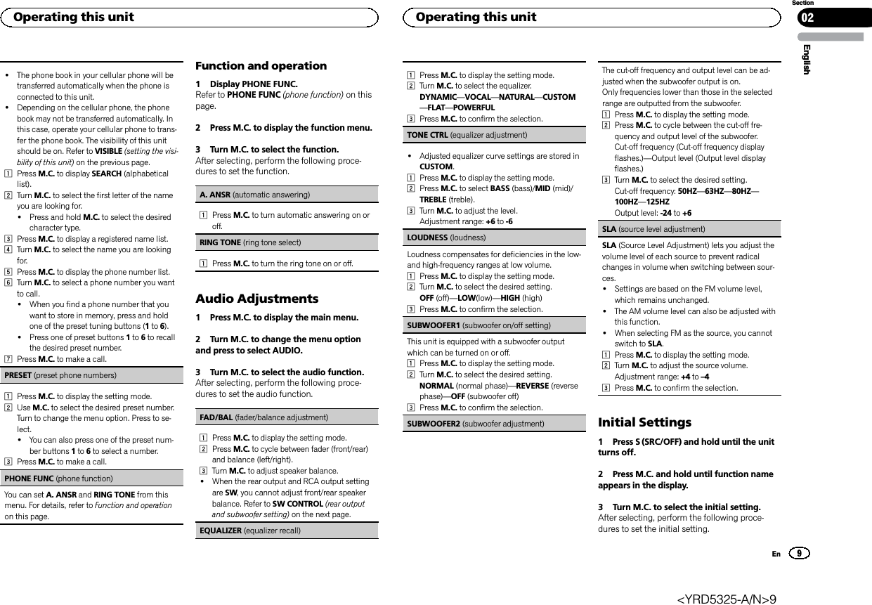 !The phone book in your cellular phone will betransferred automatically when the phone isconnected to this unit.!Depending on the cellular phone, the phonebook may not be transferred automatically. Inthis case, operate your cellular phone to trans-fer the phone book. The visibility of this unitshould be on. Refer to VISIBLE (setting the visi-bility of this unit) on the previous page.1Press M.C. to display SEARCH (alphabeticallist).2Turn M.C. to select the first letter of the nameyou are looking for.!Press and hold M.C. to select the desiredcharacter type.3Press M.C. to display a registered name list.4Turn M.C. to select the name you are lookingfor.5Press M.C. to display the phone number list.6Turn M.C. to select a phone number you wantto call.!When you find a phone number that youwant to store in memory, press and holdone of the preset tuning buttons (1to 6).!Press one of preset buttons 1to 6to recallthe desired preset number.7Press M.C. to make a call.PRESET (preset phone numbers)1Press M.C. to display the setting mode.2Use M.C. to select the desired preset number.Turn to change the menu option. Press to se-lect.!You can also press one of the preset num-ber buttons 1to 6to select a number.3Press M.C. to make a call.PHONE FUNC (phone function)You can set A. ANSR and RING TONE from thismenu. For details, refer to Function and operationon this page.Function and operation1 Display PHONE FUNC.Refer to PHONE FUNC (phone function) on thispage.2 Press M.C. to display the function menu.3 Turn M.C. to select the function.After selecting, perform the following proce-dures to set the function.A. ANSR (automatic answering)1Press M.C. to turn automatic answering on oroff.RING TONE (ring tone select)1Press M.C. to turn the ring tone on or off.Audio Adjustments1 Press M.C. to display the main menu.2 Turn M.C. to change the menu optionand press to select AUDIO.3 Turn M.C. to select the audio function.After selecting, perform the following proce-dures to set the audio function.FAD/BAL (fader/balance adjustment)1Press M.C. to display the setting mode.2Press M.C. to cycle between fader (front/rear)and balance (left/right).3Turn M.C. to adjust speaker balance.!When the rear output and RCA output settingare SW, you cannot adjust front/rear speakerbalance. Refer to SW CONTROL (rear outputand subwoofer setting) on the next page.EQUALIZER (equalizer recall)1Press M.C. to display the setting mode.2Turn M.C. to select the equalizer.DYNAMIC—VOCAL—NATURAL—CUSTOM—FLAT—POWERFUL3Press M.C. to confirm the selection.TONE CTRL (equalizer adjustment)!Adjusted equalizer curve settings are stored inCUSTOM.1Press M.C. to display the setting mode.2Press M.C. to select BASS (bass)/MID (mid)/TREBLE (treble).3Turn M.C. to adjust the level.Adjustment range: +6 to -6LOUDNESS (loudness)Loudness compensates for deficiencies in the low-and high-frequency ranges at low volume.1Press M.C. to display the setting mode.2Turn M.C. to select the desired setting.OFF (off)—LOW(low)—HIGH (high)3Press M.C. to confirm the selection.SUBWOOFER1 (subwoofer on/off setting)This unit is equipped with a subwoofer outputwhich can be turned on or off.1Press M.C. to display the setting mode.2Turn M.C. to select the desired setting.NORMAL (normal phase)—REVERSE (reversephase)—OFF (subwoofer off)3Press M.C. to confirm the selection.SUBWOOFER2 (subwoofer adjustment)The cut-off frequency and output level can be ad-justed when the subwoofer output is on.Only frequencies lower than those in the selectedrange are outputted from the subwoofer.1Press M.C. to display the setting mode.2Press M.C. to cycle between the cut-off fre-quency and output level of the subwoofer.Cut-off frequency (Cut-off frequency displayflashes.)—Output level (Output level displayflashes.)3Turn M.C. to select the desired setting.Cut-off frequency: 50HZ—63HZ—80HZ—100HZ—125HZOutput level: -24 to +6SLA (source level adjustment)SLA (Source Level Adjustment) lets you adjust thevolume level of each source to prevent radicalchanges in volume when switching between sour-ces.!Settings are based on the FM volume level,which remains unchanged.!The AM volume level can also be adjusted withthis function.!When selecting FM as the source, you cannotswitch to SLA.1Press M.C. to display the setting mode.2Turn M.C. to adjust the source volume.Adjustment range: +4 to –43Press M.C. to confirm the selection.Initial Settings1 Press S (SRC/OFF) and hold until the unitturns off.2 Press M.C. and hold until function nameappears in the display.3 Turn M.C. to select the initial setting.After selecting, perform the following proce-dures to set the initial setting.EnglishOperating this unit 029SectionOperating this unitEn&lt;YRD5325-A/N&gt;9
