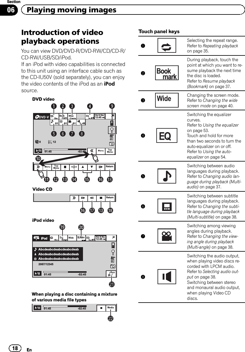 Introduction of videoplayback operationsYou can view DVD/DVD-R/DVD-RW/CD/CD-R/CD-RW/USB/SD/iPod.If an iPod with video capabilities is connectedto this unit using an interface cable such asthe CD-IU50V (sold separately), you can enjoythe video contents of the iPod as an iPodsource.DVD videoReturnWed 28 May12:45 PM01 0181201:45 -02:4501 L+RVideo CDReturniPod videoAbcdeabcdeabcdeabcdeabWed 28 May12:45 PM01:45ALL SongsS.Rtrv-02:45AbcdeabcdeabcdeabcdeabAbcdeabcdeabcdeabcdeab2067/12345iPodWhen playing a disc containing a mixtureof various media file types01:45 -02:45Touch panel keys1Selecting the repeat range.Refer to Repeating playbackon page 35.2During playback, touch thepoint at which you want to re-sume playback the next timethe disc is loaded.Refer to Resume playback(Bookmark) on page 37.3Changing the screen mode.Refer to Changing the widescreen mode on page 40.4Switching the equalizercurves.Refer to Using the equalizeron page 53.Touch and hold for morethan two seconds to turn theauto-equalizer on or off.Refer to Using the auto-equalizer on page 54.5Switching between audiolanguages during playback.Refer to Changing audio lan-guage during playback (Multi-audio) on page 37.6Switching between subtitlelanguages during playback.Refer to Changing the subti-tle language during playback(Multi-subtitle) on page 38.7Switching among viewingangles during playback.Refer to Changing the view-ing angle during playback(Multi-angle) on page 38.8Switching the audio output,when playing video discs re-corded with LPCM audio.Refer to Selecting audio out-put on page 38.Switching between stereoand monaural audio output,when playing Video CDdiscs.En18Section06 Playing moving images