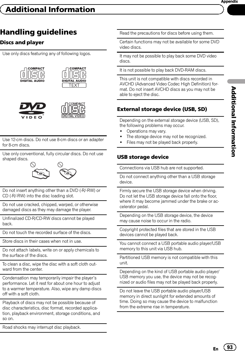 Handling guidelinesDiscs and playerUse only discs featuring any of following logos.Use 12-cm discs. Do not use 8-cm discs or an adapterfor 8-cm discs.Use only conventional, fully circular discs. Do not useshaped discs.Do not insert anything other than a DVD (-R/-RW) orCD (-R/-RW) into the disc loading slot.Do not use cracked, chipped, warped, or otherwisedamaged discs as they may damage the player.Unfinalized CD-R/CD-RW discs cannot be playedback.Do not touch the recorded surface of the discs.Store discs in their cases when not in use.Do not attach labels, write on or apply chemicals tothe surface of the discs.To clean a disc, wipe the disc with a soft cloth out-ward from the center.Condensation may temporarily impair the player’sperformance. Let it rest for about one hour to adjustto a warmer temperature. Also, wipe any damp discsoff with a soft cloth.Playback of discs may not be possible because ofdisc characteristics, disc format, recorded applica-tion, playback environment, storage conditions, andso on.Road shocks may interrupt disc playback.Read the precautions for discs before using them.Certain functions may not be available for some DVDvideo discs.It may not be possible to play back some DVD videodiscs.It is not possible to play back DVD-RAM discs.This unit is not compatible with discs recorded inAVCHD (Advanced Video Codec High Definition) for-mat. Do not insert AVCHD discs as you may not beable to eject the disc.External storage device (USB, SD)Depending on the external storage device (USB, SD),the following problems may occur.!Operations may vary.!The storage device may not be recognized.!Files may not be played back properly.USB storage deviceConnections via USB hub are not supported.Do not connect anything other than a USB storagedevice.Firmly secure the USB storage device when driving.Do not let the USB storage device fall onto the floor,where it may become jammed under the brake or ac-celerator pedal.Depending on the USB storage device, the devicemay cause noise to occur in the radio.Copyright protected files that are stored in the USBdevices cannot be played back.You cannot connect a USB portable audio player/USBmemory to this unit via USB hub.Partitioned USB memory is not compatible with thisunit.Depending on the kind of USB portable audio player/USB memory you use, the device may not be recog-nized or audio files may not be played back properly.Do not leave the USB portable audio player/USBmemory in direct sunlight for extended amounts oftime. Doing so may cause the device to malfunctionfrom the extreme rise in temperature.En 93AppendixAdditional InformationAdditional Information