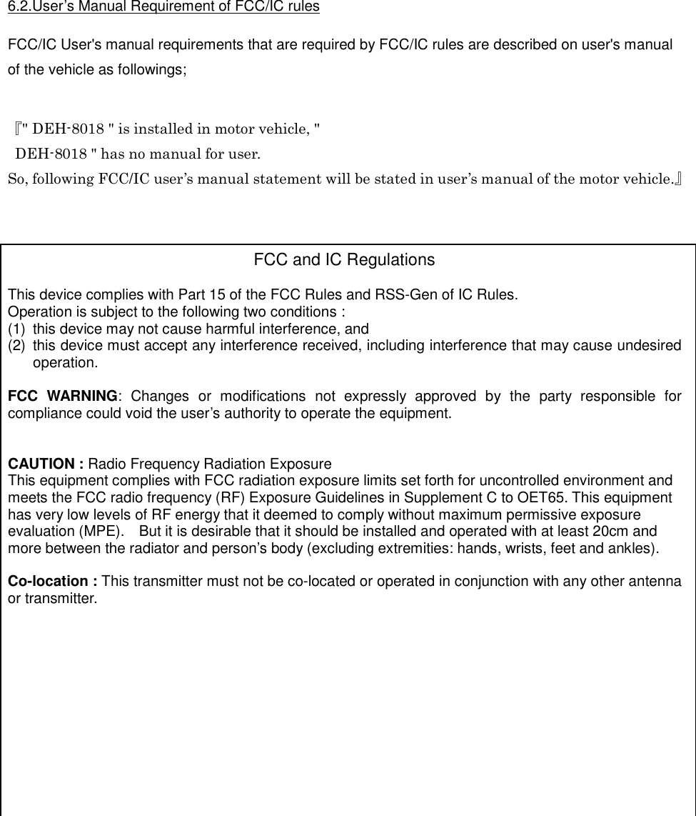  6.2.User’s Manual Requirement of FCC/IC rules  FCC/IC User&apos;s manual requirements that are required by FCC/IC rules are described on user&apos;s manual of the vehicle as followings;   『&quot; DEH-8018 &quot; is installed in motor vehicle, &quot;   DEH-8018 &quot; has no manual for user. So, following FCC/IC user’s manual statement will be stated in user’s manual of the motor vehicle.』      FCC and IC Regulations  This device complies with Part 15 of the FCC Rules and RSS-Gen of IC Rules. Operation is subject to the following two conditions : (1)  this device may not cause harmful interference, and (2)  this device must accept any interference received, including interference that may cause undesired operation.  FCC  WARNING:  Changes  or  modifications  not  expressly  approved  by  the  party  responsible  for compliance could void the user’s authority to operate the equipment.   CAUTION : Radio Frequency Radiation Exposure This equipment complies with FCC radiation exposure limits set forth for uncontrolled environment and meets the FCC radio frequency (RF) Exposure Guidelines in Supplement C to OET65. This equipment has very low levels of RF energy that it deemed to comply without maximum permissive exposure evaluation (MPE).    But it is desirable that it should be installed and operated with at least 20cm and more between the radiator and person’s body (excluding extremities: hands, wrists, feet and ankles).  Co-location : This transmitter must not be co-located or operated in conjunction with any other antenna or transmitter.            