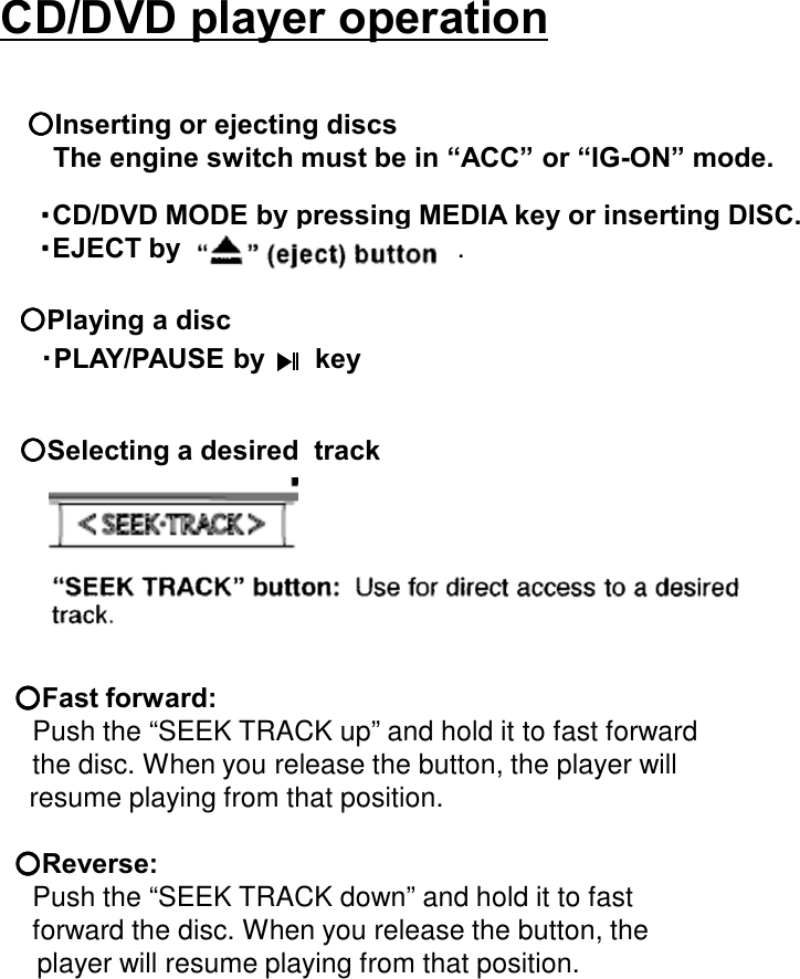 CD/DVD player operation・・・・CD/DVD MODE by pressing MEDIA key or inserting DISC.・・・・EJECT by .○○○○Playing a disc  ・PLAY/PAUSE by    key○○○○Selecting a desired  track○○○○Fast forward:Push the “SEEK TRACK up” and hold it to fast forwardthe disc. When you release the button, the player willresume playing from that position.○○○○Reverse:Push the “SEEK TRACK down” and hold it to fast forward the disc. When you release the button, theplayer will resume playing from that position.○○○○Inserting or ejecting discsThe engine switch must be in “ACC” or “IG-ON” mode.