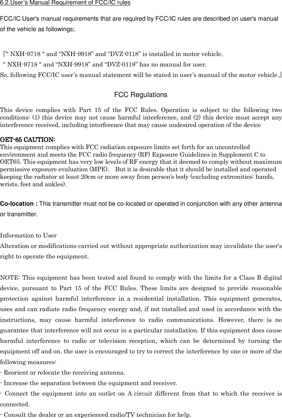  6.2.User’s Manual Requirement of FCC/IC rules  FCC/IC User&apos;s manual requirements that are required by FCC/IC rules are described on user&apos;s manual of the vehicle as followings;   『&quot; NXH-9718 &quot; and “NXH-9918” and “DVZ-0118” is installed in motor vehicle,   &quot; NXH-9718 &quot; and “NXH-9918” and “DVZ-0118” has no manual for user. So, following FCC/IC user’s manual statement will be stated in user’s manual of the motor vehicle.』  FCC Regulations  This  device  complies  with  Part  15  of  the  FCC  Rules.  Operation  is  subject  to  the  following  two conditions: (1) this device may not cause harmful interference, and (2) this device must accept any interference received, including interference that may cause undesired operation of the device  OETOETOETOET----65656565    CAUTION:CAUTION:CAUTION:CAUTION:    This equipment complies with FCC radiation exposure limits set forth for an uncontrolled environment and meets the FCC radio frequency (RF) Exposure Guidelines in Supplement C to OET65. This equipment has very low levels of RF energy that it deemed to comply without maximum permissive exposure evaluation (MPE).    But it is desirable that it should be installed and operated keeping the radiator at least 20cm or more away from person’s body (excluding extremities: hands, wrists, feet and ankles).  Co-location : This transmitter must not be co-located or operated in conjunction with any other antenna or transmitter.  Information to User Alteration or modifications carried out without appropriate authorization may invalidate the user&apos;s right to operate the equipment.  NOTE: This equipment has been tested and found to comply with the limits for a Class B digital device,  pursuant  to  Part  15  of  the  FCC  Rules.  These  limits  are  designed  to  provide  reasonable protection  against  harmful  interference  in  a  residential  installation.  This  equipment  generates, uses and can radiate radio frequency energy and, if not installed and used in accordance with the instructions,  may  cause  harmful  interference  to  radio  communications.  However,  there  is  no guarantee that interference will not occur in a particular installation. If this equipment does cause harmful  interference  to  radio  or  television  reception,  which  can  be  determined  by  turning  the equipment off and on, the user is encouraged to try to correct the interference by one or more of the following measures: - Reorient or relocate the receiving antenna. - Increase the separation between the equipment and receiver. -  Connect  the  equipment  into  an outlet  on  A  circuit  different  from  that  to  which  the receiver  is connected. - Consult the dealer or an experienced radio/TV technician for help. 