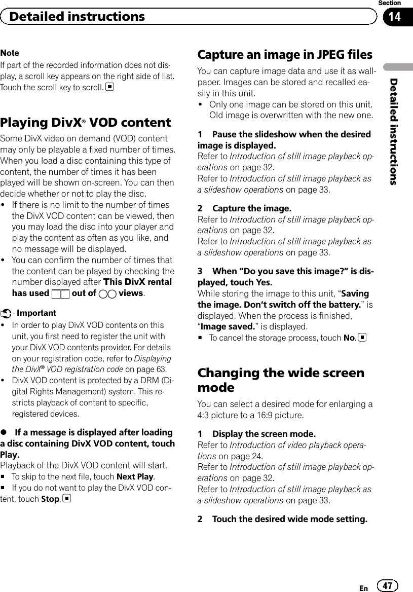 NoteIf part of the recorded information does not dis-play, a scroll key appears on the right side of list.Touch the scroll key to scroll.Playing DivXâVOD contentSome DivX video on demand (VOD) contentmay only be playable a fixed number of times.When you load a disc containing this type ofcontent, the number of times it has beenplayed will be shown on-screen. You can thendecide whether or not to play the disc.!If there is no limit to the number of timesthe DivX VOD content can be viewed, thenyou may load the disc into your player andplay the content as often as you like, andno message will be displayed.!You can confirm the number of times thatthe content can be played by checking thenumber displayed after This DivX rentalhas used out of views.Important!In order to play DivX VOD contents on thisunit, you first need to register the unit withyour DivX VOD contents provider. For detailson your registration code, refer to Displayingthe DivXâVOD registration code on page 63.!DivX VOD content is protected by a DRM (Di-gital Rights Management) system. This re-stricts playback of content to specific,registered devices.%If a message is displayed after loadinga disc containing DivX VOD content, touchPlay.Playback of the DivX VOD content will start.#To skip to the next file, touch Next Play.#If you do not want to play the DivX VOD con-tent, touch Stop.Capture an image in JPEG filesYou can capture image data and use it as wall-paper. Images can be stored and recalled ea-sily in this unit.!Only one image can be stored on this unit.Old image is overwritten with the new one.1 Pause the slideshow when the desiredimage is displayed.Refer to Introduction of still image playback op-erations on page 32.Refer to Introduction of still image playback asa slideshow operations on page 33.2 Capture the image.Refer to Introduction of still image playback op-erations on page 32.Refer to Introduction of still image playback asa slideshow operations on page 33.3 When “Do you save this image?”is dis-played, touch Yes.While storing the image to this unit, “Savingthe image. Don’t switch off the battery.”isdisplayed. When the process is finished,“Image saved.”is displayed.#To cancel the storage process, touch No.Changing the wide screenmodeYou can select a desired mode for enlarging a4:3 picture to a 16:9 picture.1 Display the screen mode.Refer to Introduction of video playback opera-tions on page 24.Refer to Introduction of still image playback op-erations on page 32.Refer to Introduction of still image playback asa slideshow operations on page 33.2 Touch the desired wide mode setting.En 47Section14Detailed instructionsDetailed instructions