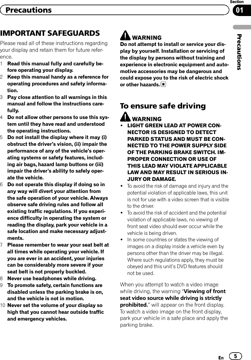IMPORTANT SAFEGUARDSPlease read all of these instructions regardingyour display and retain them for future refer-ence.1Read this manual fully and carefully be-fore operating your display.2Keep this manual handy as a reference foroperating procedures and safety informa-tion.3Pay close attention to all warnings in thismanual and follow the instructions care-fully.4Do not allow other persons to use this sys-tem until they have read and understoodthe operating instructions.5Do not install the display where it may (i)obstruct the driver’s vision, (ii) impair theperformance of any of the vehicle’s oper-ating systems or safety features, includ-ing air bags, hazard lamp buttons or (iii)impair the driver’s ability to safely oper-ate the vehicle.6Do not operate this display if doing so inany way will divert your attention fromthe safe operation of your vehicle. Alwaysobserve safe driving rules and follow allexisting traffic regulations. If you experi-ence difficulty in operating the system orreading the display, park your vehicle in asafe location and make necessary adjust-ments.7Please remember to wear your seat belt atall times while operating your vehicle. Ifyou are ever in an accident, your injuriescan be considerably more severe if yourseat belt is not properly buckled.8Never use headphones while driving.9To promote safety, certain functions aredisabled unless the parking brake is on,and the vehicle is not in motion.10 Never set the volume of your display sohigh that you cannot hear outside trafficand emergency vehicles.WARNINGDo not attempt to install or service your dis-play by yourself. Installation or servicing ofthe display by persons without training andexperience in electronic equipment and auto-motive accessories may be dangerous andcould expose you to the risk of electric shockor other hazards.To ensure safe drivingWARNING!LIGHT GREEN LEAD AT POWER CON-NECTOR IS DESIGNED TO DETECTPARKED STATUS AND MUST BE CON-NECTED TO THE POWER SUPPLY SIDEOF THE PARKING BRAKE SWITCH. IM-PROPER CONNECTION OR USE OFTHIS LEAD MAY VIOLATE APPLICABLELAW AND MAY RESULT IN SERIOUS IN-JURY OR DAMAGE.!To avoid the risk of damage and injury and thepotential violation of applicable laws, this unitis not for use with a video screen that is visibleto the driver.!To avoid the risk of accident and the potentialviolation of applicable laws, no viewing offront seat video should ever occur while thevehicle is being driven.!In some countries or states the viewing ofimages on a display inside a vehicle even bypersons other than the driver may be illegal.Where such regulations apply, they must beobeyed and this unit’s DVD features shouldnot be used.When you attempt to watch a video imagewhile driving, the warning “Viewing of frontseat video source while driving is strictlyprohibited.”will appear on the front display.To watch a video image on the front display,park your vehicle in a safe place and apply theparking brake.En 5Section01PrecautionsPrecautions