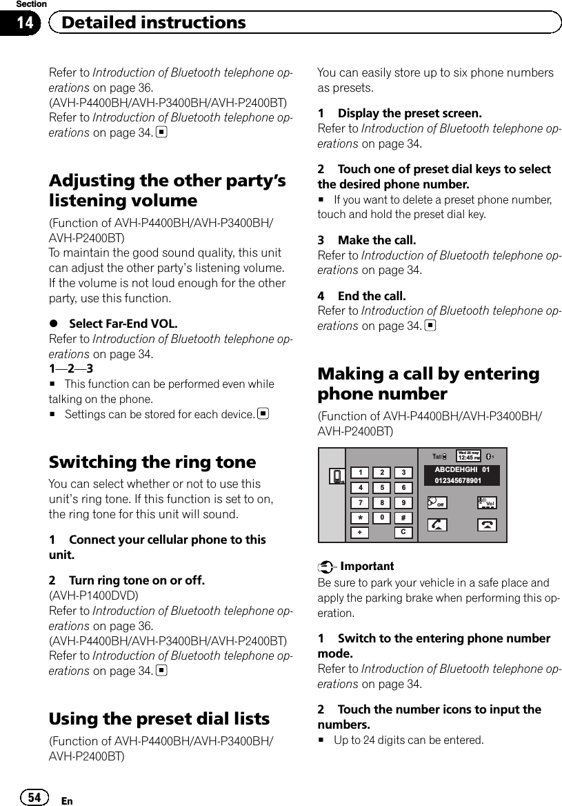 Refer to Introduction of Bluetooth telephone op-erations on page 36.(AVH-P4400BH/AVH-P3400BH/AVH-P2400BT)Refer to Introduction of Bluetooth telephone op-erations on page 34.Adjusting the other party’slistening volume(Function of AVH-P4400BH/AVH-P3400BH/AVH-P2400BT)To maintain the good sound quality, this unitcan adjust the other party’s listening volume.If the volume is not loud enough for the otherparty, use this function.%Select Far-End VOL.Refer to Introduction of Bluetooth telephone op-erations on page 34.1—2—3#This function can be performed even whiletalking on the phone.#Settings can be stored for each device.Switching the ring toneYou can select whether or not to use thisunit’s ring tone. If this function is set to on,the ring tone for this unit will sound.1 Connect your cellular phone to thisunit.2 Turn ring tone on or off.(AVH-P1400DVD)Refer to Introduction of Bluetooth telephone op-erations on page 36.(AVH-P4400BH/AVH-P3400BH/AVH-P2400BT)Refer to Introduction of Bluetooth telephone op-erations on page 34.Using the preset dial lists(Function of AVH-P4400BH/AVH-P3400BH/AVH-P2400BT)You can easily store up to six phone numbersas presets.1 Display the preset screen.Refer to Introduction of Bluetooth telephone op-erations on page 34.2 Touch one of preset dial keys to selectthe desired phone number.#If you want to delete a preset phone number,touch and hold the preset dial key.3 Make the call.Refer to Introduction of Bluetooth telephone op-erations on page 34.4 End the call.Refer to Introduction of Bluetooth telephone op-erations on page 34.Making a call by enteringphone number(Function of AVH-P4400BH/AVH-P3400BH/AVH-P2400BT)Wed 28 may112:45 PMABCDEHGHI01234567890101123456789*0#+COffImportantBe sure to park your vehicle in a safe place andapply the parking brake when performing this op-eration.1 Switch to the entering phone numbermode.Refer to Introduction of Bluetooth telephone op-erations on page 34.2 Touch the number icons to input thenumbers.#Up to 24 digits can be entered.En54Section14 Detailed instructions