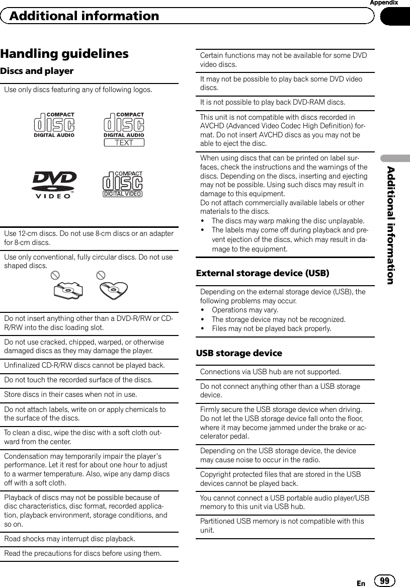 Handling guidelinesDiscs and playerUse only discs featuring any of following logos.Use 12-cm discs. Do not use 8-cm discs or an adapterfor 8-cm discs.Use only conventional, fully circular discs. Do not useshaped discs.Do not insert anything other than a DVD-R/RW or CD-R/RW into the disc loading slot.Do not use cracked, chipped, warped, or otherwisedamaged discs as they may damage the player.Unfinalized CD-R/RW discs cannot be played back.Do not touch the recorded surface of the discs.Store discs in their cases when not in use.Do not attach labels, write on or apply chemicals tothe surface of the discs.To clean a disc, wipe the disc with a soft cloth out-ward from the center.Condensation may temporarily impair the player’sperformance. Let it rest for about one hour to adjustto a warmer temperature. Also, wipe any damp discsoff with a soft cloth.Playback of discs may not be possible because ofdisc characteristics, disc format, recorded applica-tion, playback environment, storage conditions, andso on.Road shocks may interrupt disc playback.Read the precautions for discs before using them.Certain functions may not be available for some DVDvideo discs.It may not be possible to play back some DVD videodiscs.It is not possible to play back DVD-RAM discs.This unit is not compatible with discs recorded inAVCHD (Advanced Video Codec High Definition) for-mat. Do not insert AVCHD discs as you may not beable to eject the disc.When using discs that can be printed on label sur-faces, check the instructions and the warnings of thediscs. Depending on the discs, inserting and ejectingmay not be possible. Using such discs may result indamage to this equipment.Do not attach commercially available labels or othermaterials to the discs.!The discs may warp making the disc unplayable.!The labels may come off during playback and pre-vent ejection of the discs, which may result in da-mage to the equipment.External storage device (USB)Depending on the external storage device (USB), thefollowing problems may occur.!Operations may vary.!The storage device may not be recognized.!Files may not be played back properly.USB storage deviceConnections via USB hub are not supported.Do not connect anything other than a USB storagedevice.Firmly secure the USB storage device when driving.Do not let the USB storage device fall onto the floor,where it may become jammed under the brake or ac-celerator pedal.Depending on the USB storage device, the devicemay cause noise to occur in the radio.Copyright protected files that are stored in the USBdevices cannot be played back.You cannot connect a USB portable audio player/USBmemory to this unit via USB hub.Partitioned USB memory is not compatible with thisunit.En 99AppendixAdditional informationAdditional information