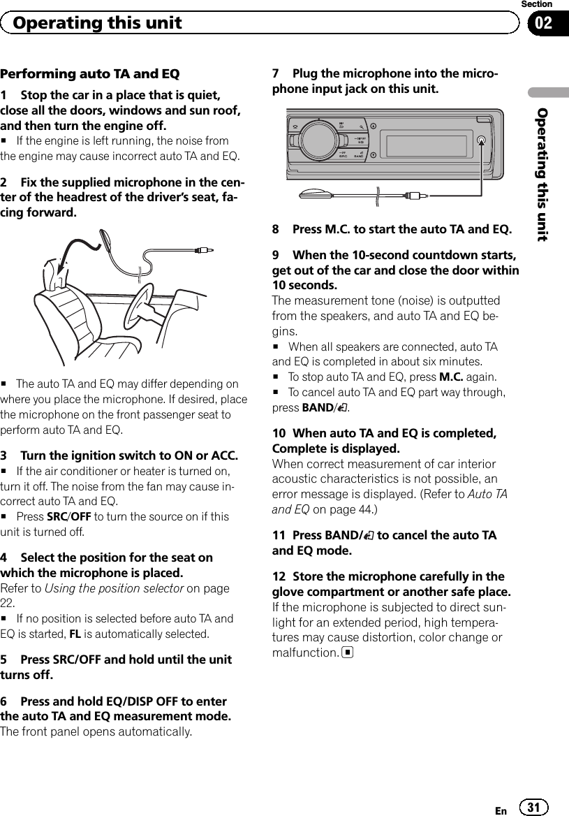 Performing auto TA and EQ1 Stop the car in a place that is quiet,close all the doors, windows and sun roof,and then turn the engine off.#If the engine is left running, the noise fromthe engine may cause incorrect auto TA and EQ.2 Fix the supplied microphone in the cen-ter of the headrest of the driver’s seat, fa-cing forward.#The auto TA and EQ may differ depending onwhere you place the microphone. If desired, placethe microphone on the front passenger seat toperform auto TA and EQ.3 Turn the ignition switch to ON or ACC.#If the air conditioner or heater is turned on,turn it off. The noise from the fan may cause in-correct auto TA and EQ.#Press SRC/OFF to turn the source on if thisunit is turned off.4 Select the position for the seat onwhich the microphone is placed.Refer to Using the position selector on page22.#If no position is selected before auto TA andEQ is started, FL is automatically selected.5 Press SRC/OFF and hold until the unitturns off.6 Press and hold EQ/DISP OFF to enterthe auto TA and EQ measurement mode.The front panel opens automatically.7 Plug the microphone into the micro-phone input jack on this unit.8 Press M.C. to start the auto TA and EQ.9 When the 10-second countdown starts,get out of the car and close the door within10 seconds.The measurement tone (noise) is outputtedfrom the speakers, and auto TA and EQ be-gins.#When all speakers are connected, auto TAand EQ is completed in about six minutes.#To stop auto TA and EQ, press M.C. again.#To cancel auto TA and EQ part way through,press BAND/.10 When auto TA and EQ is completed,Complete is displayed.When correct measurement of car interioracoustic characteristics is not possible, anerror message is displayed. (Refer to Auto TAand EQ on page 44.)11 Press BAND/ to cancel the auto TAand EQ mode.12 Store the microphone carefully in theglove compartment or another safe place.If the microphone is subjected to direct sun-light for an extended period, high tempera-tures may cause distortion, color change ormalfunction.En 31Section02Operating this unitOperating this unit