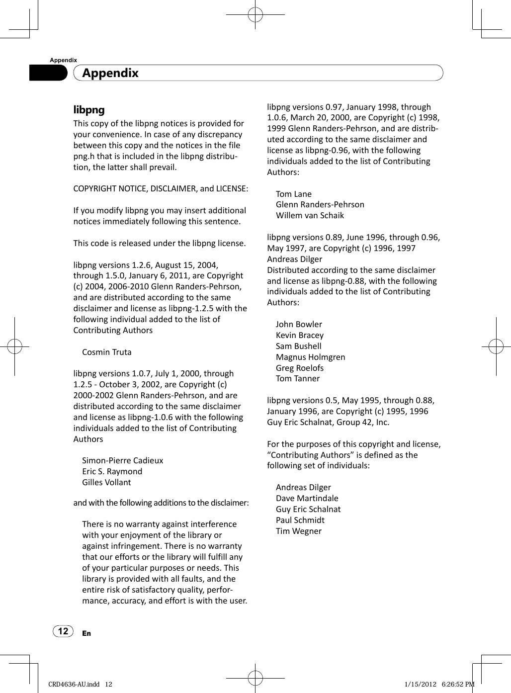 AppendixAppendix12EnlibpngThis copy of the libpng notices is provided for your convenience. In case of any discrepancy between this copy and the notices in the file png.h that is included in the libpng distribu-tion, the latter shall prevail.COPYRIGHT NOTICE, DISCLAIMER, and LICENSE:If you modify libpng you may insert additional notices immediately following this sentence.This code is released under the libpng license.libpng versions 1.2.6, August 15, 2004, through 1.5.0, January 6, 2011, are Copyright (c) 2004, 2006-2010 Glenn Randers-Pehrson, and are distributed according to the same disclaimer and license as libpng-1.2.5 with the following individual added to the list of Contributing AuthorsCosmin Trutalibpng versions 1.0.7, July 1, 2000, through 1.2.5 - October 3, 2002, are Copyright (c) 2000-2002 Glenn Randers-Pehrson, and are distributed according to the same disclaimer and license as libpng-1.0.6 with the following individuals added to the list of Contributing AuthorsSimon-Pierre CadieuxEric S. RaymondGilles Vollantand with the following additions to the disclaimer:There is no warranty against interference with your enjoyment of the library or against infringement. There is no warranty that our efforts or the library will fulfill any of your particular purposes or needs. This library is provided with all faults, and the entire risk of satisfactory quality, perfor-mance, accuracy, and effort is with the user.libpng versions 0.97, January 1998, through 1.0.6, March 20, 2000, are Copyright (c) 1998, 1999 Glenn Randers-Pehrson, and are distrib-uted according to the same disclaimer and license as libpng-0.96, with the following individuals added to the list of Contributing Authors:Tom LaneGlenn Randers-PehrsonWillem van Schaiklibpng versions 0.89, June 1996, through 0.96, May 1997, are Copyright (c) 1996, 1997 Andreas DilgerDistributed according to the same disclaimer and license as libpng-0.88, with the following individuals added to the list of Contributing Authors:John BowlerKevin BraceySam BushellMagnus HolmgrenGreg RoelofsTom Tannerlibpng versions 0.5, May 1995, through 0.88, January 1996, are Copyright (c) 1995, 1996 Guy Eric Schalnat, Group 42, Inc.For the purposes of this copyright and license, “Contributing Authors” is defined as the following set of individuals:Andreas DilgerDave MartindaleGuy Eric SchalnatPaul SchmidtTim WegnerCRD4636-AU.indd   12CRD4636-AU.indd   12 1/15/2012   6:26:52 PM1/15/2012   6:26:52 PM