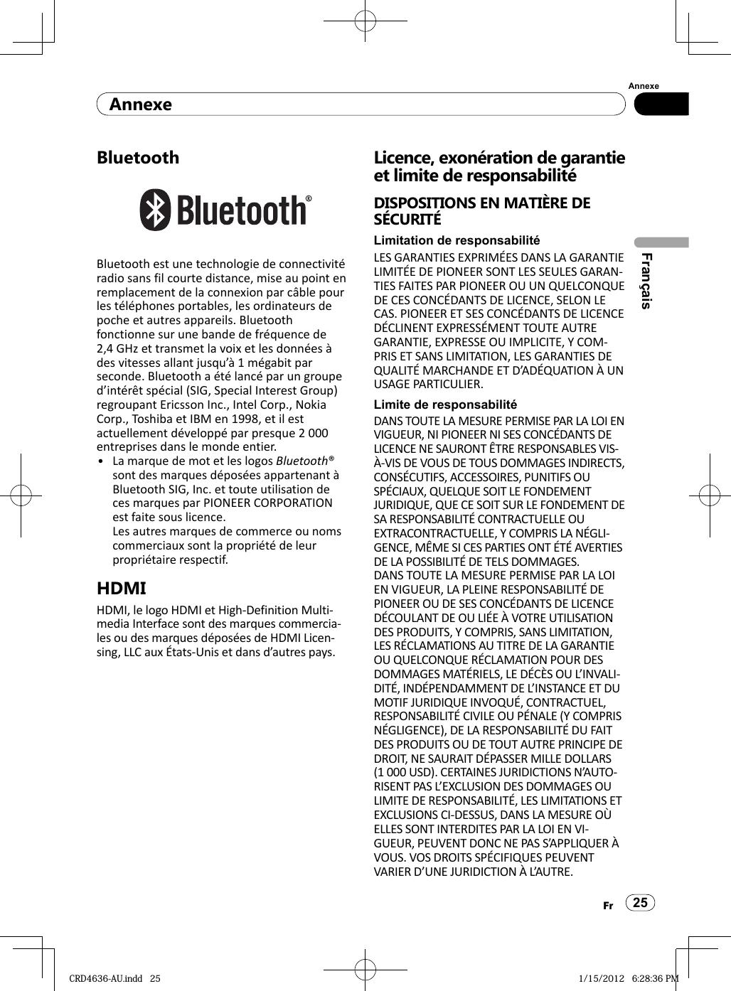 AnnexeAnnexe25FrFrançaisBluetoothBluetooth est une technologie de connectivité radio sans fil courte distance, mise au point en remplacement de la connexion par câble pour les téléphones portables, les ordinateurs de poche et autres appareils. Bluetooth fonctionne sur une bande de fréquence de 2,4 GHz et transmet la voix et les données à des vitesses allant jusqu’à 1 mégabit par seconde. Bluetooth a été lancé par un groupe d’intérêt spécial (SIG, Special Interest Group) regroupant Ericsson Inc., Intel Corp., Nokia Corp., Toshiba et IBM en 1998, et il est actuellement développé par presque 2 000 entreprises dans le monde entier.La marque de mot et les logos Bluetooth® sont des marques déposées appartenant à Bluetooth SIG, Inc. et toute utilisation de ces marques par PIONEER CORPORATION est faite sous licence.Les autres marques de commerce ou noms commerciaux sont la propriété de leur propriétaire respectif.HDMIHDMI, le logo HDMI et High-Definition Multi-media Interface sont des marques commercia-les ou des marques déposées de HDMI Licen-sing, LLC aux États-Unis et dans d’autres pays.•Licence, exonération de garantie et limite de responsabilitéDISPOSITIONS EN MATIÈRE DE SÉCURITÉLimitation de responsabilitéLES GARANTIES EXPRIMÉES DANS LA GARANTIE LIMITÉE DE PIONEER SONT LES SEULES GARAN-TIES FAITES PAR PIONEER OU UN QUELCONQUE DE CES CONCÉDANTS DE LICENCE, SELON LE CAS. PIONEER ET SES CONCÉDANTS DE LICENCE DÉCLINENT EXPRESSÉMENT TOUTE AUTRE GARANTIE, EXPRESSE OU IMPLICITE, Y COM-PRIS ET SANS LIMITATION, LES GARANTIES DE QUALITÉ MARCHANDE ET D’ADÉQUATION À UN USAGE PARTICULIER.Limite de responsabilitéDANS TOUTE LA MESURE PERMISE PAR LA LOI EN VIGUEUR, NI PIONEER NI SES CONCÉDANTS DE LICENCE NE SAURONT ÊTRE RESPONSABLES VIS-À-VIS DE VOUS DE TOUS DOMMAGES INDIRECTS, CONSÉCUTIFS, ACCESSOIRES, PUNITIFS OU SPÉCIAUX, QUELQUE SOIT LE FONDEMENT JURIDIQUE, QUE CE SOIT SUR LE FONDEMENT DE SA RESPONSABILITÉ CONTRACTUELLE OU EXTRACONTRACTUELLE, Y COMPRIS LA NÉGLI-GENCE, MÊME SI CES PARTIES ONT ÉTÉ AVERTIES DE LA POSSIBILITÉ DE TELS DOMMAGES.DANS TOUTE LA MESURE PERMISE PAR LA LOI EN VIGUEUR, LA PLEINE RESPONSABILITÉ DE PIONEER OU DE SES CONCÉDANTS DE LICENCE DÉCOULANT DE OU LIÉE À VOTRE UTILISATION DES PRODUITS, Y COMPRIS, SANS LIMITATION, LES RÉCLAMATIONS AU TITRE DE LA GARANTIE OU QUELCONQUE RÉCLAMATION POUR DES DOMMAGES MATÉRIELS, LE DÉCÈS OU L’INVALI-DITÉ, INDÉPENDAMMENT DE L’INSTANCE ET DU MOTIF JURIDIQUE INVOQUÉ, CONTRACTUEL, RESPONSABILITÉ CIVILE OU PÉNALE (Y COMPRIS NÉGLIGENCE), DE LA RESPONSABILITÉ DU FAIT DES PRODUITS OU DE TOUT AUTRE PRINCIPE DE DROIT, NE SAURAIT DÉPASSER MILLE DOLLARS (1 000 USD). CERTAINES JURIDICTIONS N’AUTO-RISENT PAS L’EXCLUSION DES DOMMAGES OU LIMITE DE RESPONSABILITÉ, LES LIMITATIONS ET EXCLUSIONS CI-DESSUS, DANS LA MESURE OÙ ELLES SONT INTERDITES PAR LA LOI EN VI-GUEUR, PEUVENT DONC NE PAS S’APPLIQUER À VOUS. VOS DROITS SPÉCIFIQUES PEUVENT VARIER D’UNE JURIDICTION À L’AUTRE.CRD4636-AU.indd   25CRD4636-AU.indd   25 1/15/2012   6:28:36 PM1/15/2012   6:28:36 PM