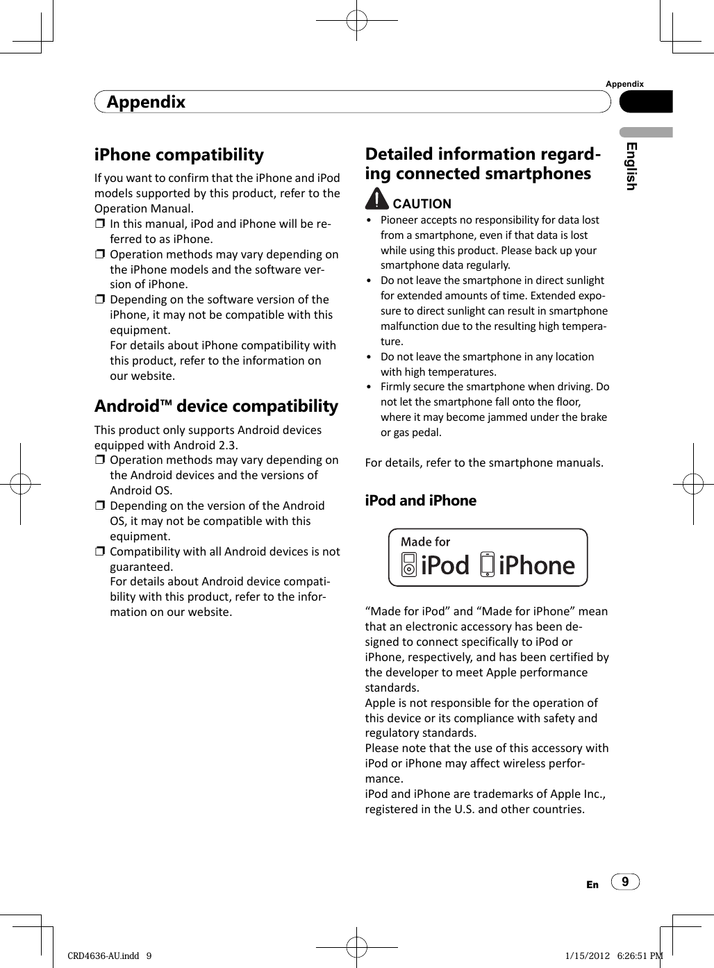 AppendixAppendix9EnEnglishiPhone compatibilityIf you want to confirm that the iPhone and iPod models supported by this product, refer to the Operation Manual.❐  In this manual, iPod and iPhone will be re-ferred to as iPhone.❐  Operation methods may vary depending on the iPhone models and the software ver-sion of iPhone.❐  Depending on the software version of the iPhone, it may not be compatible with this equipment.For details about iPhone compatibility with this product, refer to the information on our website.Android™ device compatibilityThis product only supports Android devices equipped with Android 2.3.❐  Operation methods may vary depending on the Android devices and the versions of Android OS.❐  Depending on the version of the Android OS, it may not be compatible with this equipment.❐  Compatibility with all Android devices is not guaranteed.  For details about Android device compati-bility with this product, refer to the infor-mation on our website.Detailed information regard-ing connected smartphones CAUTIONPioneer accepts no responsibility for data lost from a smartphone, even if that data is lost while using this product. Please back up your smartphone data regularly.Do not leave the smartphone in direct sunlight for extended amounts of time. Extended expo-sure to direct sunlight can result in smartphone malfunction due to the resulting high tempera-ture.Do not leave the smartphone in any location with high temperatures.Firmly secure the smartphone when driving. Do not let the smartphone fall onto the floor, where it may become jammed under the brake or gas pedal.For details, refer to the smartphone manuals.iPod and iPhone“Made for iPod” and “Made for iPhone” mean  that an electronic accessory has been de-signed to connect specifically to iPod or iPhone, respectively, and has been certified by the developer to meet Apple performance standards.Apple is not responsible for the operation of this device or its compliance with safety and regulatory standards.Please note that the use of this accessory with iPod or iPhone may affect wireless perfor-mance.iPod and iPhone are trademarks of Apple Inc., registered in the U.S. and other countries.••••CRD4636-AU.indd   9CRD4636-AU.indd   9 1/15/2012   6:26:51 PM1/15/2012   6:26:51 PM
