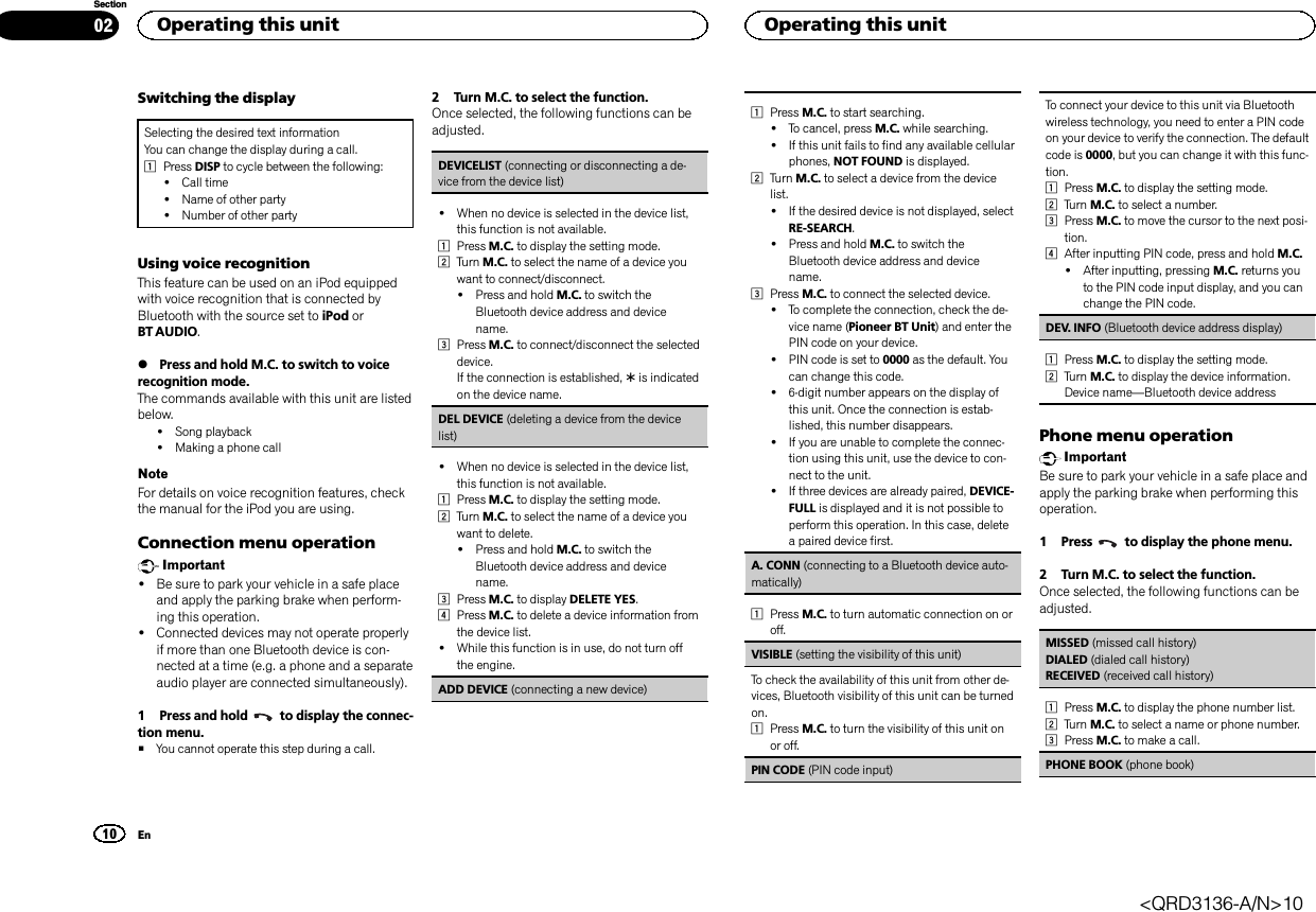 Switching the displaySelecting the desired text informationYou can change the display during a call.1Press DISP to cycle between the following:!Call time!Name of other party!Number of other partyUsing voice recognitionThis feature can be used on an iPod equippedwith voice recognition that is connected byBluetooth with the source set to iPod orBT AUDIO.%Press and hold M.C. to switch to voicerecognition mode.The commands available with this unit are listedbelow.!Song playback!Making a phone callNoteFor details on voice recognition features, checkthe manual for the iPod you are using.Connection menu operationImportant!Be sure to park your vehicle in a safe placeand apply the parking brake when perform-ing this operation.!Connected devices may not operate properlyif more than one Bluetooth device is con-nected at a time (e.g. a phone and a separateaudio player are connected simultaneously).1 Press and hold to display the connec-tion menu.#You cannot operate this step during a call.2 Turn M.C. to select the function.Once selected, the following functions can beadjusted.DEVICELIST (connecting or disconnecting a de-vice from the device list)!When no device is selected in the device list,this function is not available.1Press M.C. to display the setting mode.2Turn M.C. to select the name of a device youwant to connect/disconnect.!Press and hold M.C. to switch theBluetooth device address and devicename.3Press M.C. to connect/disconnect the selecteddevice.If the connection is established, *is indicatedon the device name.DEL DEVICE (deleting a device from the devicelist)!When no device is selected in the device list,this function is not available.1Press M.C. to display the setting mode.2Turn M.C. to select the name of a device youwant to delete.!Press and hold M.C. to switch theBluetooth device address and devicename.3Press M.C. to display DELETE YES.4Press M.C. to delete a device information fromthe device list.!While this function is in use, do not turn offthe engine.ADD DEVICE (connecting a new device)1Press M.C. to start searching.!To cancel, press M.C. while searching.!If this unit fails to find any available cellularphones, NOT FOUND is displayed.2Turn M.C. to select a device from the devicelist.!If the desired device is not displayed, selectRE-SEARCH.!Press and hold M.C. to switch theBluetooth device address and devicename.3Press M.C. to connect the selected device.!To complete the connection, check the de-vice name (Pioneer BT Unit) and enter thePIN code on your device.!PIN code is set to 0000 as the default. Youcan change this code.!6-digit number appears on the display ofthis unit. Once the connection is estab-lished, this number disappears.!If you are unable to complete the connec-tion using this unit, use the device to con-nect to the unit.!If three devices are already paired, DEVICE-FULL is displayed and it is not possible toperform this operation. In this case, deletea paired device first.A. CONN (connecting to a Bluetooth device auto-matically)1Press M.C. to turn automatic connection on oroff.VISIBLE (setting the visibility of this unit)To check the availability of this unit from other de-vices, Bluetooth visibility of this unit can be turnedon.1Press M.C. to turn the visibility of this unit onor off.PIN CODE (PIN code input)To connect your device to this unit via Bluetoothwireless technology, you need to enter a PIN codeon your device to verify the connection. The defaultcode is 0000, but you can change it with this func-tion.1Press M.C. to display the setting mode.2Turn M.C. to select a number.3Press M.C. to move the cursor to the next posi-tion.4After inputting PIN code, press and hold M.C.!After inputting, pressing M.C. returns youto the PIN code input display, and you canchange the PIN code.DEV. INFO (Bluetooth device address display)1Press M.C. to display the setting mode.2Turn M.C. to display the device information.Device name—Bluetooth device addressPhone menu operationImportantBe sure to park your vehicle in a safe place andapply the parking brake when performing thisoperation.1 Press to display the phone menu.2 Turn M.C. to select the function.Once selected, the following functions can beadjusted.MISSED (missed call history)DIALED (dialed call history)RECEIVED (received call history)1Press M.C. to display the phone number list.2Turn M.C. to select a name or phone number.3Press M.C. to make a call.PHONE BOOK (phone book)Operating this unit10SectionOperating this unitEn02&lt;QRD3136-A/N&gt;10
