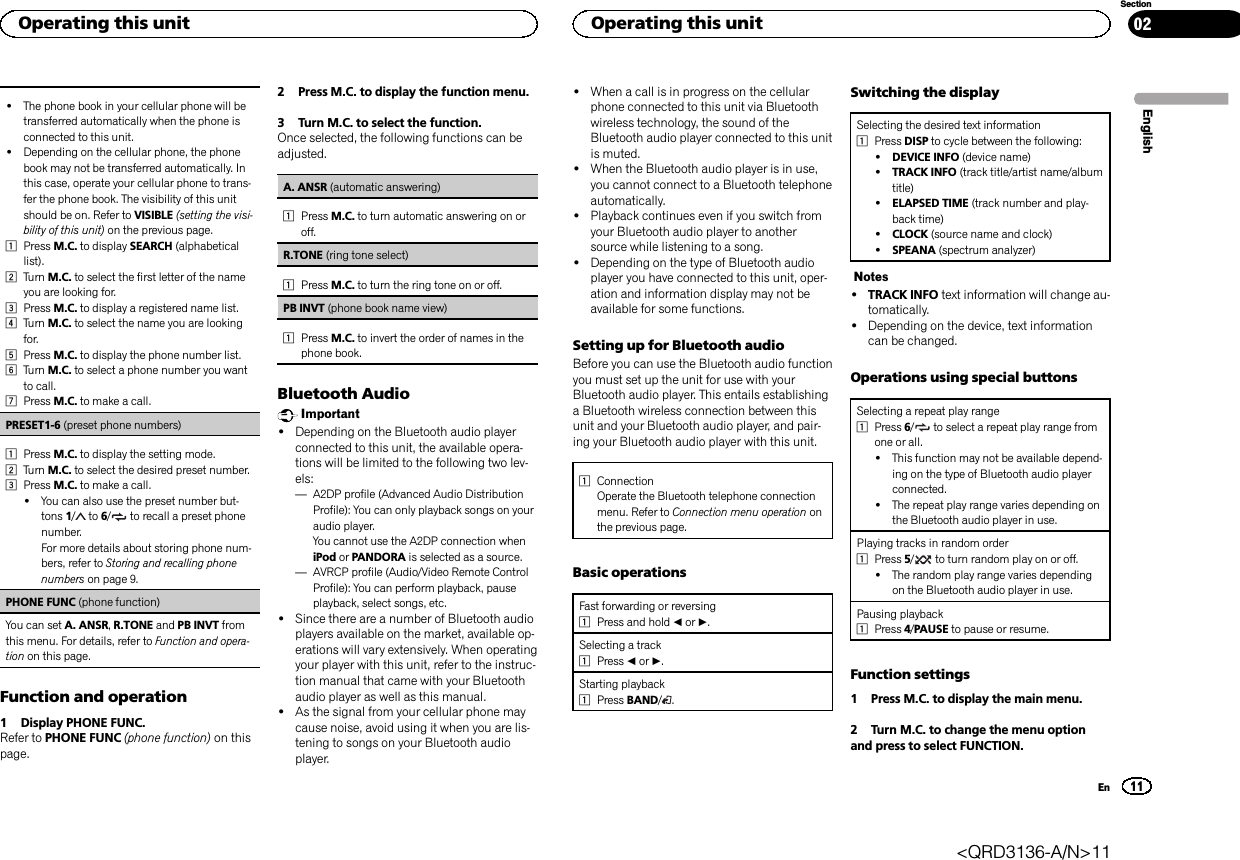 !The phone book in your cellular phone will betransferred automatically when the phone isconnected to this unit.!Depending on the cellular phone, the phonebook may not be transferred automatically. Inthis case, operate your cellular phone to trans-fer the phone book. The visibility of this unitshould be on. Refer to VISIBLE (setting the visi-bility of this unit) on the previous page.1Press M.C. to display SEARCH (alphabeticallist).2Turn M.C. to select the first letter of the nameyou are looking for.3Press M.C. to display a registered name list.4Turn M.C. to select the name you are lookingfor.5Press M.C. to display the phone number list.6Turn M.C. to select a phone number you wantto call.7Press M.C. to make a call.PRESET1-6 (preset phone numbers)1Press M.C. to display the setting mode.2Turn M.C. to select the desired preset number.3Press M.C. to make a call.!You can also use the preset number but-tons 1/to 6/ to recall a preset phonenumber.For more details about storing phone num-bers, refer to Storing and recalling phonenumbers on page 9.PHONE FUNC (phone function)You can set A. ANSR,R.TONE and PB INVT fromthis menu. For details, refer to Function and opera-tion on this page.Function and operation1 Display PHONE FUNC.Refer to PHONE FUNC (phone function) on thispage.2 Press M.C. to display the function menu.3 Turn M.C. to select the function.Once selected, the following functions can beadjusted.A. ANSR (automatic answering)1Press M.C. to turn automatic answering on oroff.R.TONE (ring tone select)1Press M.C. to turn the ring tone on or off.PB INVT (phone book name view)1Press M.C. to invert the order of names in thephone book.Bluetooth AudioImportant!Depending on the Bluetooth audio playerconnected to this unit, the available opera-tions will be limited to the following two lev-els:—A2DP profile (Advanced Audio DistributionProfile): You can only playback songs on youraudio player.You cannot use the A2DP connection wheniPod or PANDORA is selected as a source.—AVRCP profile (Audio/Video Remote ControlProfile): You can perform playback, pauseplayback, select songs, etc.!Since there are a number of Bluetooth audioplayers available on the market, available op-erations will vary extensively. When operatingyour player with this unit, refer to the instruc-tion manual that came with your Bluetoothaudio player as well as this manual.!As the signal from your cellular phone maycause noise, avoid using it when you are lis-tening to songs on your Bluetooth audioplayer.!When a call is in progress on the cellularphone connected to this unit via Bluetoothwireless technology, the sound of theBluetooth audio player connected to this unitis muted.!When the Bluetooth audio player is in use,you cannot connect to a Bluetooth telephoneautomatically.!Playback continues even if you switch fromyour Bluetooth audio player to anothersource while listening to a song.!Depending on the type of Bluetooth audioplayer you have connected to this unit, oper-ation and information display may not beavailable for some functions.Setting up for Bluetooth audioBefore you can use the Bluetooth audio functionyou must set up the unit for use with yourBluetooth audio player. This entails establishinga Bluetooth wireless connection between thisunit and your Bluetooth audio player, and pair-ing your Bluetooth audio player with this unit.1ConnectionOperate the Bluetooth telephone connectionmenu. Refer to Connection menu operation onthe previous page.Basic operationsFast forwarding or reversing1Press and hold cor d.Selecting a track1Press cor d.Starting playback1Press BAND/.Switching the displaySelecting the desired text information1Press DISP to cycle between the following:!DEVICE INFO (device name)!TRACK INFO (track title/artist name/albumtitle)!ELAPSED TIME (track number and play-back time)!CLOCK (source name and clock)!SPEANA (spectrum analyzer)Notes!TRACK INFO text information will change au-tomatically.!Depending on the device, text informationcan be changed.Operations using special buttonsSelecting a repeat play range1Press 6/to select a repeat play range fromone or all.!This function may not be available depend-ing on the type of Bluetooth audio playerconnected.!The repeat play range varies depending onthe Bluetooth audio player in use.Playing tracks in random order1Press 5/to turn random play on or off.!The random play range varies dependingon the Bluetooth audio player in use.Pausing playback1Press 4/PAUSE to pause or resume.Function settings1 Press M.C. to display the main menu.2 Turn M.C. to change the menu optionand press to select FUNCTION.EnglishOperating this unit11SectionOperating this unitEn02&lt;QRD3136-A/N&gt;11
