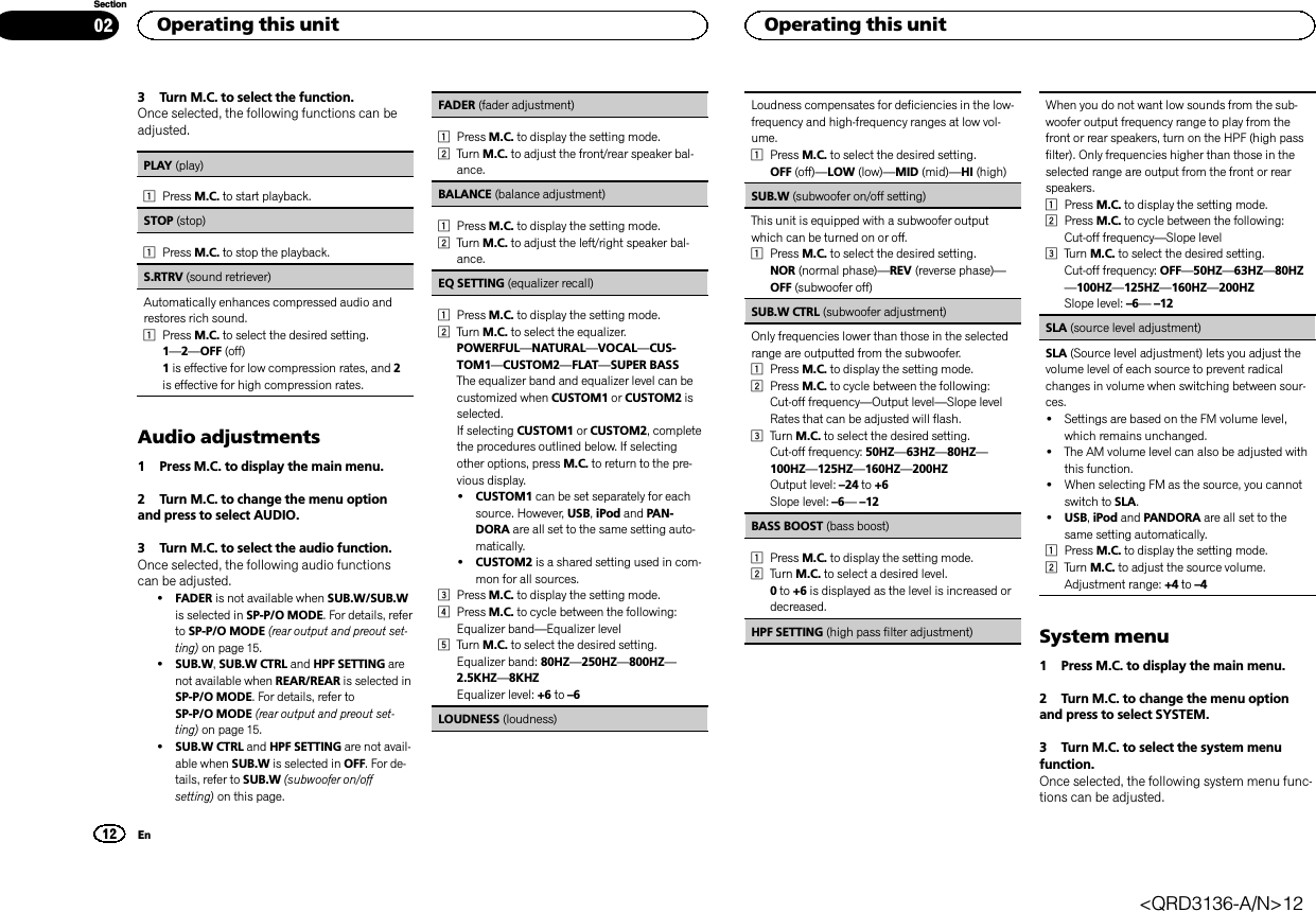 3 Turn M.C. to select the function.Once selected, the following functions can beadjusted.PLAY (play)1Press M.C. to start playback.STOP (stop)1Press M.C. to stop the playback.S.RTRV (sound retriever)Automatically enhances compressed audio andrestores rich sound.1Press M.C. to select the desired setting.1—2—OFF (off)1is effective for low compression rates, and 2is effective for high compression rates.Audio adjustments1 Press M.C. to display the main menu.2 Turn M.C. to change the menu optionand press to select AUDIO.3 Turn M.C. to select the audio function.Once selected, the following audio functionscan be adjusted.!FADER is not available when SUB.W/SUB.Wis selected in SP-P/O MODE. For details, referto SP-P/O MODE (rear output and preout set-ting) on page 15.!SUB.W,SUB.W CTRL and HPF SETTING arenot available when REAR/REAR is selected inSP-P/O MODE. For details, refer toSP-P/O MODE (rear output and preout set-ting) on page 15.!SUB.W CTRL and HPF SETTING are not avail-able when SUB.W is selected in OFF. For de-tails, refer to SUB.W (subwoofer on/offsetting) on this page.FADER (fader adjustment)1Press M.C. to display the setting mode.2Turn M.C. to adjust the front/rear speaker bal-ance.BALANCE (balance adjustment)1Press M.C. to display the setting mode.2Turn M.C. to adjust the left/right speaker bal-ance.EQ SETTING (equalizer recall)1Press M.C. to display the setting mode.2Turn M.C. to select the equalizer.POWERFUL—NATURAL—VOCAL—CUS-TOM1—CUSTOM2—FLAT—SUPER BASSThe equalizer band and equalizer level can becustomized when CUSTOM1 or CUSTOM2 isselected.If selecting CUSTOM1 or CUSTOM2, completethe procedures outlined below. If selectingother options, press M.C. to return to the pre-vious display.!CUSTOM1 can be set separately for eachsource. However, USB,iPod and PAN-DORA are all set to the same setting auto-matically.!CUSTOM2 is a shared setting used in com-mon for all sources.3Press M.C. to display the setting mode.4Press M.C. to cycle between the following:Equalizer band—Equalizer level5Turn M.C. to select the desired setting.Equalizer band: 80HZ—250HZ—800HZ—2.5KHZ—8KHZEqualizer level: +6 to –6LOUDNESS (loudness)Loudness compensates for deficiencies in the low-frequency and high-frequency ranges at low vol-ume.1Press M.C. to select the desired setting.OFF (off)—LOW (low)—MID (mid)—HI (high)SUB.W (subwoofer on/off setting)This unit is equipped with a subwoofer outputwhich can be turned on or off.1Press M.C. to select the desired setting.NOR (normal phase)—REV (reverse phase)—OFF (subwoofer off)SUB.W CTRL (subwoofer adjustment)Only frequencies lower than those in the selectedrange are outputted from the subwoofer.1Press M.C. to display the setting mode.2Press M.C. to cycle between the following:Cut-off frequency—Output level—Slope levelRates that can be adjusted will flash.3Turn M.C. to select the desired setting.Cut-off frequency: 50HZ—63HZ—80HZ—100HZ—125HZ—160HZ—200HZOutput level: –24 to +6Slope level: –6—–12BASS BOOST (bass boost)1Press M.C. to display the setting mode.2Turn M.C. to select a desired level.0to +6 is displayed as the level is increased ordecreased.HPF SETTING (high pass filter adjustment)When you do not want low sounds from the sub-woofer output frequency range to play from thefront or rear speakers, turn on the HPF (high passfilter). Only frequencies higher than those in theselected range are output from the front or rearspeakers.1Press M.C. to display the setting mode.2Press M.C. to cycle between the following:Cut-off frequency—Slope level3Turn M.C. to select the desired setting.Cut-off frequency: OFF—50HZ—63HZ—80HZ—100HZ—125HZ—160HZ—200HZSlope level: –6—–12SLA (source level adjustment)SLA (Source level adjustment) lets you adjust thevolume level of each source to prevent radicalchanges in volume when switching between sour-ces.!Settings are based on the FM volume level,which remains unchanged.!The AM volume level can also be adjusted withthis function.!When selecting FM as the source, you cannotswitch to SLA.!USB,iPod and PANDORA are all set to thesame setting automatically.1Press M.C. to display the setting mode.2Turn M.C. to adjust the source volume.Adjustment range: +4 to –4System menu1 Press M.C. to display the main menu.2 Turn M.C. to change the menu optionand press to select SYSTEM.3 Turn M.C. to select the system menufunction.Once selected, the following system menu func-tions can be adjusted.Operating this unit12SectionOperating this unitEn02&lt;QRD3136-A/N&gt;12