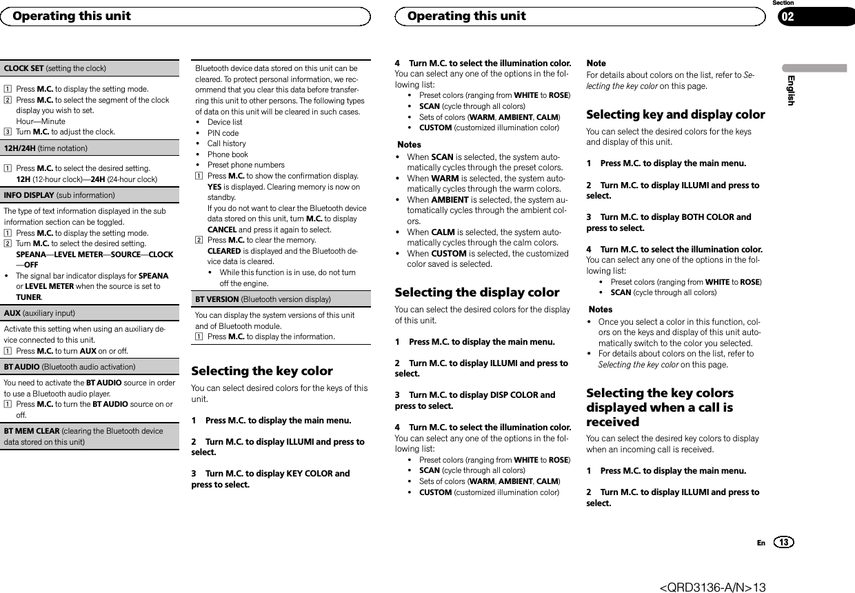 CLOCK SET (setting the clock)1Press M.C. to display the setting mode.2Press M.C. to select the segment of the clockdisplay you wish to set.Hour—Minute3Turn M.C. to adjust the clock.12H/24H (time notation)1Press M.C. to select the desired setting.12H (12-hour clock)—24H (24-hour clock)INFO DISPLAY (sub information)The type of text information displayed in the subinformation section can be toggled.1Press M.C. to display the setting mode.2Turn M.C. to select the desired setting.SPEANA—LEVEL METER—SOURCE—CLOCK—OFF!The signal bar indicator displays for SPEANAor LEVEL METER when the source is set toTUNER.AUX (auxiliary input)Activate this setting when using an auxiliary de-vice connected to this unit.1Press M.C. to turn AUX on or off.BT AUDIO (Bluetooth audio activation)You need to activate the BT AUDIO source in orderto use a Bluetooth audio player.1Press M.C. to turn the BT AUDIO source on oroff.BT MEM CLEAR (clearing the Bluetooth devicedata stored on this unit)Bluetooth device data stored on this unit can becleared. To protect personal information, we rec-ommend that you clear this data before transfer-ring this unit to other persons. The following typesof data on this unit will be cleared in such cases.!Device list!PIN code!Call history!Phone book!Preset phone numbers1Press M.C. to show the confirmation display.YES is displayed. Clearing memory is now onstandby.If you do not want to clear the Bluetooth devicedata stored on this unit, turn M.C. to displayCANCEL and press it again to select.2Press M.C. to clear the memory.CLEARED is displayed and the Bluetooth de-vice data is cleared.!While this function is in use, do not turnoff the engine.BT VERSION (Bluetooth version display)You can display the system versions of this unitand of Bluetooth module.1Press M.C. to display the information.Selecting the key colorYou can select desired colors for the keys of thisunit.1 Press M.C. to display the main menu.2 Turn M.C. to display ILLUMI and press toselect.3 Turn M.C. to display KEY COLOR andpress to select.4 Turn M.C. to select the illumination color.You can select any one of the options in the fol-lowing list:!Preset colors (ranging from WHITE to ROSE)!SCAN (cycle through all colors)!Sets of colors (WARM,AMBIENT,CALM)!CUSTOM (customized illumination color)Notes!When SCAN is selected, the system auto-matically cycles through the preset colors.!When WARM is selected, the system auto-matically cycles through the warm colors.!When AMBIENT is selected, the system au-tomatically cycles through the ambient col-ors.!When CALM is selected, the system auto-matically cycles through the calm colors.!When CUSTOM is selected, the customizedcolor saved is selected.Selecting the display colorYou can select the desired colors for the displayof this unit.1 Press M.C. to display the main menu.2 Turn M.C. to display ILLUMI and press toselect.3 Turn M.C. to display DISP COLOR andpress to select.4 Turn M.C. to select the illumination color.You can select any one of the options in the fol-lowing list:!Preset colors (ranging from WHITE to ROSE)!SCAN (cycle through all colors)!Sets of colors (WARM,AMBIENT,CALM)!CUSTOM (customized illumination color)NoteFor details about colors on the list, refer to Se-lecting the key color on this page.Selecting key and display colorYou can select the desired colors for the keysand display of this unit.1 Press M.C. to display the main menu.2 Turn M.C. to display ILLUMI and press toselect.3 Turn M.C. to display BOTH COLOR andpress to select.4 Turn M.C. to select the illumination color.You can select any one of the options in the fol-lowing list:!Preset colors (ranging from WHITE to ROSE)!SCAN (cycle through all colors)Notes!Once you select a color in this function, col-ors on the keys and display of this unit auto-matically switch to the color you selected.!For details about colors on the list, refer toSelecting the key color on this page.Selecting the key colorsdisplayed when a call isreceivedYou can select the desired key colors to displaywhen an incoming call is received.1 Press M.C. to display the main menu.2 Turn M.C. to display ILLUMI and press toselect.EnglishOperating this unit13SectionOperating this unitEn02&lt;QRD3136-A/N&gt;13
