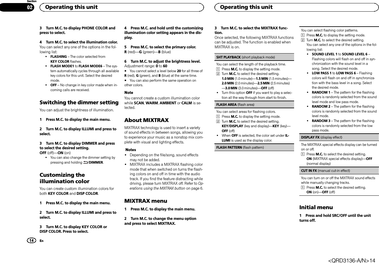 3 Turn M.C. to display PHONE COLOR andpress to select.4 Turn M.C. to select the illumination color.You can select any one of the options in the fol-lowing list:!FLASHING –The color selected fromKEY COLOR flashes.!FLASH MODE1 to FLASH MODE6 –The sys-tem automatically cycles through all availablekey colors for this unit. Select the desiredmode.!OFF –No change in key color made when in-coming calls are received.Switching the dimmer settingYou can adjust the brightness of illumination.1 Press M.C. to display the main menu.2 Turn M.C. to display ILLUMI and press toselect.3 Turn M.C. to display DIMMER and pressto select the desired setting.OFF (off)—ON (on)!You can also change the dimmer setting bypressing and holding /DIMMER.Customizing theillumination colorYou can create custom illumination colors forboth KEY COLOR and DISP COLOR.1 Press M.C. to display the main menu.2 Turn M.C. to display ILLUMI and press toselect.3 Turn M.C. to display KEY COLOR orDISP COLOR. Press to select.4 Press M.C. and hold until the customizingillumination color setting appears in the dis-play.5 Press M.C. to select the primary color.R(red)—G(green)—B(blue)6 Turn M.C. to adjust the brightness level.Adjustment range: 0to 60#You cannot select a level below 20 for all three ofR(red), G(green), and B(blue) at the same time.#You can also perform the same operation onother colors.NoteYou cannot create a custom illumination colorwhile SCAN,WARM,AMBIENT or CALM is se-lected.About MIXTRAXMIXTRAX technology is used to insert a varietyof sound effects in between songs, allowing youto experience your music as a nonstop mix com-plete with visual and lighting effects.Notes!Depending on the file/song, sound effectsmay not be added.!MIXTRAX includes a MIXTRAX flashing colormode that when switched on turns the flash-ing colors on and off in time with the audiotrack. If you find the feature distracting whiledriving, please turn MIXTRAX off. Refer to Op-erations using the MIXTRAX button on page 6.MIXTRAX menu1 Press M.C. to display the main menu.2 Turn M.C. to change the menu optionand press to select MIXTRAX.3 Turn M.C. to select the MIXTRAX func-tion.Once selected, the following MIXTRAX functionscan be adjusted. The function is enabled whenMIXTRAX is on.SHT PLAYBACK (short playback mode)You can select the length of the playback time.1Press M.C. to display the setting mode.2Turn M.C. to select the desired setting.1.0 MIN (1.0 minute)—1.5 MIN (1.5 minutes)—2.0 MIN (2.0 minutes)—2.5 MIN (2.5 minutes)—3.0 MIN (3.0 minutes)—OFF (off)!Turn this option OFF if you want to play a selec-tion all the way through from start to finish.FLASH AREA (flash area)You can select areas for flashing colors.1Press M.C. to display the setting mode.2Turn M.C. to select the desired setting.KEY/DISPLAY (key and display)—KEY (key)—OFF (off)!When OFF is selected, the color set under IL-LUMI is used as the display color.FLASH PATTERN (flash pattern)You can select flashing color patterns.1Press M.C. to display the setting mode.2Turn M.C. to select the desired setting.You can select any one of the options in the fol-lowing list:!SOUND LEVEL 1 to SOUND LEVEL 6 –Flashing colors will flash on and off in syn-chronization with the sound level in asong. Select the desired mode.!LOW PASS 1 to LOW PASS 6 –Flashingcolors will flash on and off in synchroniza-tion with the bass level in a song. Selectthe desired mode.!RANDOM 1 –The pattern for the flashingcolors is randomly selected from the soundlevel mode and low pass mode.!RANDOM 2 –The pattern for the flashingcolors is randomly selected from the soundlevel mode.!RANDOM 3 –The pattern for the flashingcolors is randomly selected from the lowpass mode.DISPLAY FX (display effect)The MIXTRAX special effects display can be turnedon or off.1Press M.C. to select the desired setting.ON (MIXTRAX special effects display)—OFF(normal display)CUT IN FX (manual cut-in effect)You can turn on or off the MIXTRAX sound effectswhile manually changing tracks.1Press M.C. to select the desired setting.ON (on)—OFF (off)Initial menu1 Press and hold SRC/OFF until the unitturns off.Operating this unit14SectionOperating this unitEn02&lt;QRD3136-A/N&gt;14
