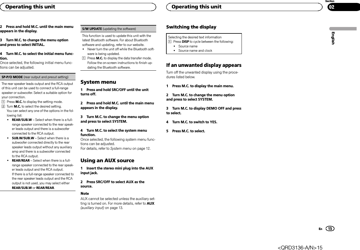 2 Press and hold M.C. until the main menuappears in the display.3 Turn M.C. to change the menu optionand press to select INITIAL.4 Turn M.C. to select the initial menu func-tion.Once selected, the following initial menu func-tions can be adjusted.SP-P/O MODE (rear output and preout setting)The rear speaker leads output and the RCA outputof this unit can be used to connect a full-rangespeaker or subwoofer. Select a suitable option foryour connection.1Press M.C. to display the setting mode.2Turn M.C. to select the desired setting.You can select any one of the options in the fol-lowing list:!REAR/SUB.W –Select when there is a full-range speaker connected to the rear speak-er leads output and there is a subwooferconnected to the RCA output.!SUB.W/SUB.W –Select when there is asubwoofer connected directly to the rearspeaker leads output without any auxiliaryamp and there is a subwoofer connectedto the RCA output.!REAR/REAR –Select when there is a full-range speaker connected to the rear speak-er leads output and the RCA output.If there is a full-range speaker connected tothe rear speaker leads output and the RCAoutput is not used, you may select eitherREAR/SUB.W or REAR/REAR.S/W UPDATE (updating the software)This function is used to update this unit with thelatest Bluetooth software. For about Bluetoothsoftware and updating, refer to our website.!Never turn the unit off while the Bluetooth soft-ware is being updated.1Press M.C. to display the data transfer mode.Follow the on-screen instructions to finish up-dating the Bluetooth software.System menu1 Press and hold SRC/OFF until the unitturns off.2 Press and hold M.C. until the main menuappears in the display.3 Turn M.C. to change the menu optionand press to select SYSTEM.4 Turn M.C. to select the system menufunction.Once selected, the following system menu func-tions can be adjusted.For details, refer to System menu on page 12.Using an AUX source1 Insert the stereo mini plug into the AUXinput jack.2 Press SRC/OFF to select AUX as thesource.NoteAUX cannot be selected unless the auxiliary set-ting is turned on. For more details, refer to AUX(auxiliary input) on page 13.Switching the displaySelecting the desired text information1Press DISP to cycle between the following:!Source name!Source name and clockIf an unwanted display appearsTurn off the unwanted display using the proce-dures listed below.1 Press M.C. to display the main menu.2 Turn M.C. to change the menu optionand press to select SYSTEM.3 Turn M.C. to display DEMO OFF and pressto select.4 Turn M.C. to switch to YES.5 Press M.C. to select.EnglishOperating this unit15SectionOperating this unitEn02&lt;QRD3136-A/N&gt;15